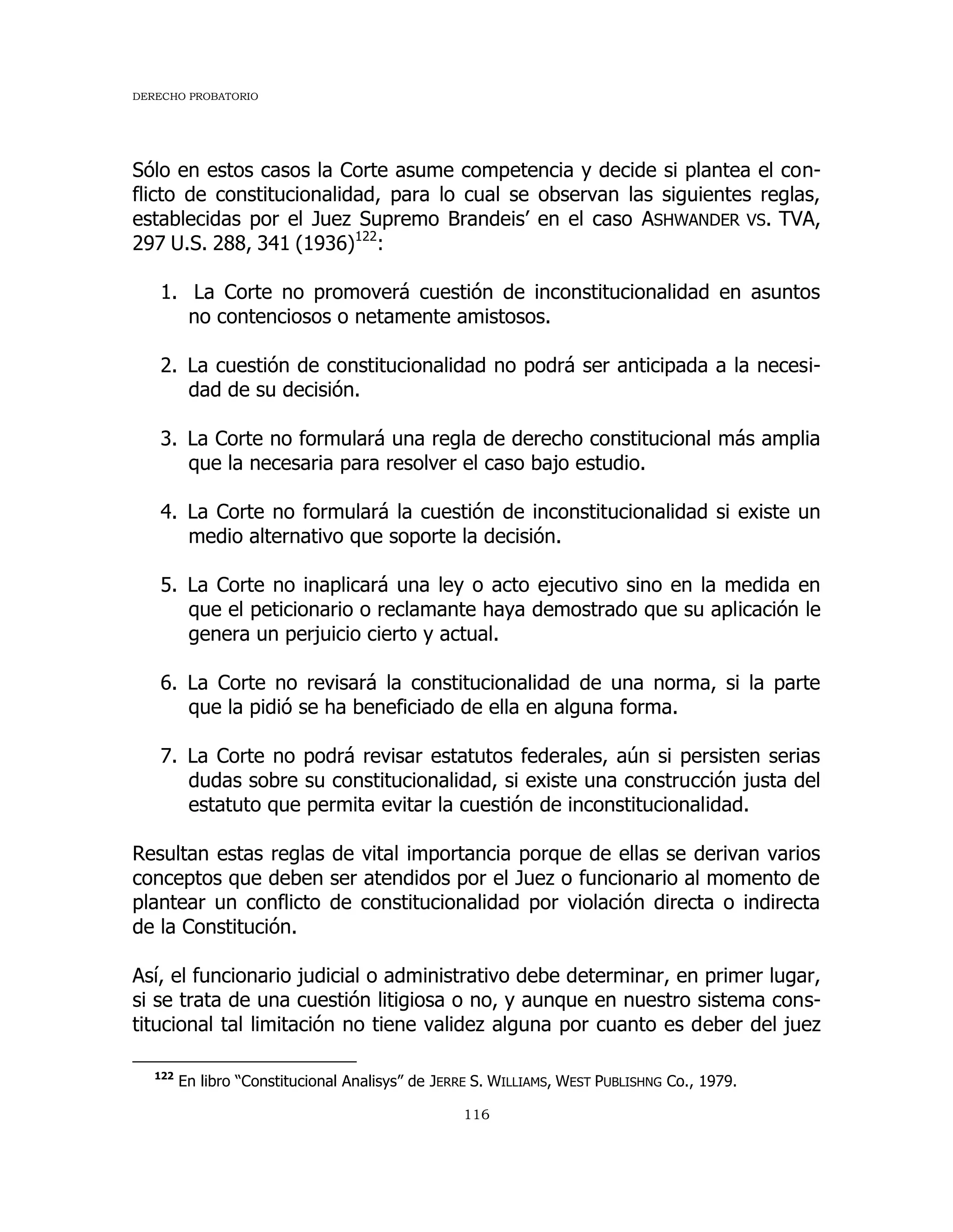 DERECHO PROBATORIO
116
Sólo en estos casos la Corte asume competencia y decide si plantea el con-
flicto de constitucionalidad, para lo cual se observan las siguientes reglas,
establecidas por el Juez Supremo Brandeis’ en el caso ASHWANDER VS. TVA,
297 U.S. 288, 341 (1936)122
:
1. La Corte no promoverá cuestión de inconstitucionalidad en asuntos
no contenciosos o netamente amistosos.
2. La cuestión de constitucionalidad no podrá ser anticipada a la necesi-
dad de su decisión.
3. La Corte no formulará una regla de derecho constitucional más amplia
que la necesaria para resolver el caso bajo estudio.
4. La Corte no formulará la cuestión de inconstitucionalidad si existe un
medio alternativo que soporte la decisión.
5. La Corte no inaplicará una ley o acto ejecutivo sino en la medida en
que el peticionario o reclamante haya demostrado que su aplicación le
genera un perjuicio cierto y actual.
6. La Corte no revisará la constitucionalidad de una norma, si la parte
que la pidió se ha beneficiado de ella en alguna forma.
7. La Corte no podrá revisar estatutos federales, aún si persisten serias
dudas sobre su constitucionalidad, si existe una construcción justa del
estatuto que permita evitar la cuestión de inconstitucionalidad.
Resultan estas reglas de vital importancia porque de ellas se derivan varios
conceptos que deben ser atendidos por el Juez o funcionario al momento de
plantear un conflicto de constitucionalidad por violación directa o indirecta
de la Constitución.
Así, el funcionario judicial o administrativo debe determinar, en primer lugar,
si se trata de una cuestión litigiosa o no, y aunque en nuestro sistema cons-
titucional tal limitación no tiene validez alguna por cuanto es deber del juez
122
En libro “Constitucional Analisys” de JERRE S. WILLIAMS, WEST PUBLISHNG Co., 1979.
 