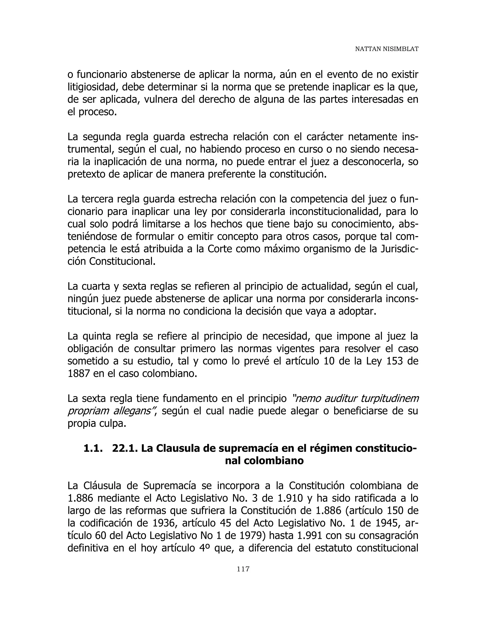 NATTAN NISIMBLAT
117
o funcionario abstenerse de aplicar la norma, aún en el evento de no existir
litigiosidad, debe determinar si la norma que se pretende inaplicar es la que,
de ser aplicada, vulnera del derecho de alguna de las partes interesadas en
el proceso.
La segunda regla guarda estrecha relación con el carácter netamente ins-
trumental, según el cual, no habiendo proceso en curso o no siendo necesa-
ria la inaplicación de una norma, no puede entrar el juez a desconocerla, so
pretexto de aplicar de manera preferente la constitución.
La tercera regla guarda estrecha relación con la competencia del juez o fun-
cionario para inaplicar una ley por considerarla inconstitucionalidad, para lo
cual solo podrá limitarse a los hechos que tiene bajo su conocimiento, abs-
teniéndose de formular o emitir concepto para otros casos, porque tal com-
petencia le está atribuida a la Corte como máximo organismo de la Jurisdic-
ción Constitucional.
La cuarta y sexta reglas se refieren al principio de actualidad, según el cual,
ningún juez puede abstenerse de aplicar una norma por considerarla incons-
titucional, si la norma no condiciona la decisión que vaya a adoptar.
La quinta regla se refiere al principio de necesidad, que impone al juez la
obligación de consultar primero las normas vigentes para resolver el caso
sometido a su estudio, tal y como lo prevé el artículo 10 de la Ley 153 de
1887 en el caso colombiano.
La sexta regla tiene fundamento en el principio “nemo auditur turpitudinem
propriam allegans”, según el cual nadie puede alegar o beneficiarse de su
propia culpa.
1.1. 22.1. La Clausula de supremacía en el régimen constitucio-
nal colombiano
La Cláusula de Supremacía se incorpora a la Constitución colombiana de
1.886 mediante el Acto Legislativo No. 3 de 1.910 y ha sido ratificada a lo
largo de las reformas que sufriera la Constitución de 1.886 (artículo 150 de
la codificación de 1936, artículo 45 del Acto Legislativo No. 1 de 1945, ar-
tículo 60 del Acto Legislativo No 1 de 1979) hasta 1.991 con su consagración
definitiva en el hoy artículo 4º que, a diferencia del estatuto constitucional
 