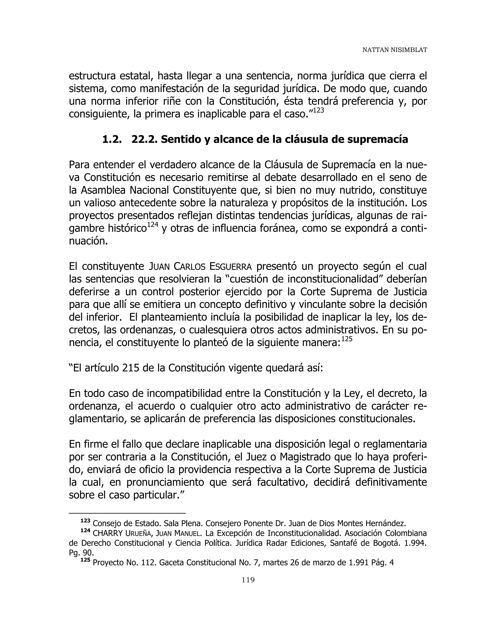 NATTAN NISIMBLAT
119
estructura estatal, hasta llegar a una sentencia, norma jurídica que cierra el
sistema, como manifestación de la seguridad jurídica. De modo que, cuando
una norma inferior riñe con la Constitución, ésta tendrá preferencia y, por
consiguiente, la primera es inaplicable para el caso.”123
1.2. 22.2. Sentido y alcance de la cláusula de supremacía
Para entender el verdadero alcance de la Cláusula de Supremacía en la nue-
va Constitución es necesario remitirse al debate desarrollado en el seno de
la Asamblea Nacional Constituyente que, si bien no muy nutrido, constituye
un valioso antecedente sobre la naturaleza y propósitos de la institución. Los
proyectos presentados reflejan distintas tendencias jurídicas, algunas de rai-
gambre histórico124
y otras de influencia foránea, como se expondrá a conti-
nuación.
El constituyente JUAN CARLOS ESGUERRA presentó un proyecto según el cual
las sentencias que resolvieran la “cuestión de inconstitucionalidad” deberían
deferirse a un control posterior ejercido por la Corte Suprema de Justicia
para que allí se emitiera un concepto definitivo y vinculante sobre la decisión
del inferior. El planteamiento incluía la posibilidad de inaplicar la ley, los de-
cretos, las ordenanzas, o cualesquiera otros actos administrativos. En su po-
nencia, el constituyente lo planteó de la siguiente manera:125
“El artículo 215 de la Constitución vigente quedará así:
En todo caso de incompatibilidad entre la Constitución y la Ley, el decreto, la
ordenanza, el acuerdo o cualquier otro acto administrativo de carácter re-
glamentario, se aplicarán de preferencia las disposiciones constitucionales.
En firme el fallo que declare inaplicable una disposición legal o reglamentaria
por ser contraria a la Constitución, el Juez o Magistrado que lo haya proferi-
do, enviará de oficio la providencia respectiva a la Corte Suprema de Justicia
la cual, en pronunciamiento que será facultativo, decidirá definitivamente
sobre el caso particular.”
123
Consejo de Estado. Sala Plena. Consejero Ponente Dr. Juan de Dios Montes Hernández.
124
CHARRY URUEÑA, JUAN MANUEL. La Excepción de Inconstitucionalidad. Asociación Colombiana
de Derecho Constitucional y Ciencia Política. Jurídica Radar Ediciones, Santafé de Bogotá. 1.994.
Pg. 90.
125
Proyecto No. 112. Gaceta Constitucional No. 7, martes 26 de marzo de 1.991 Pág. 4
 