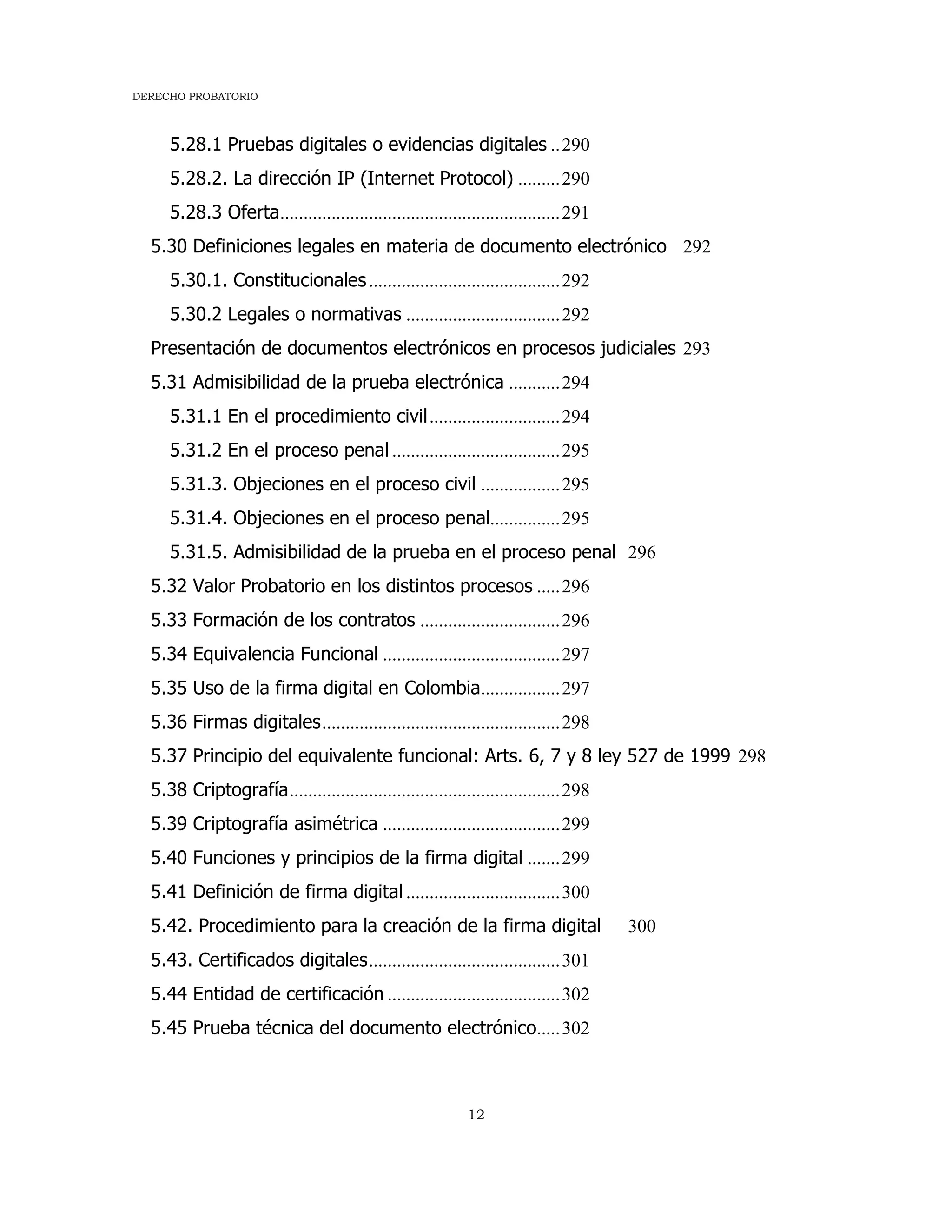 DERECHO PROBATORIO
12
5.28.1 Pruebas digitales o evidencias digitales ..290
5.28.2. La dirección IP (Internet Protocol) .........290
5.28.3 Oferta............................................................291
5.30 Definiciones legales en materia de documento electrónico 292
5.30.1. Constitucionales.........................................292
5.30.2 Legales o normativas .................................292
Presentación de documentos electrónicos en procesos judiciales 293
5.31 Admisibilidad de la prueba electrónica ...........294
5.31.1 En el procedimiento civil............................294
5.31.2 En el proceso penal ....................................295
5.31.3. Objeciones en el proceso civil .................295
5.31.4. Objeciones en el proceso penal...............295
5.31.5. Admisibilidad de la prueba en el proceso penal 296
5.32 Valor Probatorio en los distintos procesos .....296
5.33 Formación de los contratos ..............................296
5.34 Equivalencia Funcional ......................................297
5.35 Uso de la firma digital en Colombia.................297
5.36 Firmas digitales...................................................298
5.37 Principio del equivalente funcional: Arts. 6, 7 y 8 ley 527 de 1999 298
5.38 Criptografía..........................................................298
5.39 Criptografía asimétrica ......................................299
5.40 Funciones y principios de la firma digital .......299
5.41 Definición de firma digital .................................300
5.42. Procedimiento para la creación de la firma digital 300
5.43. Certificados digitales.........................................301
5.44 Entidad de certificación .....................................302
5.45 Prueba técnica del documento electrónico.....302
 