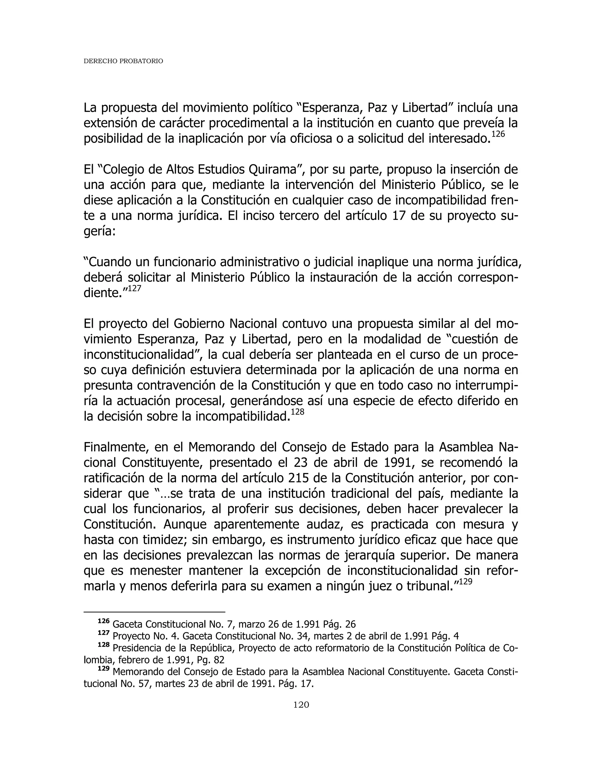 DERECHO PROBATORIO
120
La propuesta del movimiento político “Esperanza, Paz y Libertad” incluía una
extensión de carácter procedimental a la institución en cuanto que preveía la
posibilidad de la inaplicación por vía oficiosa o a solicitud del interesado.126
El “Colegio de Altos Estudios Quirama”, por su parte, propuso la inserción de
una acción para que, mediante la intervención del Ministerio Público, se le
diese aplicación a la Constitución en cualquier caso de incompatibilidad fren-
te a una norma jurídica. El inciso tercero del artículo 17 de su proyecto su-
gería:
“Cuando un funcionario administrativo o judicial inaplique una norma jurídica,
deberá solicitar al Ministerio Público la instauración de la acción correspon-
diente.”127
El proyecto del Gobierno Nacional contuvo una propuesta similar al del mo-
vimiento Esperanza, Paz y Libertad, pero en la modalidad de “cuestión de
inconstitucionalidad”, la cual debería ser planteada en el curso de un proce-
so cuya definición estuviera determinada por la aplicación de una norma en
presunta contravención de la Constitución y que en todo caso no interrumpi-
ría la actuación procesal, generándose así una especie de efecto diferido en
la decisión sobre la incompatibilidad.128
Finalmente, en el Memorando del Consejo de Estado para la Asamblea Na-
cional Constituyente, presentado el 23 de abril de 1991, se recomendó la
ratificación de la norma del artículo 215 de la Constitución anterior, por con-
siderar que “…se trata de una institución tradicional del país, mediante la
cual los funcionarios, al proferir sus decisiones, deben hacer prevalecer la
Constitución. Aunque aparentemente audaz, es practicada con mesura y
hasta con timidez; sin embargo, es instrumento jurídico eficaz que hace que
en las decisiones prevalezcan las normas de jerarquía superior. De manera
que es menester mantener la excepción de inconstitucionalidad sin refor-
marla y menos deferirla para su examen a ningún juez o tribunal.”129
126
Gaceta Constitucional No. 7, marzo 26 de 1.991 Pág. 26
127
Proyecto No. 4. Gaceta Constitucional No. 34, martes 2 de abril de 1.991 Pág. 4
128
Presidencia de la República, Proyecto de acto reformatorio de la Constitución Política de Co-
lombia, febrero de 1.991, Pg. 82
129
Memorando del Consejo de Estado para la Asamblea Nacional Constituyente. Gaceta Consti-
tucional No. 57, martes 23 de abril de 1991. Pág. 17.
 