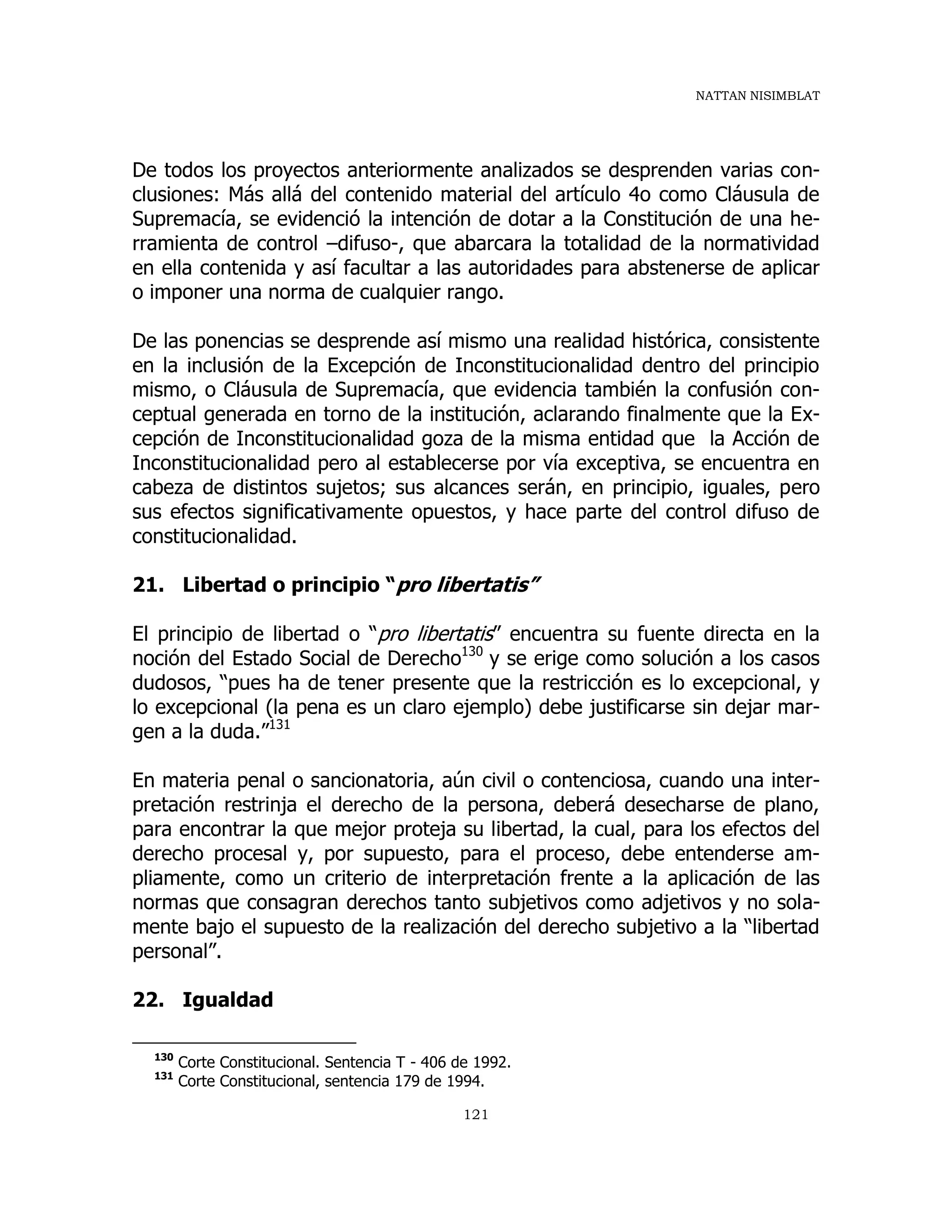 NATTAN NISIMBLAT
121
De todos los proyectos anteriormente analizados se desprenden varias con-
clusiones: Más allá del contenido material del artículo 4o como Cláusula de
Supremacía, se evidenció la intención de dotar a la Constitución de una he-
rramienta de control –difuso-, que abarcara la totalidad de la normatividad
en ella contenida y así facultar a las autoridades para abstenerse de aplicar
o imponer una norma de cualquier rango.
De las ponencias se desprende así mismo una realidad histórica, consistente
en la inclusión de la Excepción de Inconstitucionalidad dentro del principio
mismo, o Cláusula de Supremacía, que evidencia también la confusión con-
ceptual generada en torno de la institución, aclarando finalmente que la Ex-
cepción de Inconstitucionalidad goza de la misma entidad que la Acción de
Inconstitucionalidad pero al establecerse por vía exceptiva, se encuentra en
cabeza de distintos sujetos; sus alcances serán, en principio, iguales, pero
sus efectos significativamente opuestos, y hace parte del control difuso de
constitucionalidad.
21. Libertad o principio “pro libertatis”
El principio de libertad o “pro libertatis” encuentra su fuente directa en la
noción del Estado Social de Derecho130
y se erige como solución a los casos
dudosos, “pues ha de tener presente que la restricción es lo excepcional, y
lo excepcional (la pena es un claro ejemplo) debe justificarse sin dejar mar-
gen a la duda.”131
En materia penal o sancionatoria, aún civil o contenciosa, cuando una inter-
pretación restrinja el derecho de la persona, deberá desecharse de plano,
para encontrar la que mejor proteja su libertad, la cual, para los efectos del
derecho procesal y, por supuesto, para el proceso, debe entenderse am-
pliamente, como un criterio de interpretación frente a la aplicación de las
normas que consagran derechos tanto subjetivos como adjetivos y no sola-
mente bajo el supuesto de la realización del derecho subjetivo a la “libertad
personal”.
22. Igualdad
130
Corte Constitucional. Sentencia T - 406 de 1992.
131
Corte Constitucional, sentencia 179 de 1994.
 