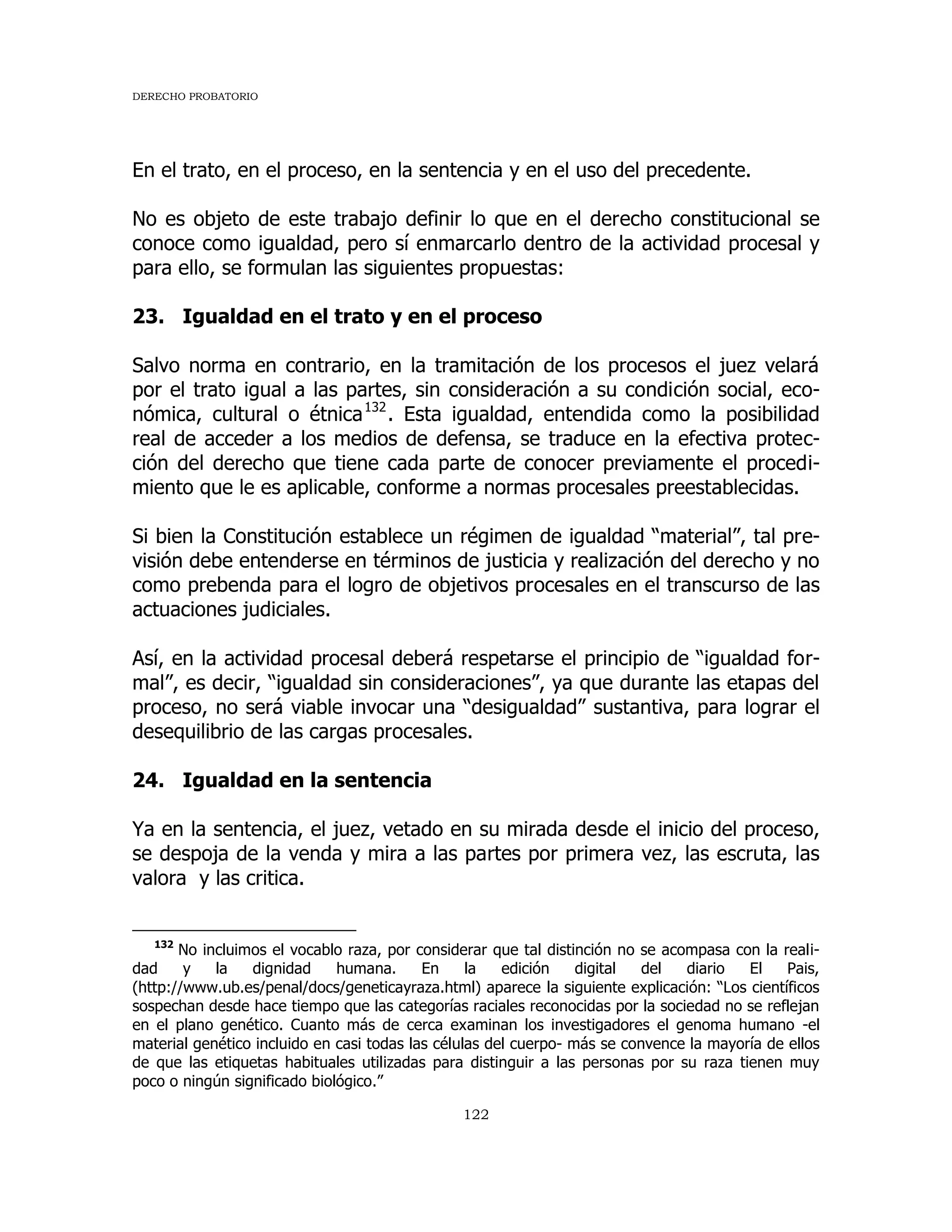 DERECHO PROBATORIO
122
En el trato, en el proceso, en la sentencia y en el uso del precedente.
No es objeto de este trabajo definir lo que en el derecho constitucional se
conoce como igualdad, pero sí enmarcarlo dentro de la actividad procesal y
para ello, se formulan las siguientes propuestas:
23. Igualdad en el trato y en el proceso
Salvo norma en contrario, en la tramitación de los procesos el juez velará
por el trato igual a las partes, sin consideración a su condición social, eco-
nómica, cultural o étnica132
. Esta igualdad, entendida como la posibilidad
real de acceder a los medios de defensa, se traduce en la efectiva protec-
ción del derecho que tiene cada parte de conocer previamente el procedi-
miento que le es aplicable, conforme a normas procesales preestablecidas.
Si bien la Constitución establece un régimen de igualdad “material”, tal pre-
visión debe entenderse en términos de justicia y realización del derecho y no
como prebenda para el logro de objetivos procesales en el transcurso de las
actuaciones judiciales.
Así, en la actividad procesal deberá respetarse el principio de “igualdad for-
mal”, es decir, “igualdad sin consideraciones”, ya que durante las etapas del
proceso, no será viable invocar una “desigualdad” sustantiva, para lograr el
desequilibrio de las cargas procesales.
24. Igualdad en la sentencia
Ya en la sentencia, el juez, vetado en su mirada desde el inicio del proceso,
se despoja de la venda y mira a las partes por primera vez, las escruta, las
valora y las critica.
132
No incluimos el vocablo raza, por considerar que tal distinción no se acompasa con la reali-
dad y la dignidad humana. En la edición digital del diario El Pais,
(http://www.ub.es/penal/docs/geneticayraza.html) aparece la siguiente explicación: “Los científicos
sospechan desde hace tiempo que las categorías raciales reconocidas por la sociedad no se reflejan
en el plano genético. Cuanto más de cerca examinan los investigadores el genoma humano -el
material genético incluido en casi todas las células del cuerpo- más se convence la mayoría de ellos
de que las etiquetas habituales utilizadas para distinguir a las personas por su raza tienen muy
poco o ningún significado biológico.”
 