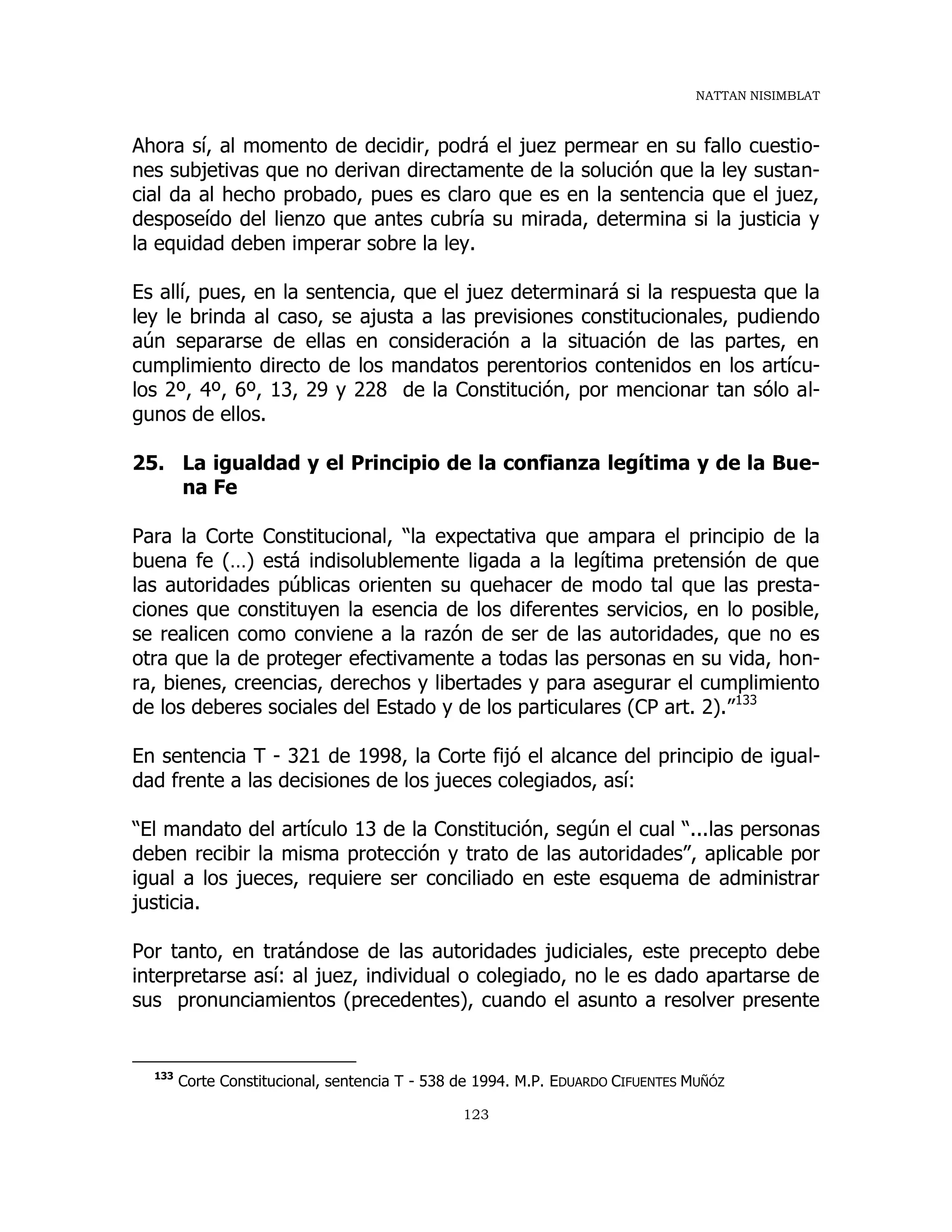 NATTAN NISIMBLAT
123
Ahora sí, al momento de decidir, podrá el juez permear en su fallo cuestio-
nes subjetivas que no derivan directamente de la solución que la ley sustan-
cial da al hecho probado, pues es claro que es en la sentencia que el juez,
desposeído del lienzo que antes cubría su mirada, determina si la justicia y
la equidad deben imperar sobre la ley.
Es allí, pues, en la sentencia, que el juez determinará si la respuesta que la
ley le brinda al caso, se ajusta a las previsiones constitucionales, pudiendo
aún separarse de ellas en consideración a la situación de las partes, en
cumplimiento directo de los mandatos perentorios contenidos en los artícu-
los 2º, 4º, 6º, 13, 29 y 228 de la Constitución, por mencionar tan sólo al-
gunos de ellos.
25. La igualdad y el Principio de la confianza legítima y de la Bue-
na Fe
Para la Corte Constitucional, “la expectativa que ampara el principio de la
buena fe (…) está indisolublemente ligada a la legítima pretensión de que
las autoridades públicas orienten su quehacer de modo tal que las presta-
ciones que constituyen la esencia de los diferentes servicios, en lo posible,
se realicen como conviene a la razón de ser de las autoridades, que no es
otra que la de proteger efectivamente a todas las personas en su vida, hon-
ra, bienes, creencias, derechos y libertades y para asegurar el cumplimiento
de los deberes sociales del Estado y de los particulares (CP art. 2).”133
En sentencia T - 321 de 1998, la Corte fijó el alcance del principio de igual-
dad frente a las decisiones de los jueces colegiados, así:
“El mandato del artículo 13 de la Constitución, según el cual “...las personas
deben recibir la misma protección y trato de las autoridades”, aplicable por
igual a los jueces, requiere ser conciliado en este esquema de administrar
justicia.
Por tanto, en tratándose de las autoridades judiciales, este precepto debe
interpretarse así: al juez, individual o colegiado, no le es dado apartarse de
sus pronunciamientos (precedentes), cuando el asunto a resolver presente
133
Corte Constitucional, sentencia T - 538 de 1994. M.P. EDUARDO CIFUENTES MUÑÓZ
 