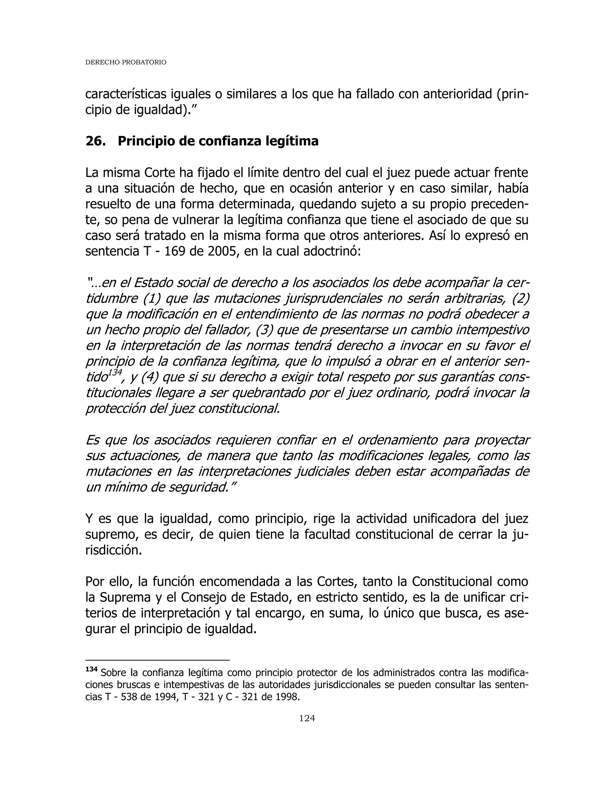 DERECHO PROBATORIO
124
características iguales o similares a los que ha fallado con anterioridad (prin-
cipio de igualdad).”
26. Principio de confianza legítima
La misma Corte ha fijado el límite dentro del cual el juez puede actuar frente
a una situación de hecho, que en ocasión anterior y en caso similar, había
resuelto de una forma determinada, quedando sujeto a su propio preceden-
te, so pena de vulnerar la legítima confianza que tiene el asociado de que su
caso será tratado en la misma forma que otros anteriores. Así lo expresó en
sentencia T - 169 de 2005, en la cual adoctrinó:
“…en el Estado social de derecho a los asociados los debe acompañar la cer-
tidumbre (1) que las mutaciones jurisprudenciales no serán arbitrarias, (2)
que la modificación en el entendimiento de las normas no podrá obedecer a
un hecho propio del fallador, (3) que de presentarse un cambio intempestivo
en la interpretación de las normas tendrá derecho a invocar en su favor el
principio de la confianza legítima, que lo impulsó a obrar en el anterior sen-
tido134
, y (4) que si su derecho a exigir total respeto por sus garantías cons-
titucionales llegare a ser quebrantado por el juez ordinario, podrá invocar la
protección del juez constitucional.
Es que los asociados requieren confiar en el ordenamiento para proyectar
sus actuaciones, de manera que tanto las modificaciones legales, como las
mutaciones en las interpretaciones judiciales deben estar acompañadas de
un mínimo de seguridad.”
Y es que la igualdad, como principio, rige la actividad unificadora del juez
supremo, es decir, de quien tiene la facultad constitucional de cerrar la ju-
risdicción.
Por ello, la función encomendada a las Cortes, tanto la Constitucional como
la Suprema y el Consejo de Estado, en estricto sentido, es la de unificar cri-
terios de interpretación y tal encargo, en suma, lo único que busca, es ase-
gurar el principio de igualdad.
134
Sobre la confianza legítima como principio protector de los administrados contra las modifica-
ciones bruscas e intempestivas de las autoridades jurisdiccionales se pueden consultar las senten-
cias T - 538 de 1994, T - 321 y C - 321 de 1998.
 