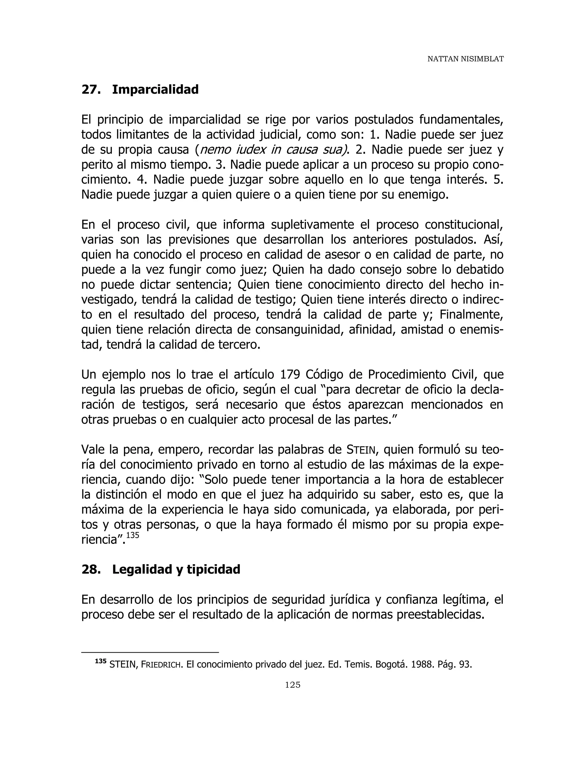 NATTAN NISIMBLAT
125
27. Imparcialidad
El principio de imparcialidad se rige por varios postulados fundamentales,
todos limitantes de la actividad judicial, como son: 1. Nadie puede ser juez
de su propia causa (nemo iudex in causa sua). 2. Nadie puede ser juez y
perito al mismo tiempo. 3. Nadie puede aplicar a un proceso su propio cono-
cimiento. 4. Nadie puede juzgar sobre aquello en lo que tenga interés. 5.
Nadie puede juzgar a quien quiere o a quien tiene por su enemigo.
En el proceso civil, que informa supletivamente el proceso constitucional,
varias son las previsiones que desarrollan los anteriores postulados. Así,
quien ha conocido el proceso en calidad de asesor o en calidad de parte, no
puede a la vez fungir como juez; Quien ha dado consejo sobre lo debatido
no puede dictar sentencia; Quien tiene conocimiento directo del hecho in-
vestigado, tendrá la calidad de testigo; Quien tiene interés directo o indirec-
to en el resultado del proceso, tendrá la calidad de parte y; Finalmente,
quien tiene relación directa de consanguinidad, afinidad, amistad o enemis-
tad, tendrá la calidad de tercero.
Un ejemplo nos lo trae el artículo 179 Código de Procedimiento Civil, que
regula las pruebas de oficio, según el cual “para decretar de oficio la decla-
ración de testigos, será necesario que éstos aparezcan mencionados en
otras pruebas o en cualquier acto procesal de las partes.”
Vale la pena, empero, recordar las palabras de STEIN, quien formuló su teo-
ría del conocimiento privado en torno al estudio de las máximas de la expe-
riencia, cuando dijo: “Solo puede tener importancia a la hora de establecer
la distinción el modo en que el juez ha adquirido su saber, esto es, que la
máxima de la experiencia le haya sido comunicada, ya elaborada, por peri-
tos y otras personas, o que la haya formado él mismo por su propia expe-
riencia”.135
28. Legalidad y tipicidad
En desarrollo de los principios de seguridad jurídica y confianza legítima, el
proceso debe ser el resultado de la aplicación de normas preestablecidas.
135
STEIN, FRIEDRICH. El conocimiento privado del juez. Ed. Temis. Bogotá. 1988. Pág. 93.
 