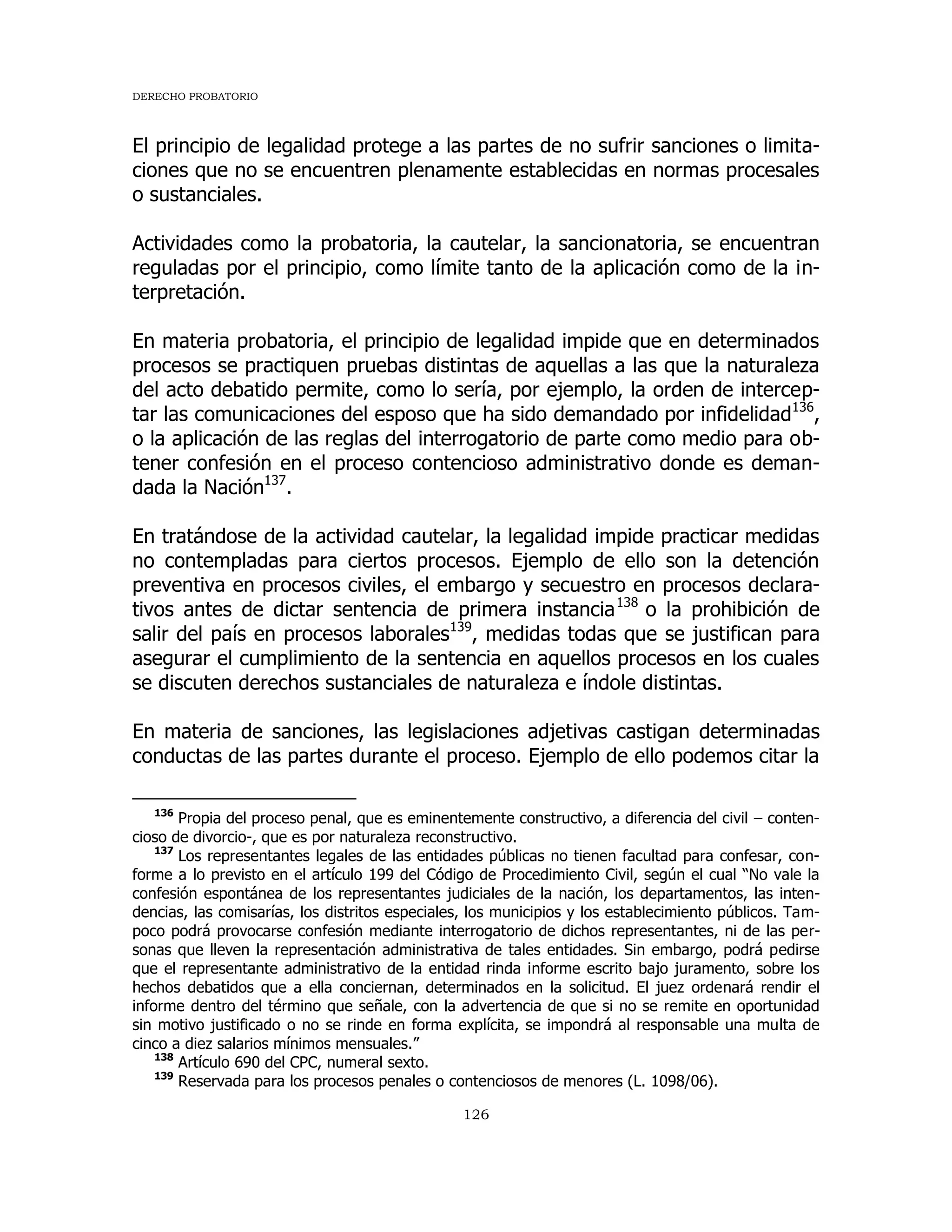 DERECHO PROBATORIO
126
El principio de legalidad protege a las partes de no sufrir sanciones o limita-
ciones que no se encuentren plenamente establecidas en normas procesales
o sustanciales.
Actividades como la probatoria, la cautelar, la sancionatoria, se encuentran
reguladas por el principio, como límite tanto de la aplicación como de la in-
terpretación.
En materia probatoria, el principio de legalidad impide que en determinados
procesos se practiquen pruebas distintas de aquellas a las que la naturaleza
del acto debatido permite, como lo sería, por ejemplo, la orden de intercep-
tar las comunicaciones del esposo que ha sido demandado por infidelidad136
,
o la aplicación de las reglas del interrogatorio de parte como medio para ob-
tener confesión en el proceso contencioso administrativo donde es deman-
dada la Nación137
.
En tratándose de la actividad cautelar, la legalidad impide practicar medidas
no contempladas para ciertos procesos. Ejemplo de ello son la detención
preventiva en procesos civiles, el embargo y secuestro en procesos declara-
tivos antes de dictar sentencia de primera instancia138
o la prohibición de
salir del país en procesos laborales139
, medidas todas que se justifican para
asegurar el cumplimiento de la sentencia en aquellos procesos en los cuales
se discuten derechos sustanciales de naturaleza e índole distintas.
En materia de sanciones, las legislaciones adjetivas castigan determinadas
conductas de las partes durante el proceso. Ejemplo de ello podemos citar la
136
Propia del proceso penal, que es eminentemente constructivo, a diferencia del civil – conten-
cioso de divorcio-, que es por naturaleza reconstructivo.
137
Los representantes legales de las entidades públicas no tienen facultad para confesar, con-
forme a lo previsto en el artículo 199 del Código de Procedimiento Civil, según el cual “No vale la
confesión espontánea de los representantes judiciales de la nación, los departamentos, las inten-
dencias, las comisarías, los distritos especiales, los municipios y los establecimiento públicos. Tam-
poco podrá provocarse confesión mediante interrogatorio de dichos representantes, ni de las per-
sonas que lleven la representación administrativa de tales entidades. Sin embargo, podrá pedirse
que el representante administrativo de la entidad rinda informe escrito bajo juramento, sobre los
hechos debatidos que a ella conciernan, determinados en la solicitud. El juez ordenará rendir el
informe dentro del término que señale, con la advertencia de que si no se remite en oportunidad
sin motivo justificado o no se rinde en forma explícita, se impondrá al responsable una multa de
cinco a diez salarios mínimos mensuales.”
138
Artículo 690 del CPC, numeral sexto.
139
Reservada para los procesos penales o contenciosos de menores (L. 1098/06).
 