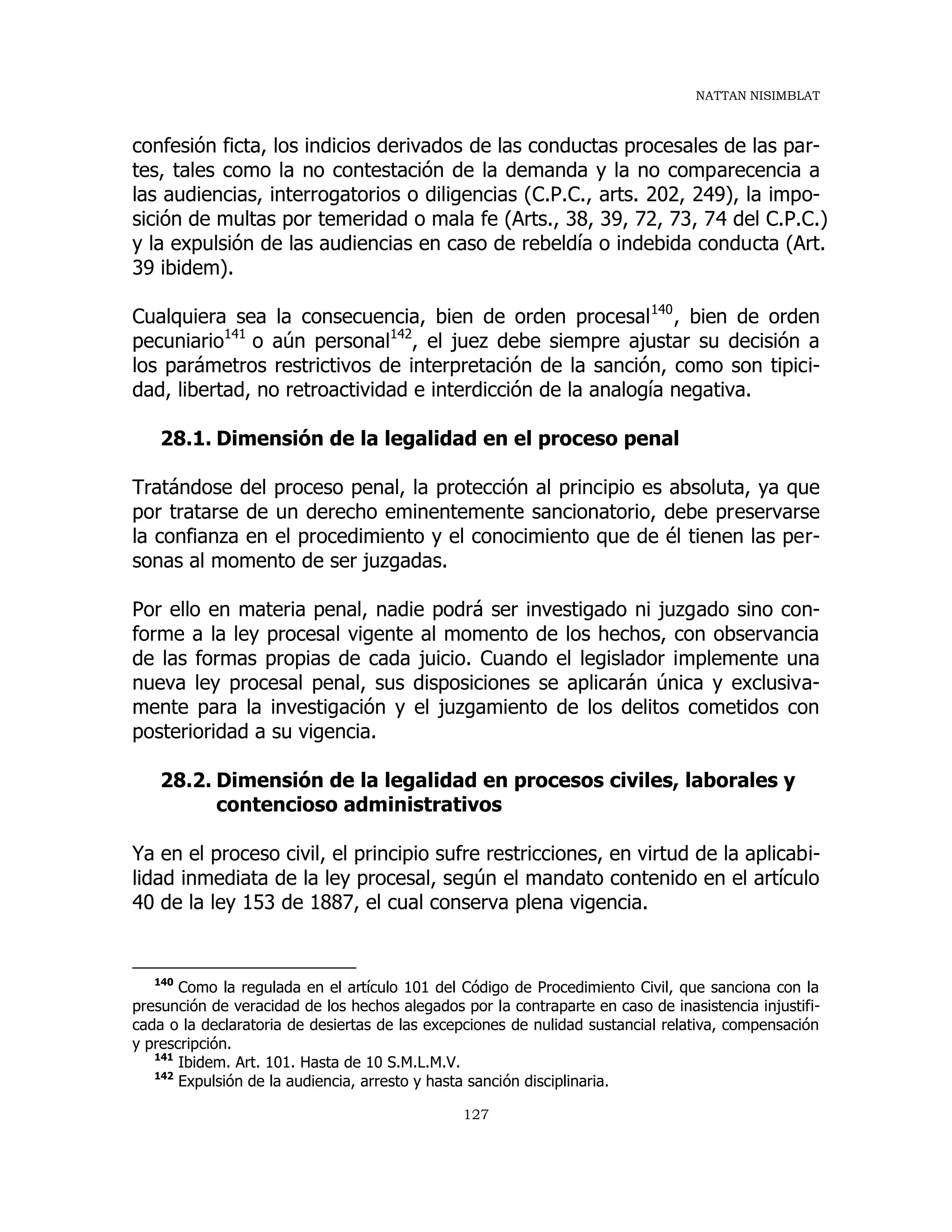 NATTAN NISIMBLAT
127
confesión ficta, los indicios derivados de las conductas procesales de las par-
tes, tales como la no contestación de la demanda y la no comparecencia a
las audiencias, interrogatorios o diligencias (C.P.C., arts. 202, 249), la impo-
sición de multas por temeridad o mala fe (Arts., 38, 39, 72, 73, 74 del C.P.C.)
y la expulsión de las audiencias en caso de rebeldía o indebida conducta (Art.
39 ibidem).
Cualquiera sea la consecuencia, bien de orden procesal140
, bien de orden
pecuniario141
o aún personal142
, el juez debe siempre ajustar su decisión a
los parámetros restrictivos de interpretación de la sanción, como son tipici-
dad, libertad, no retroactividad e interdicción de la analogía negativa.
28.1. Dimensión de la legalidad en el proceso penal
Tratándose del proceso penal, la protección al principio es absoluta, ya que
por tratarse de un derecho eminentemente sancionatorio, debe preservarse
la confianza en el procedimiento y el conocimiento que de él tienen las per-
sonas al momento de ser juzgadas.
Por ello en materia penal, nadie podrá ser investigado ni juzgado sino con-
forme a la ley procesal vigente al momento de los hechos, con observancia
de las formas propias de cada juicio. Cuando el legislador implemente una
nueva ley procesal penal, sus disposiciones se aplicarán única y exclusiva-
mente para la investigación y el juzgamiento de los delitos cometidos con
posterioridad a su vigencia.
28.2. Dimensión de la legalidad en procesos civiles, laborales y
contencioso administrativos
Ya en el proceso civil, el principio sufre restricciones, en virtud de la aplicabi-
lidad inmediata de la ley procesal, según el mandato contenido en el artículo
40 de la ley 153 de 1887, el cual conserva plena vigencia.
140
Como la regulada en el artículo 101 del Código de Procedimiento Civil, que sanciona con la
presunción de veracidad de los hechos alegados por la contraparte en caso de inasistencia injustifi-
cada o la declaratoria de desiertas de las excepciones de nulidad sustancial relativa, compensación
y prescripción.
141
Ibidem. Art. 101. Hasta de 10 S.M.L.M.V.
142
Expulsión de la audiencia, arresto y hasta sanción disciplinaria.
 