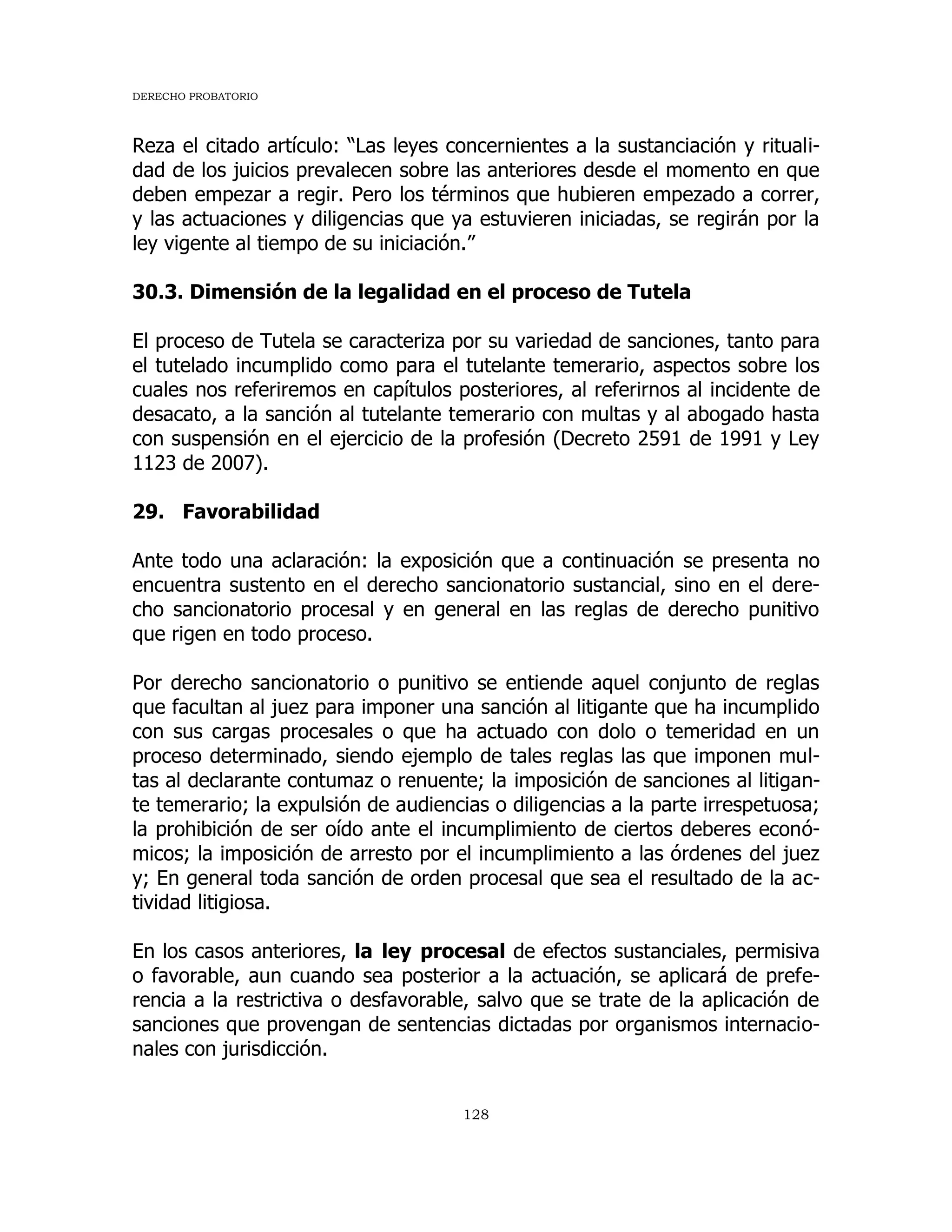 DERECHO PROBATORIO
128
Reza el citado artículo: “Las leyes concernientes a la sustanciación y rituali-
dad de los juicios prevalecen sobre las anteriores desde el momento en que
deben empezar a regir. Pero los términos que hubieren empezado a correr,
y las actuaciones y diligencias que ya estuvieren iniciadas, se regirán por la
ley vigente al tiempo de su iniciación.”
30.3. Dimensión de la legalidad en el proceso de Tutela
El proceso de Tutela se caracteriza por su variedad de sanciones, tanto para
el tutelado incumplido como para el tutelante temerario, aspectos sobre los
cuales nos referiremos en capítulos posteriores, al referirnos al incidente de
desacato, a la sanción al tutelante temerario con multas y al abogado hasta
con suspensión en el ejercicio de la profesión (Decreto 2591 de 1991 y Ley
1123 de 2007).
29. Favorabilidad
Ante todo una aclaración: la exposición que a continuación se presenta no
encuentra sustento en el derecho sancionatorio sustancial, sino en el dere-
cho sancionatorio procesal y en general en las reglas de derecho punitivo
que rigen en todo proceso.
Por derecho sancionatorio o punitivo se entiende aquel conjunto de reglas
que facultan al juez para imponer una sanción al litigante que ha incumplido
con sus cargas procesales o que ha actuado con dolo o temeridad en un
proceso determinado, siendo ejemplo de tales reglas las que imponen mul-
tas al declarante contumaz o renuente; la imposición de sanciones al litigan-
te temerario; la expulsión de audiencias o diligencias a la parte irrespetuosa;
la prohibición de ser oído ante el incumplimiento de ciertos deberes econó-
micos; la imposición de arresto por el incumplimiento a las órdenes del juez
y; En general toda sanción de orden procesal que sea el resultado de la ac-
tividad litigiosa.
En los casos anteriores, la ley procesal de efectos sustanciales, permisiva
o favorable, aun cuando sea posterior a la actuación, se aplicará de prefe-
rencia a la restrictiva o desfavorable, salvo que se trate de la aplicación de
sanciones que provengan de sentencias dictadas por organismos internacio-
nales con jurisdicción.
 