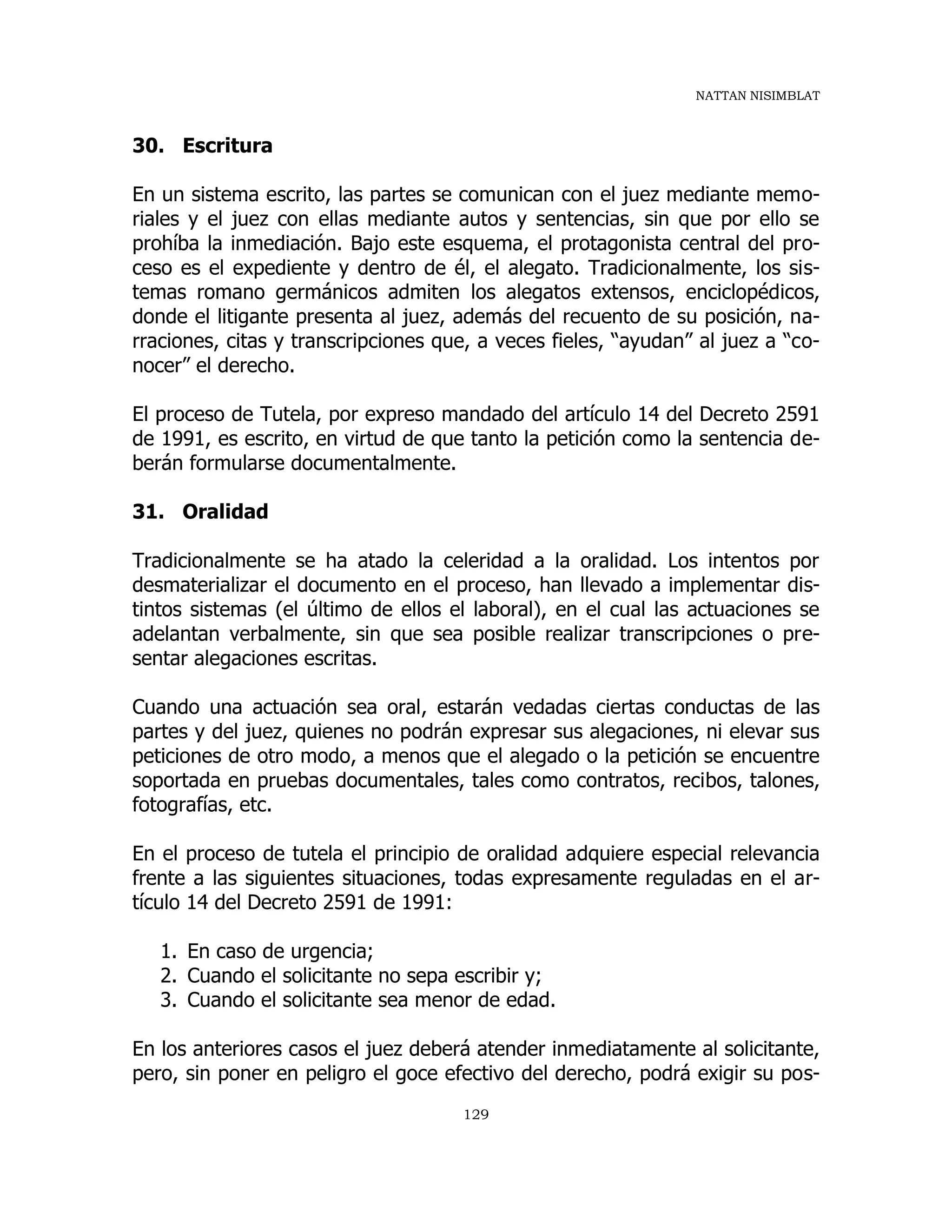 NATTAN NISIMBLAT
129
30. Escritura
En un sistema escrito, las partes se comunican con el juez mediante memo-
riales y el juez con ellas mediante autos y sentencias, sin que por ello se
prohíba la inmediación. Bajo este esquema, el protagonista central del pro-
ceso es el expediente y dentro de él, el alegato. Tradicionalmente, los sis-
temas romano germánicos admiten los alegatos extensos, enciclopédicos,
donde el litigante presenta al juez, además del recuento de su posición, na-
rraciones, citas y transcripciones que, a veces fieles, “ayudan” al juez a “co-
nocer” el derecho.
El proceso de Tutela, por expreso mandado del artículo 14 del Decreto 2591
de 1991, es escrito, en virtud de que tanto la petición como la sentencia de-
berán formularse documentalmente.
31. Oralidad
Tradicionalmente se ha atado la celeridad a la oralidad. Los intentos por
desmaterializar el documento en el proceso, han llevado a implementar dis-
tintos sistemas (el último de ellos el laboral), en el cual las actuaciones se
adelantan verbalmente, sin que sea posible realizar transcripciones o pre-
sentar alegaciones escritas.
Cuando una actuación sea oral, estarán vedadas ciertas conductas de las
partes y del juez, quienes no podrán expresar sus alegaciones, ni elevar sus
peticiones de otro modo, a menos que el alegado o la petición se encuentre
soportada en pruebas documentales, tales como contratos, recibos, talones,
fotografías, etc.
En el proceso de tutela el principio de oralidad adquiere especial relevancia
frente a las siguientes situaciones, todas expresamente reguladas en el ar-
tículo 14 del Decreto 2591 de 1991:
1. En caso de urgencia;
2. Cuando el solicitante no sepa escribir y;
3. Cuando el solicitante sea menor de edad.
En los anteriores casos el juez deberá atender inmediatamente al solicitante,
pero, sin poner en peligro el goce efectivo del derecho, podrá exigir su pos-
 
