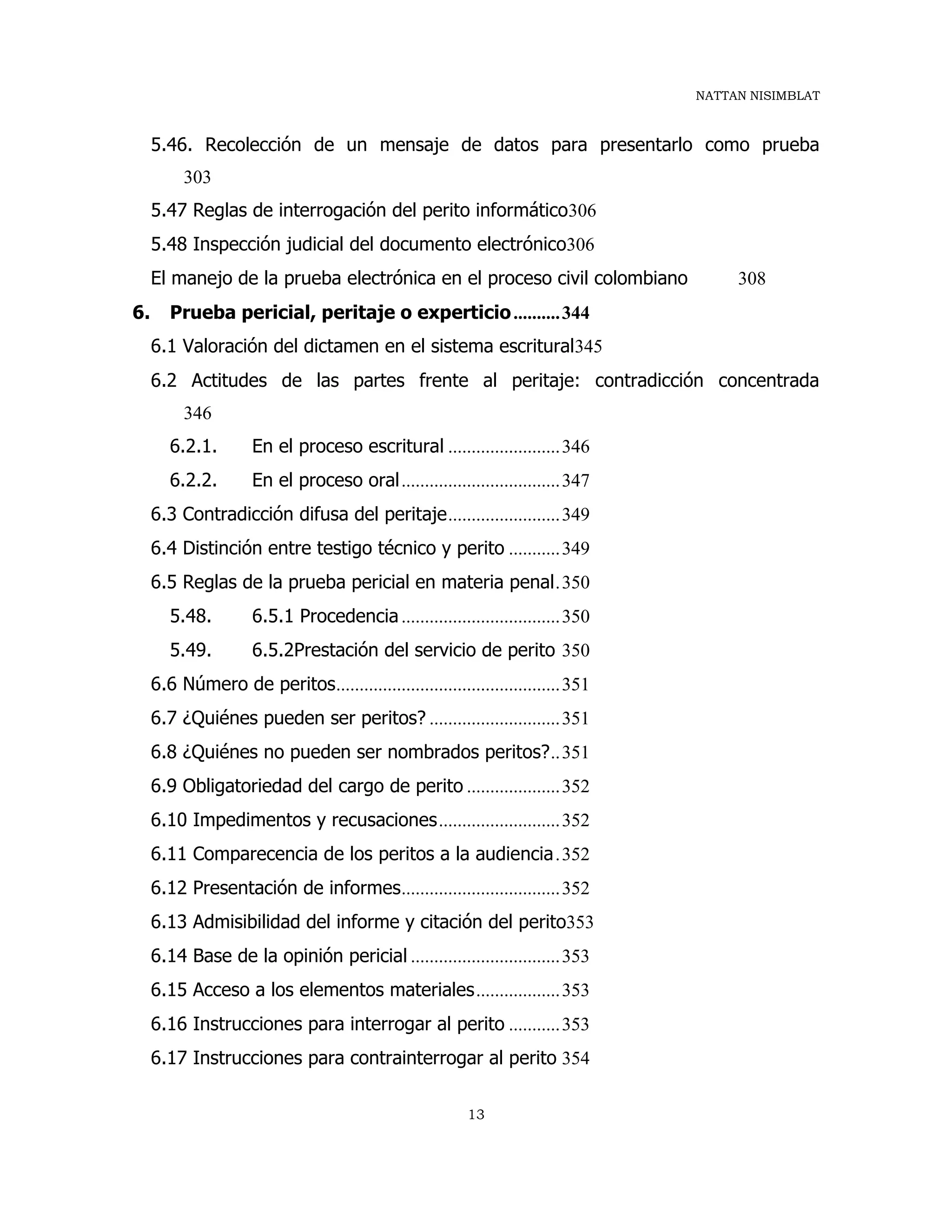 NATTAN NISIMBLAT
13
5.46. Recolección de un mensaje de datos para presentarlo como prueba
303
5.47 Reglas de interrogación del perito informático306
5.48 Inspección judicial del documento electrónico306
El manejo de la prueba electrónica en el proceso civil colombiano 308
6. Prueba pericial, peritaje o experticio..........344
6.1 Valoración del dictamen en el sistema escritural345
6.2 Actitudes de las partes frente al peritaje: contradicción concentrada
346
6.2.1. En el proceso escritural ........................346
6.2.2. En el proceso oral..................................347
6.3 Contradicción difusa del peritaje........................349
6.4 Distinción entre testigo técnico y perito ...........349
6.5 Reglas de la prueba pericial en materia penal.350
5.48. 6.5.1 Procedencia..................................350
5.49. 6.5.2Prestación del servicio de perito 350
6.6 Número de peritos................................................351
6.7 ¿Quiénes pueden ser peritos? ............................351
6.8 ¿Quiénes no pueden ser nombrados peritos?..351
6.9 Obligatoriedad del cargo de perito ....................352
6.10 Impedimentos y recusaciones..........................352
6.11 Comparecencia de los peritos a la audiencia.352
6.12 Presentación de informes..................................352
6.13 Admisibilidad del informe y citación del perito353
6.14 Base de la opinión pericial ................................353
6.15 Acceso a los elementos materiales..................353
6.16 Instrucciones para interrogar al perito ...........353
6.17 Instrucciones para contrainterrogar al perito 354
 