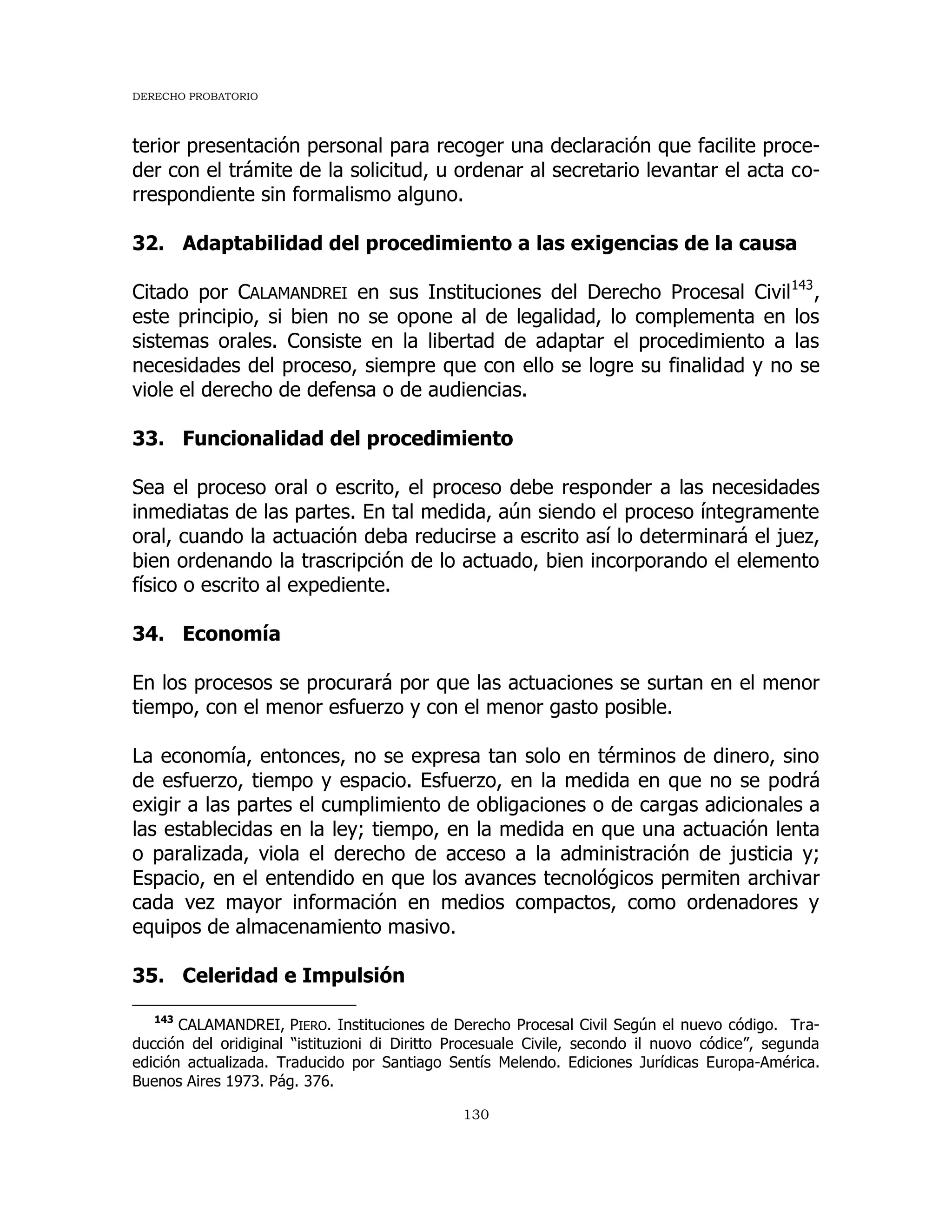 DERECHO PROBATORIO
130
terior presentación personal para recoger una declaración que facilite proce-
der con el trámite de la solicitud, u ordenar al secretario levantar el acta co-
rrespondiente sin formalismo alguno.
32. Adaptabilidad del procedimiento a las exigencias de la causa
Citado por CALAMANDREI en sus Instituciones del Derecho Procesal Civil143
,
este principio, si bien no se opone al de legalidad, lo complementa en los
sistemas orales. Consiste en la libertad de adaptar el procedimiento a las
necesidades del proceso, siempre que con ello se logre su finalidad y no se
viole el derecho de defensa o de audiencias.
33. Funcionalidad del procedimiento
Sea el proceso oral o escrito, el proceso debe responder a las necesidades
inmediatas de las partes. En tal medida, aún siendo el proceso íntegramente
oral, cuando la actuación deba reducirse a escrito así lo determinará el juez,
bien ordenando la trascripción de lo actuado, bien incorporando el elemento
físico o escrito al expediente.
34. Economía
En los procesos se procurará por que las actuaciones se surtan en el menor
tiempo, con el menor esfuerzo y con el menor gasto posible.
La economía, entonces, no se expresa tan solo en términos de dinero, sino
de esfuerzo, tiempo y espacio. Esfuerzo, en la medida en que no se podrá
exigir a las partes el cumplimiento de obligaciones o de cargas adicionales a
las establecidas en la ley; tiempo, en la medida en que una actuación lenta
o paralizada, viola el derecho de acceso a la administración de justicia y;
Espacio, en el entendido en que los avances tecnológicos permiten archivar
cada vez mayor información en medios compactos, como ordenadores y
equipos de almacenamiento masivo.
35. Celeridad e Impulsión
143
CALAMANDREI, PIERO. Instituciones de Derecho Procesal Civil Según el nuevo código. Tra-
ducción del oridiginal “istituzioni di Diritto Procesuale Civile, secondo il nuovo códice”, segunda
edición actualizada. Traducido por Santiago Sentís Melendo. Ediciones Jurídicas Europa-América.
Buenos Aires 1973. Pág. 376.
 