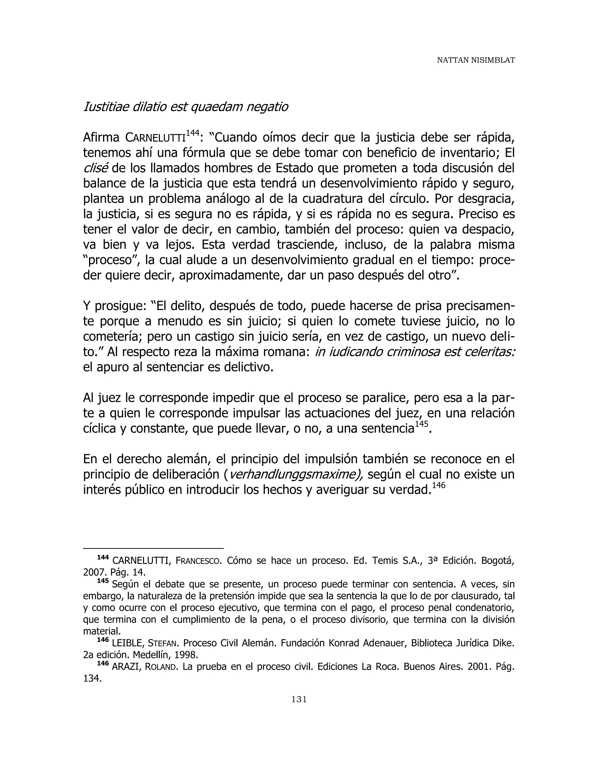 NATTAN NISIMBLAT
131
Iustitiae dilatio est quaedam negatio
Afirma CARNELUTTI
144
: “Cuando oímos decir que la justicia debe ser rápida,
tenemos ahí una fórmula que se debe tomar con beneficio de inventario; El
clisé de los llamados hombres de Estado que prometen a toda discusión del
balance de la justicia que esta tendrá un desenvolvimiento rápido y seguro,
plantea un problema análogo al de la cuadratura del círculo. Por desgracia,
la justicia, si es segura no es rápida, y si es rápida no es segura. Preciso es
tener el valor de decir, en cambio, también del proceso: quien va despacio,
va bien y va lejos. Esta verdad trasciende, incluso, de la palabra misma
“proceso”, la cual alude a un desenvolvimiento gradual en el tiempo: proce-
der quiere decir, aproximadamente, dar un paso después del otro”.
Y prosigue: “El delito, después de todo, puede hacerse de prisa precisamen-
te porque a menudo es sin juicio; si quien lo comete tuviese juicio, no lo
cometería; pero un castigo sin juicio sería, en vez de castigo, un nuevo deli-
to.” Al respecto reza la máxima romana: in iudicando criminosa est celeritas:
el apuro al sentenciar es delictivo.
Al juez le corresponde impedir que el proceso se paralice, pero esa a la par-
te a quien le corresponde impulsar las actuaciones del juez, en una relación
cíclica y constante, que puede llevar, o no, a una sentencia145
.
En el derecho alemán, el principio del impulsión también se reconoce en el
principio de deliberación (verhandlunggsmaxime), según el cual no existe un
interés público en introducir los hechos y averiguar su verdad.146
144
CARNELUTTI, FRANCESCO. Cómo se hace un proceso. Ed. Temis S.A., 3ª Edición. Bogotá,
2007. Pág. 14.
145
Según el debate que se presente, un proceso puede terminar con sentencia. A veces, sin
embargo, la naturaleza de la pretensión impide que sea la sentencia la que lo de por clausurado, tal
y como ocurre con el proceso ejecutivo, que termina con el pago, el proceso penal condenatorio,
que termina con el cumplimiento de la pena, o el proceso divisorio, que termina con la división
material.
146
LEIBLE, STEFAN. Proceso Civil Alemán. Fundación Konrad Adenauer, Biblioteca Jurídica Dike.
2a edición. Medellín, 1998.
146
ARAZI, ROLAND. La prueba en el proceso civil. Ediciones La Roca. Buenos Aires. 2001. Pág.
134.
 