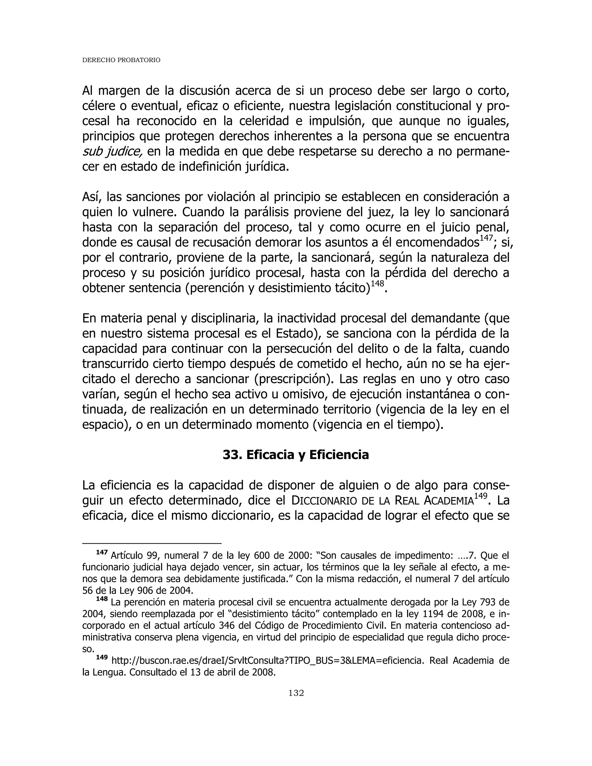 DERECHO PROBATORIO
132
Al margen de la discusión acerca de si un proceso debe ser largo o corto,
célere o eventual, eficaz o eficiente, nuestra legislación constitucional y pro-
cesal ha reconocido en la celeridad e impulsión, que aunque no iguales,
principios que protegen derechos inherentes a la persona que se encuentra
sub judice, en la medida en que debe respetarse su derecho a no permane-
cer en estado de indefinición jurídica.
Así, las sanciones por violación al principio se establecen en consideración a
quien lo vulnere. Cuando la parálisis proviene del juez, la ley lo sancionará
hasta con la separación del proceso, tal y como ocurre en el juicio penal,
donde es causal de recusación demorar los asuntos a él encomendados147
; si,
por el contrario, proviene de la parte, la sancionará, según la naturaleza del
proceso y su posición jurídico procesal, hasta con la pérdida del derecho a
obtener sentencia (perención y desistimiento tácito)148
.
En materia penal y disciplinaria, la inactividad procesal del demandante (que
en nuestro sistema procesal es el Estado), se sanciona con la pérdida de la
capacidad para continuar con la persecución del delito o de la falta, cuando
transcurrido cierto tiempo después de cometido el hecho, aún no se ha ejer-
citado el derecho a sancionar (prescripción). Las reglas en uno y otro caso
varían, según el hecho sea activo u omisivo, de ejecución instantánea o con-
tinuada, de realización en un determinado territorio (vigencia de la ley en el
espacio), o en un determinado momento (vigencia en el tiempo).
33. Eficacia y Eficiencia
La eficiencia es la capacidad de disponer de alguien o de algo para conse-
guir un efecto determinado, dice el DICCIONARIO DE LA REAL ACADEMIA
149
. La
eficacia, dice el mismo diccionario, es la capacidad de lograr el efecto que se
147
Artículo 99, numeral 7 de la ley 600 de 2000: “Son causales de impedimento: ….7. Que el
funcionario judicial haya dejado vencer, sin actuar, los términos que la ley señale al efecto, a me-
nos que la demora sea debidamente justificada.” Con la misma redacción, el numeral 7 del artículo
56 de la Ley 906 de 2004.
148
La perención en materia procesal civil se encuentra actualmente derogada por la Ley 793 de
2004, siendo reemplazada por el “desistimiento tácito” contemplado en la ley 1194 de 2008, e in-
corporado en el actual artículo 346 del Código de Procedimiento Civil. En materia contencioso ad-
ministrativa conserva plena vigencia, en virtud del principio de especialidad que regula dicho proce-
so.
149
http://buscon.rae.es/draeI/SrvltConsulta?TIPO_BUS=3&LEMA=eficiencia. Real Academia de
la Lengua. Consultado el 13 de abril de 2008.
 