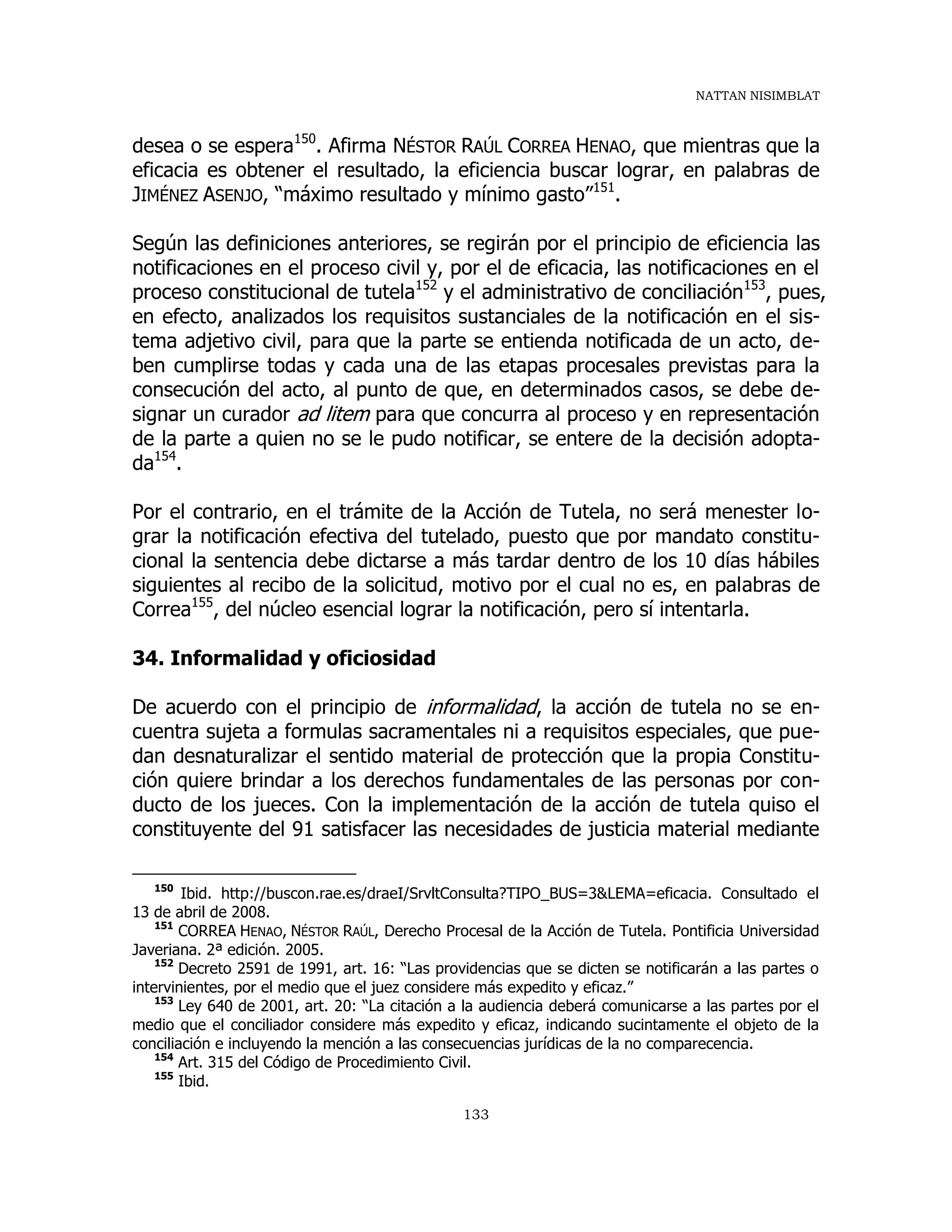 NATTAN NISIMBLAT
133
desea o se espera150
. Afirma NÉSTOR RAÚL CORREA HENAO, que mientras que la
eficacia es obtener el resultado, la eficiencia buscar lograr, en palabras de
JIMÉNEZ ASENJO, “máximo resultado y mínimo gasto”151
.
Según las definiciones anteriores, se regirán por el principio de eficiencia las
notificaciones en el proceso civil y, por el de eficacia, las notificaciones en el
proceso constitucional de tutela152
y el administrativo de conciliación153
, pues,
en efecto, analizados los requisitos sustanciales de la notificación en el sis-
tema adjetivo civil, para que la parte se entienda notificada de un acto, de-
ben cumplirse todas y cada una de las etapas procesales previstas para la
consecución del acto, al punto de que, en determinados casos, se debe de-
signar un curador ad litem para que concurra al proceso y en representación
de la parte a quien no se le pudo notificar, se entere de la decisión adopta-
da154
.
Por el contrario, en el trámite de la Acción de Tutela, no será menester lo-
grar la notificación efectiva del tutelado, puesto que por mandato constitu-
cional la sentencia debe dictarse a más tardar dentro de los 10 días hábiles
siguientes al recibo de la solicitud, motivo por el cual no es, en palabras de
Correa155
, del núcleo esencial lograr la notificación, pero sí intentarla.
34. Informalidad y oficiosidad
De acuerdo con el principio de informalidad, la acción de tutela no se en-
cuentra sujeta a formulas sacramentales ni a requisitos especiales, que pue-
dan desnaturalizar el sentido material de protección que la propia Constitu-
ción quiere brindar a los derechos fundamentales de las personas por con-
ducto de los jueces. Con la implementación de la acción de tutela quiso el
constituyente del 91 satisfacer las necesidades de justicia material mediante
150
Ibid. http://buscon.rae.es/draeI/SrvltConsulta?TIPO_BUS=3&LEMA=eficacia. Consultado el
13 de abril de 2008.
151
CORREA HENAO, NÉSTOR RAÚL, Derecho Procesal de la Acción de Tutela. Pontificia Universidad
Javeriana. 2ª edición. 2005.
152
Decreto 2591 de 1991, art. 16: “Las providencias que se dicten se notificarán a las partes o
intervinientes, por el medio que el juez considere más expedito y eficaz.”
153
Ley 640 de 2001, art. 20: “La citación a la audiencia deberá comunicarse a las partes por el
medio que el conciliador considere más expedito y eficaz, indicando sucintamente el objeto de la
conciliación e incluyendo la mención a las consecuencias jurídicas de la no comparecencia.
154
Art. 315 del Código de Procedimiento Civil.
155
Ibid.
 