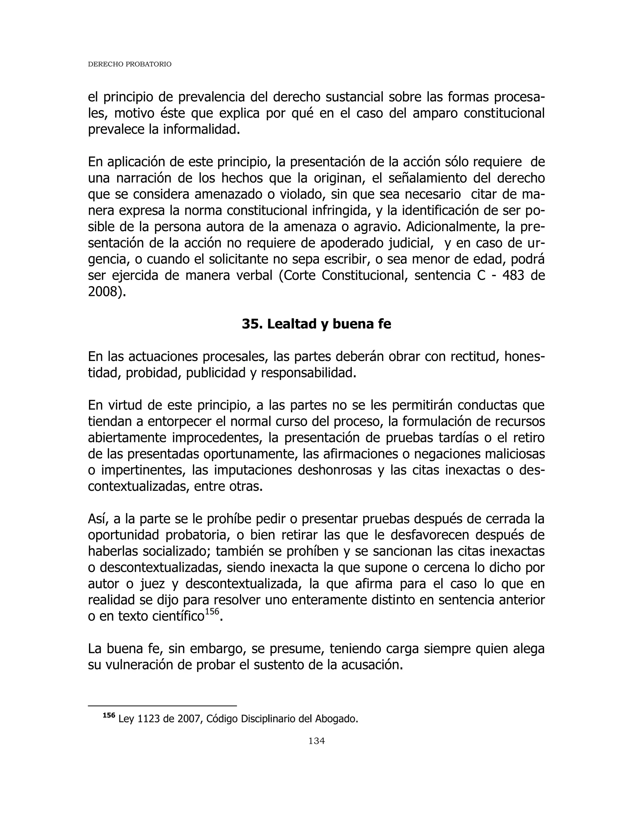 DERECHO PROBATORIO
134
el principio de prevalencia del derecho sustancial sobre las formas procesa-
les, motivo éste que explica por qué en el caso del amparo constitucional
prevalece la informalidad.
En aplicación de este principio, la presentación de la acción sólo requiere de
una narración de los hechos que la originan, el señalamiento del derecho
que se considera amenazado o violado, sin que sea necesario citar de ma-
nera expresa la norma constitucional infringida, y la identificación de ser po-
sible de la persona autora de la amenaza o agravio. Adicionalmente, la pre-
sentación de la acción no requiere de apoderado judicial, y en caso de ur-
gencia, o cuando el solicitante no sepa escribir, o sea menor de edad, podrá
ser ejercida de manera verbal (Corte Constitucional, sentencia C - 483 de
2008).
35. Lealtad y buena fe
En las actuaciones procesales, las partes deberán obrar con rectitud, hones-
tidad, probidad, publicidad y responsabilidad.
En virtud de este principio, a las partes no se les permitirán conductas que
tiendan a entorpecer el normal curso del proceso, la formulación de recursos
abiertamente improcedentes, la presentación de pruebas tardías o el retiro
de las presentadas oportunamente, las afirmaciones o negaciones maliciosas
o impertinentes, las imputaciones deshonrosas y las citas inexactas o des-
contextualizadas, entre otras.
Así, a la parte se le prohíbe pedir o presentar pruebas después de cerrada la
oportunidad probatoria, o bien retirar las que le desfavorecen después de
haberlas socializado; también se prohíben y se sancionan las citas inexactas
o descontextualizadas, siendo inexacta la que supone o cercena lo dicho por
autor o juez y descontextualizada, la que afirma para el caso lo que en
realidad se dijo para resolver uno enteramente distinto en sentencia anterior
o en texto científico156
.
La buena fe, sin embargo, se presume, teniendo carga siempre quien alega
su vulneración de probar el sustento de la acusación.
156
Ley 1123 de 2007, Código Disciplinario del Abogado.
 
