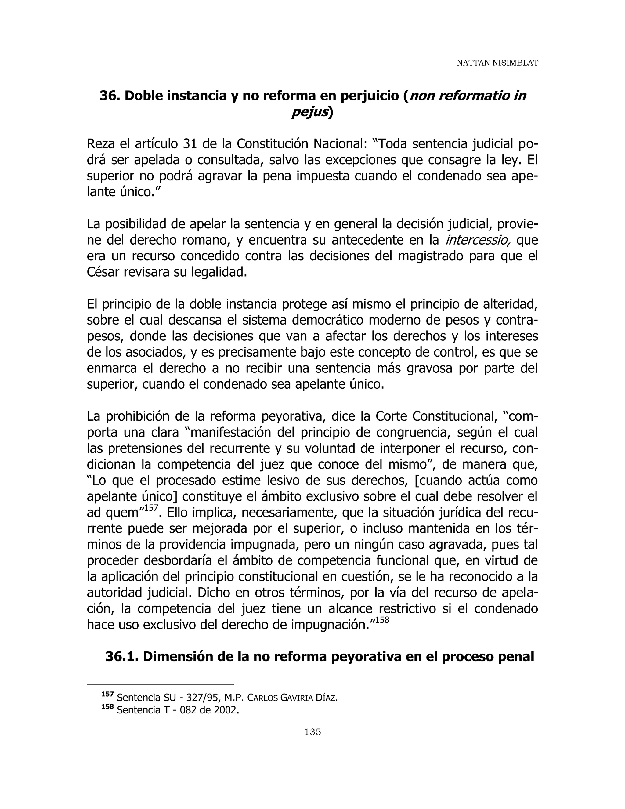 NATTAN NISIMBLAT
135
36. Doble instancia y no reforma en perjuicio (non reformatio in
pejus)
Reza el artículo 31 de la Constitución Nacional: “Toda sentencia judicial po-
drá ser apelada o consultada, salvo las excepciones que consagre la ley. El
superior no podrá agravar la pena impuesta cuando el condenado sea ape-
lante único.”
La posibilidad de apelar la sentencia y en general la decisión judicial, provie-
ne del derecho romano, y encuentra su antecedente en la intercessio, que
era un recurso concedido contra las decisiones del magistrado para que el
César revisara su legalidad.
El principio de la doble instancia protege así mismo el principio de alteridad,
sobre el cual descansa el sistema democrático moderno de pesos y contra-
pesos, donde las decisiones que van a afectar los derechos y los intereses
de los asociados, y es precisamente bajo este concepto de control, es que se
enmarca el derecho a no recibir una sentencia más gravosa por parte del
superior, cuando el condenado sea apelante único.
La prohibición de la reforma peyorativa, dice la Corte Constitucional, “com-
porta una clara “manifestación del principio de congruencia, según el cual
las pretensiones del recurrente y su voluntad de interponer el recurso, con-
dicionan la competencia del juez que conoce del mismo”, de manera que,
“Lo que el procesado estime lesivo de sus derechos, [cuando actúa como
apelante único] constituye el ámbito exclusivo sobre el cual debe resolver el
ad quem”157
. Ello implica, necesariamente, que la situación jurídica del recu-
rrente puede ser mejorada por el superior, o incluso mantenida en los tér-
minos de la providencia impugnada, pero un ningún caso agravada, pues tal
proceder desbordaría el ámbito de competencia funcional que, en virtud de
la aplicación del principio constitucional en cuestión, se le ha reconocido a la
autoridad judicial. Dicho en otros términos, por la vía del recurso de apela-
ción, la competencia del juez tiene un alcance restrictivo si el condenado
hace uso exclusivo del derecho de impugnación.”158
36.1. Dimensión de la no reforma peyorativa en el proceso penal
157
Sentencia SU - 327/95, M.P. CARLOS GAVIRIA DÍAZ.
158
Sentencia T - 082 de 2002.
 