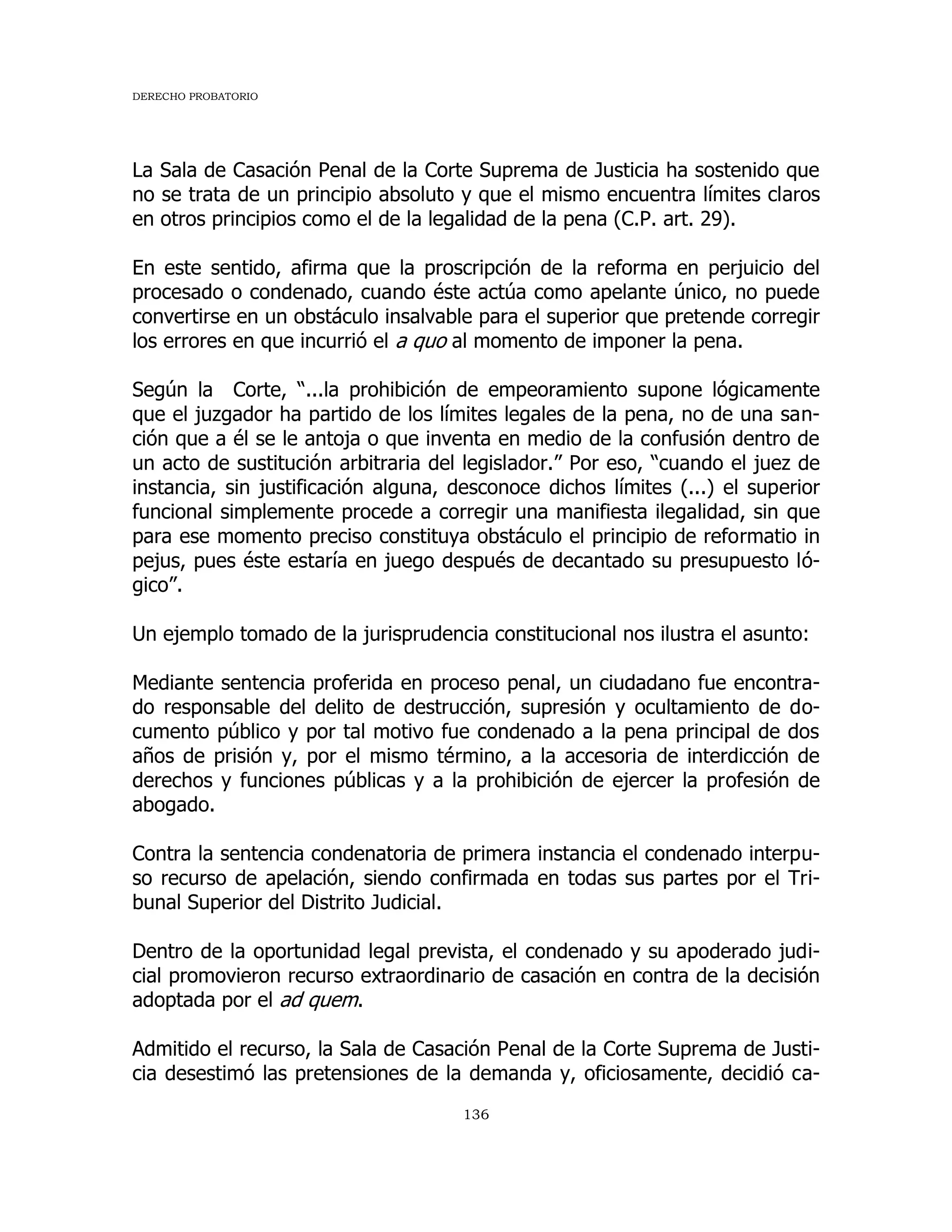 DERECHO PROBATORIO
136
La Sala de Casación Penal de la Corte Suprema de Justicia ha sostenido que
no se trata de un principio absoluto y que el mismo encuentra límites claros
en otros principios como el de la legalidad de la pena (C.P. art. 29).
En este sentido, afirma que la proscripción de la reforma en perjuicio del
procesado o condenado, cuando éste actúa como apelante único, no puede
convertirse en un obstáculo insalvable para el superior que pretende corregir
los errores en que incurrió el a quo al momento de imponer la pena.
Según la Corte, “...la prohibición de empeoramiento supone lógicamente
que el juzgador ha partido de los límites legales de la pena, no de una san-
ción que a él se le antoja o que inventa en medio de la confusión dentro de
un acto de sustitución arbitraria del legislador.” Por eso, “cuando el juez de
instancia, sin justificación alguna, desconoce dichos límites (...) el superior
funcional simplemente procede a corregir una manifiesta ilegalidad, sin que
para ese momento preciso constituya obstáculo el principio de reformatio in
pejus, pues éste estaría en juego después de decantado su presupuesto ló-
gico”.
Un ejemplo tomado de la jurisprudencia constitucional nos ilustra el asunto:
Mediante sentencia proferida en proceso penal, un ciudadano fue encontra-
do responsable del delito de destrucción, supresión y ocultamiento de do-
cumento público y por tal motivo fue condenado a la pena principal de dos
años de prisión y, por el mismo término, a la accesoria de interdicción de
derechos y funciones públicas y a la prohibición de ejercer la profesión de
abogado.
Contra la sentencia condenatoria de primera instancia el condenado interpu-
so recurso de apelación, siendo confirmada en todas sus partes por el Tri-
bunal Superior del Distrito Judicial.
Dentro de la oportunidad legal prevista, el condenado y su apoderado judi-
cial promovieron recurso extraordinario de casación en contra de la decisión
adoptada por el ad quem.
Admitido el recurso, la Sala de Casación Penal de la Corte Suprema de Justi-
cia desestimó las pretensiones de la demanda y, oficiosamente, decidió ca-
 