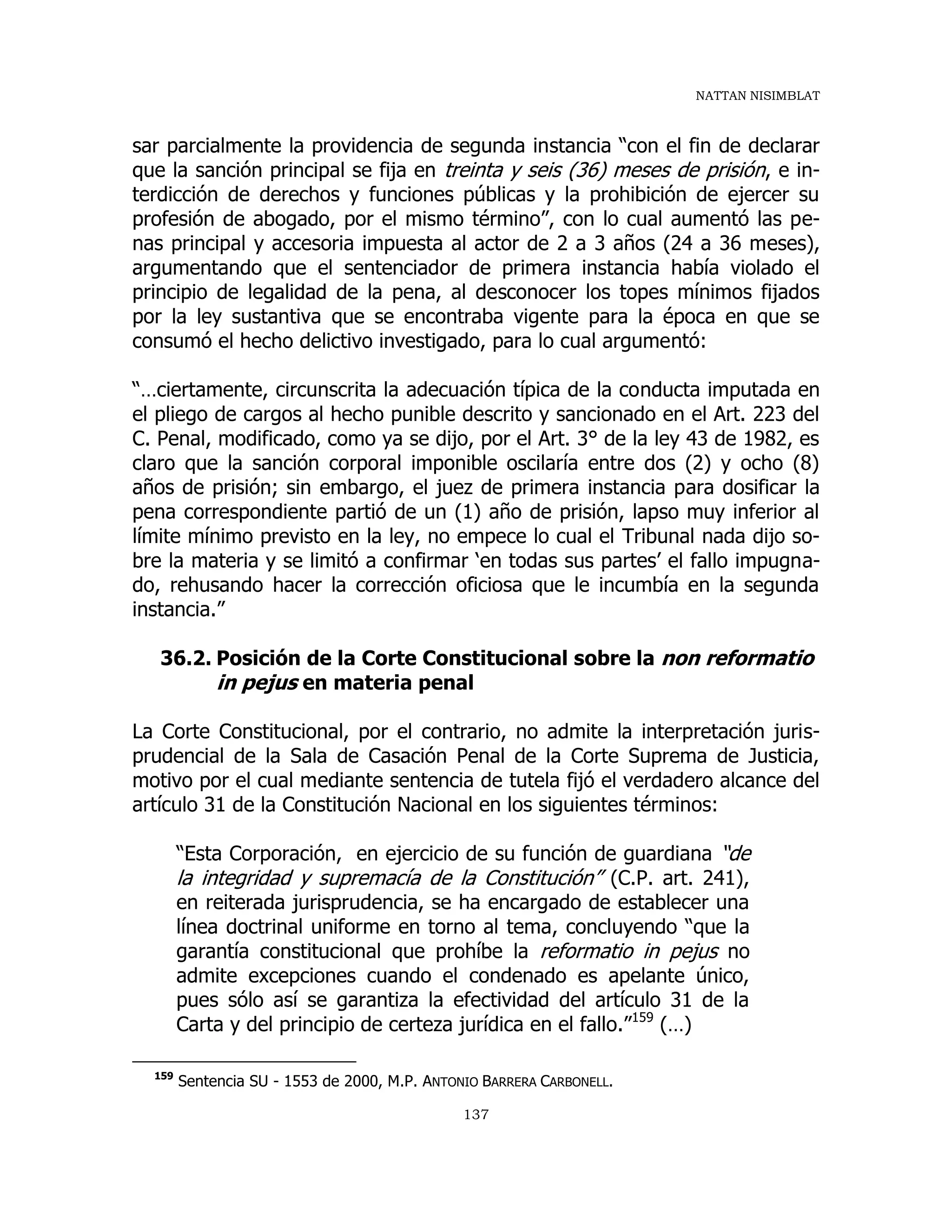 NATTAN NISIMBLAT
137
sar parcialmente la providencia de segunda instancia “con el fin de declarar
que la sanción principal se fija en treinta y seis (36) meses de prisión, e in-
terdicción de derechos y funciones públicas y la prohibición de ejercer su
profesión de abogado, por el mismo término”, con lo cual aumentó las pe-
nas principal y accesoria impuesta al actor de 2 a 3 años (24 a 36 meses),
argumentando que el sentenciador de primera instancia había violado el
principio de legalidad de la pena, al desconocer los topes mínimos fijados
por la ley sustantiva que se encontraba vigente para la época en que se
consumó el hecho delictivo investigado, para lo cual argumentó:
“…ciertamente, circunscrita la adecuación típica de la conducta imputada en
el pliego de cargos al hecho punible descrito y sancionado en el Art. 223 del
C. Penal, modificado, como ya se dijo, por el Art. 3° de la ley 43 de 1982, es
claro que la sanción corporal imponible oscilaría entre dos (2) y ocho (8)
años de prisión; sin embargo, el juez de primera instancia para dosificar la
pena correspondiente partió de un (1) año de prisión, lapso muy inferior al
límite mínimo previsto en la ley, no empece lo cual el Tribunal nada dijo so-
bre la materia y se limitó a confirmar ‘en todas sus partes’ el fallo impugna-
do, rehusando hacer la corrección oficiosa que le incumbía en la segunda
instancia.”
36.2. Posición de la Corte Constitucional sobre la non reformatio
in pejus en materia penal
La Corte Constitucional, por el contrario, no admite la interpretación juris-
prudencial de la Sala de Casación Penal de la Corte Suprema de Justicia,
motivo por el cual mediante sentencia de tutela fijó el verdadero alcance del
artículo 31 de la Constitución Nacional en los siguientes términos:
“Esta Corporación, en ejercicio de su función de guardiana “de
la integridad y supremacía de la Constitución” (C.P. art. 241),
en reiterada jurisprudencia, se ha encargado de establecer una
línea doctrinal uniforme en torno al tema, concluyendo “que la
garantía constitucional que prohíbe la reformatio in pejus no
admite excepciones cuando el condenado es apelante único,
pues sólo así se garantiza la efectividad del artículo 31 de la
Carta y del principio de certeza jurídica en el fallo.”159
(…)
159
Sentencia SU - 1553 de 2000, M.P. ANTONIO BARRERA CARBONELL.
 
