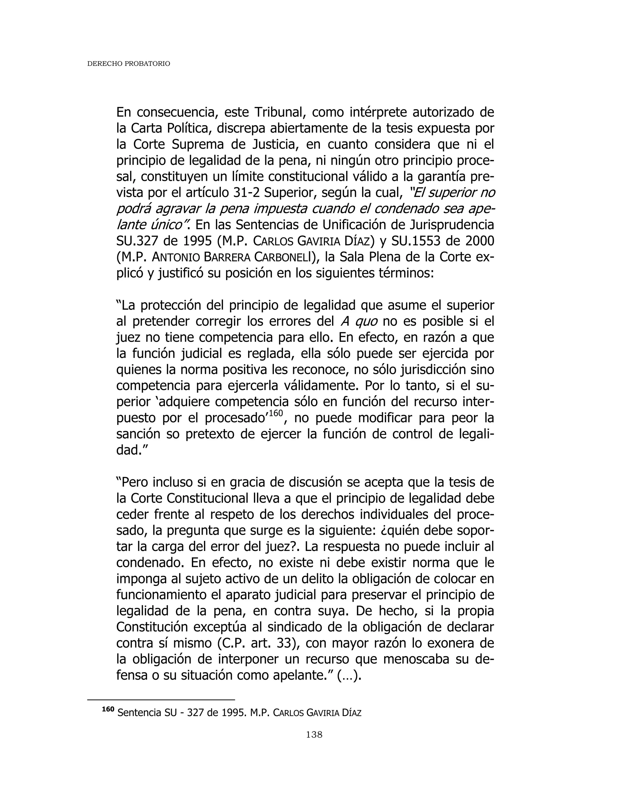 DERECHO PROBATORIO
138
En consecuencia, este Tribunal, como intérprete autorizado de
la Carta Política, discrepa abiertamente de la tesis expuesta por
la Corte Suprema de Justicia, en cuanto considera que ni el
principio de legalidad de la pena, ni ningún otro principio proce-
sal, constituyen un límite constitucional válido a la garantía pre-
vista por el artículo 31-2 Superior, según la cual, “El superior no
podrá agravar la pena impuesta cuando el condenado sea ape-
lante único”. En las Sentencias de Unificación de Jurisprudencia
SU.327 de 1995 (M.P. CARLOS GAVIRIA DÍAZ) y SU.1553 de 2000
(M.P. ANTONIO BARRERA CARBONELl), la Sala Plena de la Corte ex-
plicó y justificó su posición en los siguientes términos:
“La protección del principio de legalidad que asume el superior
al pretender corregir los errores del A quo no es posible si el
juez no tiene competencia para ello. En efecto, en razón a que
la función judicial es reglada, ella sólo puede ser ejercida por
quienes la norma positiva les reconoce, no sólo jurisdicción sino
competencia para ejercerla válidamente. Por lo tanto, si el su-
perior ‘adquiere competencia sólo en función del recurso inter-
puesto por el procesado’160
, no puede modificar para peor la
sanción so pretexto de ejercer la función de control de legali-
dad.”
“Pero incluso si en gracia de discusión se acepta que la tesis de
la Corte Constitucional lleva a que el principio de legalidad debe
ceder frente al respeto de los derechos individuales del proce-
sado, la pregunta que surge es la siguiente: ¿quién debe sopor-
tar la carga del error del juez?. La respuesta no puede incluir al
condenado. En efecto, no existe ni debe existir norma que le
imponga al sujeto activo de un delito la obligación de colocar en
funcionamiento el aparato judicial para preservar el principio de
legalidad de la pena, en contra suya. De hecho, si la propia
Constitución exceptúa al sindicado de la obligación de declarar
contra sí mismo (C.P. art. 33), con mayor razón lo exonera de
la obligación de interponer un recurso que menoscaba su de-
fensa o su situación como apelante.” (…).
160
Sentencia SU - 327 de 1995. M.P. CARLOS GAVIRIA DÍAZ
 