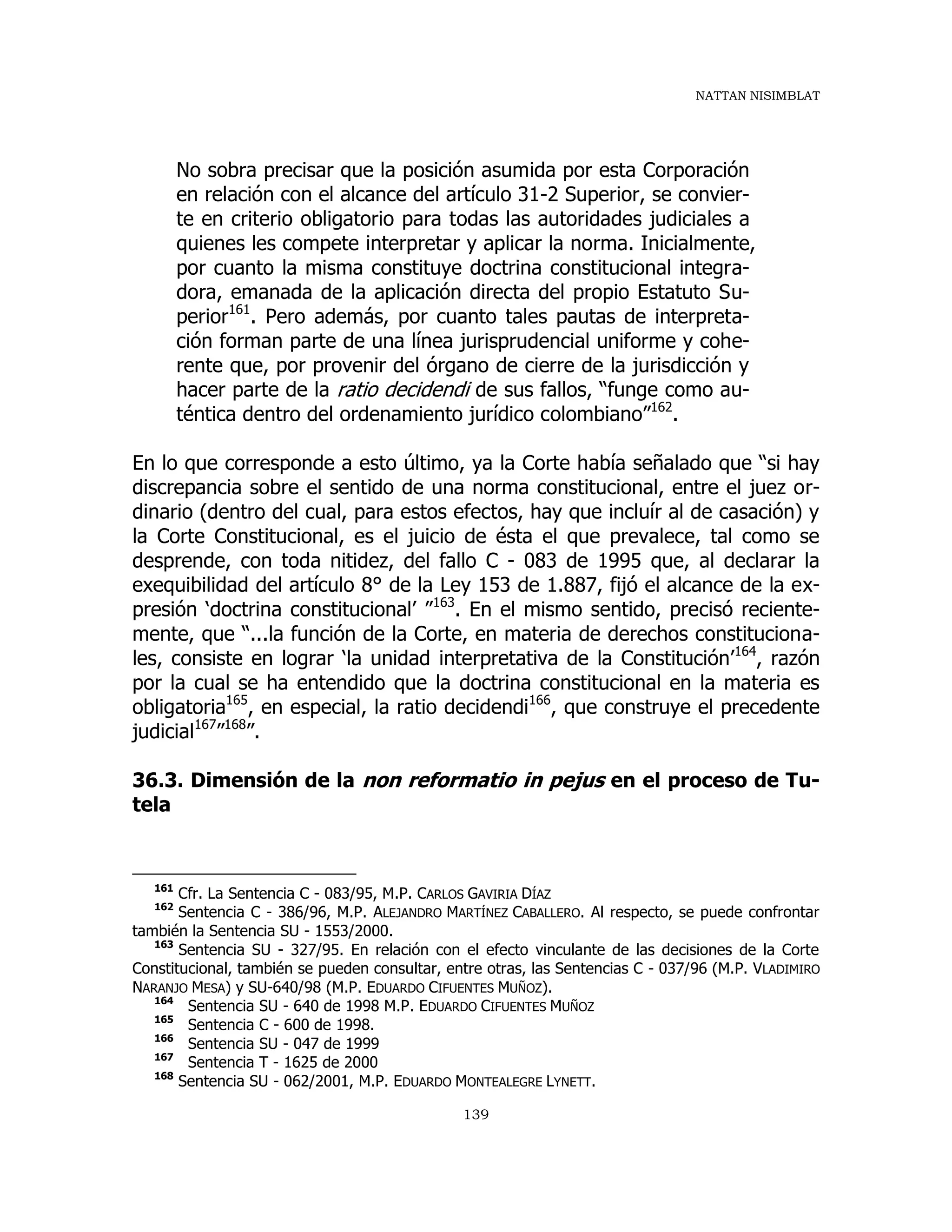 NATTAN NISIMBLAT
139
No sobra precisar que la posición asumida por esta Corporación
en relación con el alcance del artículo 31-2 Superior, se convier-
te en criterio obligatorio para todas las autoridades judiciales a
quienes les compete interpretar y aplicar la norma. Inicialmente,
por cuanto la misma constituye doctrina constitucional integra-
dora, emanada de la aplicación directa del propio Estatuto Su-
perior161
. Pero además, por cuanto tales pautas de interpreta-
ción forman parte de una línea jurisprudencial uniforme y cohe-
rente que, por provenir del órgano de cierre de la jurisdicción y
hacer parte de la ratio decidendi de sus fallos, “funge como au-
téntica dentro del ordenamiento jurídico colombiano”162
.
En lo que corresponde a esto último, ya la Corte había señalado que “si hay
discrepancia sobre el sentido de una norma constitucional, entre el juez or-
dinario (dentro del cual, para estos efectos, hay que incluír al de casación) y
la Corte Constitucional, es el juicio de ésta el que prevalece, tal como se
desprende, con toda nitidez, del fallo C - 083 de 1995 que, al declarar la
exequibilidad del artículo 8° de la Ley 153 de 1.887, fijó el alcance de la ex-
presión ‘doctrina constitucional’ ”163
. En el mismo sentido, precisó reciente-
mente, que “...la función de la Corte, en materia de derechos constituciona-
les, consiste en lograr ‘la unidad interpretativa de la Constitución’164
, razón
por la cual se ha entendido que la doctrina constitucional en la materia es
obligatoria165
, en especial, la ratio decidendi166
, que construye el precedente
judicial167
”168
”.
36.3. Dimensión de la non reformatio in pejus en el proceso de Tu-
tela
161
Cfr. La Sentencia C - 083/95, M.P. CARLOS GAVIRIA DÍAZ
162
Sentencia C - 386/96, M.P. ALEJANDRO MARTÍNEZ CABALLERO. Al respecto, se puede confrontar
también la Sentencia SU - 1553/2000.
163
Sentencia SU - 327/95. En relación con el efecto vinculante de las decisiones de la Corte
Constitucional, también se pueden consultar, entre otras, las Sentencias C - 037/96 (M.P. VLADIMIRO
NARANJO MESA) y SU-640/98 (M.P. EDUARDO CIFUENTES MUÑOZ).
164
Sentencia SU - 640 de 1998 M.P. EDUARDO CIFUENTES MUÑOZ
165
Sentencia C - 600 de 1998.
166
Sentencia SU - 047 de 1999
167
Sentencia T - 1625 de 2000
168
Sentencia SU - 062/2001, M.P. EDUARDO MONTEALEGRE LYNETT.
 