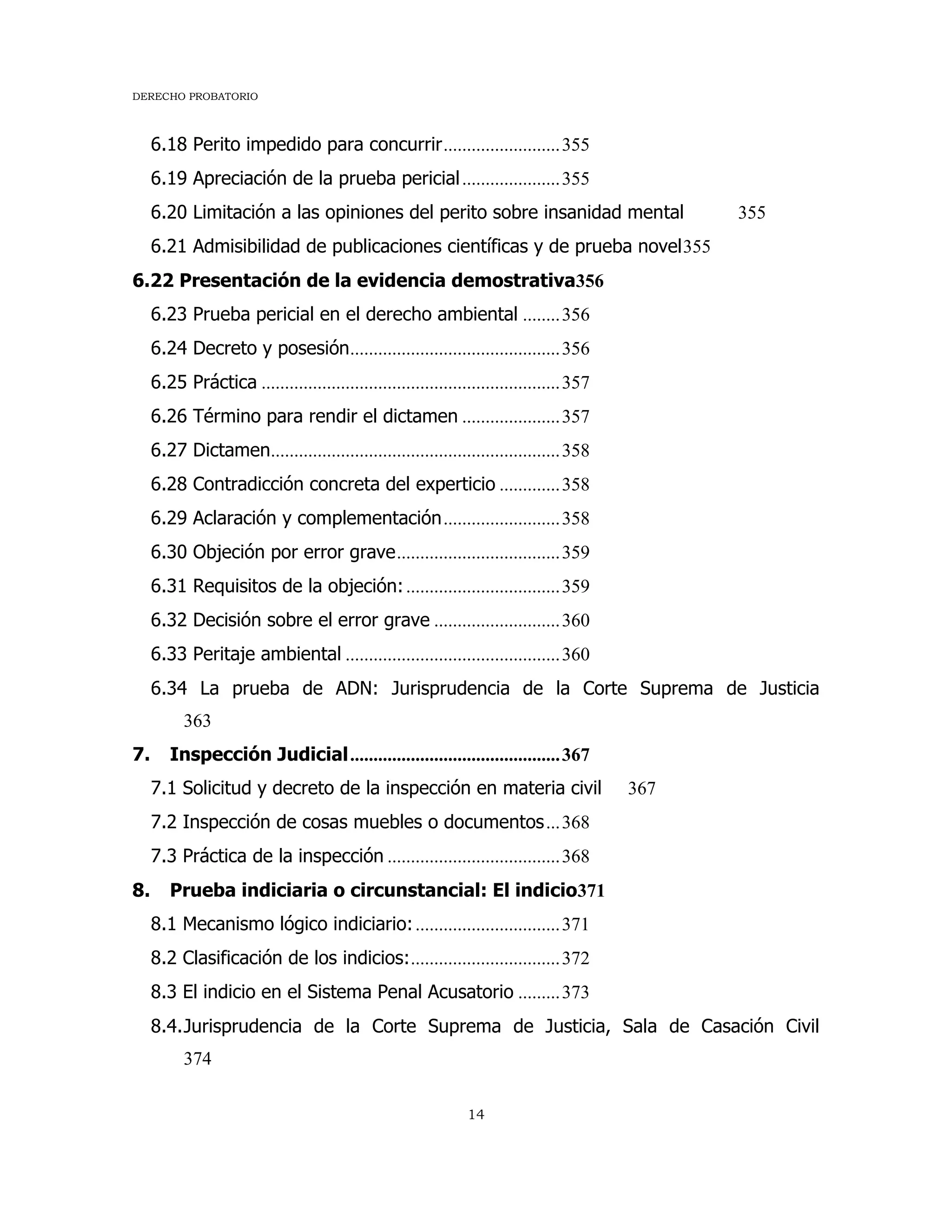 DERECHO PROBATORIO
14
6.18 Perito impedido para concurrir.........................355
6.19 Apreciación de la prueba pericial.....................355
6.20 Limitación a las opiniones del perito sobre insanidad mental 355
6.21 Admisibilidad de publicaciones científicas y de prueba novel355
6.22 Presentación de la evidencia demostrativa356
6.23 Prueba pericial en el derecho ambiental ........356
6.24 Decreto y posesión.............................................356
6.25 Práctica ................................................................357
6.26 Término para rendir el dictamen .....................357
6.27 Dictamen..............................................................358
6.28 Contradicción concreta del experticio .............358
6.29 Aclaración y complementación.........................358
6.30 Objeción por error grave...................................359
6.31 Requisitos de la objeción:.................................359
6.32 Decisión sobre el error grave ...........................360
6.33 Peritaje ambiental ..............................................360
6.34 La prueba de ADN: Jurisprudencia de la Corte Suprema de Justicia
363
7. Inspección Judicial.............................................367
7.1 Solicitud y decreto de la inspección en materia civil 367
7.2 Inspección de cosas muebles o documentos...368
7.3 Práctica de la inspección .....................................368
8. Prueba indiciaria o circunstancial: El indicio371
8.1 Mecanismo lógico indiciario:...............................371
8.2 Clasificación de los indicios:................................372
8.3 El indicio en el Sistema Penal Acusatorio .........373
8.4.Jurisprudencia de la Corte Suprema de Justicia, Sala de Casación Civil
374
 