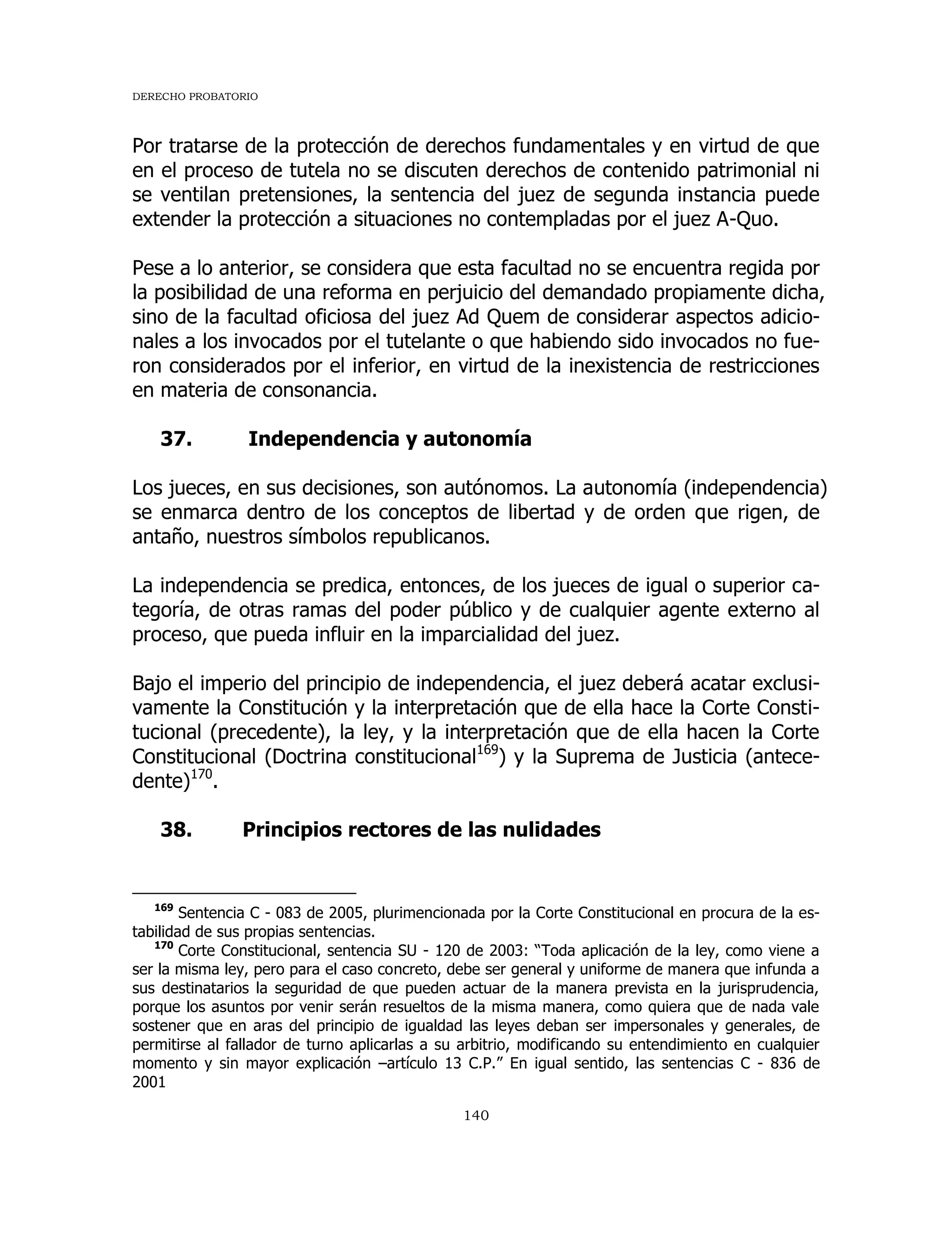 DERECHO PROBATORIO
140
Por tratarse de la protección de derechos fundamentales y en virtud de que
en el proceso de tutela no se discuten derechos de contenido patrimonial ni
se ventilan pretensiones, la sentencia del juez de segunda instancia puede
extender la protección a situaciones no contempladas por el juez A-Quo.
Pese a lo anterior, se considera que esta facultad no se encuentra regida por
la posibilidad de una reforma en perjuicio del demandado propiamente dicha,
sino de la facultad oficiosa del juez Ad Quem de considerar aspectos adicio-
nales a los invocados por el tutelante o que habiendo sido invocados no fue-
ron considerados por el inferior, en virtud de la inexistencia de restricciones
en materia de consonancia.
37. Independencia y autonomía
Los jueces, en sus decisiones, son autónomos. La autonomía (independencia)
se enmarca dentro de los conceptos de libertad y de orden que rigen, de
antaño, nuestros símbolos republicanos.
La independencia se predica, entonces, de los jueces de igual o superior ca-
tegoría, de otras ramas del poder público y de cualquier agente externo al
proceso, que pueda influir en la imparcialidad del juez.
Bajo el imperio del principio de independencia, el juez deberá acatar exclusi-
vamente la Constitución y la interpretación que de ella hace la Corte Consti-
tucional (precedente), la ley, y la interpretación que de ella hacen la Corte
Constitucional (Doctrina constitucional169
) y la Suprema de Justicia (antece-
dente)170
.
38. Principios rectores de las nulidades
169
Sentencia C - 083 de 2005, plurimencionada por la Corte Constitucional en procura de la es-
tabilidad de sus propias sentencias.
170
Corte Constitucional, sentencia SU - 120 de 2003: “Toda aplicación de la ley, como viene a
ser la misma ley, pero para el caso concreto, debe ser general y uniforme de manera que infunda a
sus destinatarios la seguridad de que pueden actuar de la manera prevista en la jurisprudencia,
porque los asuntos por venir serán resueltos de la misma manera, como quiera que de nada vale
sostener que en aras del principio de igualdad las leyes deban ser impersonales y generales, de
permitirse al fallador de turno aplicarlas a su arbitrio, modificando su entendimiento en cualquier
momento y sin mayor explicación –artículo 13 C.P.” En igual sentido, las sentencias C - 836 de
2001
 