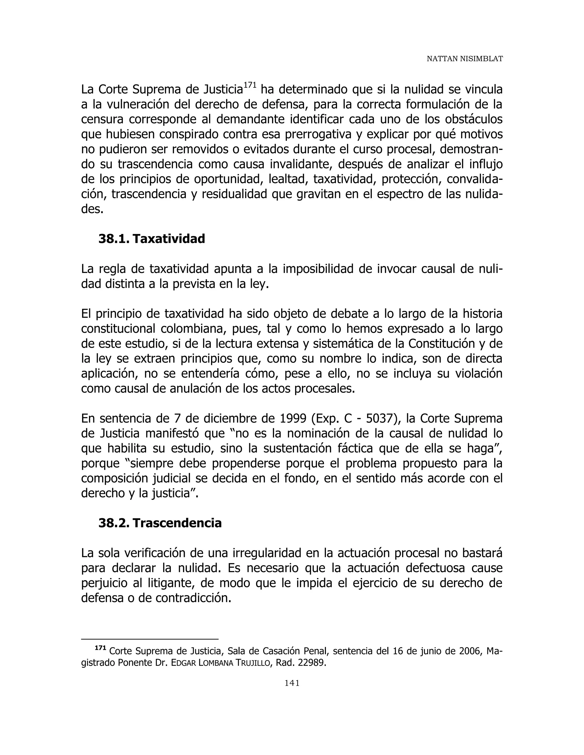 NATTAN NISIMBLAT
141
La Corte Suprema de Justicia171
ha determinado que si la nulidad se vincula
a la vulneración del derecho de defensa, para la correcta formulación de la
censura corresponde al demandante identificar cada uno de los obstáculos
que hubiesen conspirado contra esa prerrogativa y explicar por qué motivos
no pudieron ser removidos o evitados durante el curso procesal, demostran-
do su trascendencia como causa invalidante, después de analizar el influjo
de los principios de oportunidad, lealtad, taxatividad, protección, convalida-
ción, trascendencia y residualidad que gravitan en el espectro de las nulida-
des.
38.1. Taxatividad
La regla de taxatividad apunta a la imposibilidad de invocar causal de nuli-
dad distinta a la prevista en la ley.
El principio de taxatividad ha sido objeto de debate a lo largo de la historia
constitucional colombiana, pues, tal y como lo hemos expresado a lo largo
de este estudio, si de la lectura extensa y sistemática de la Constitución y de
la ley se extraen principios que, como su nombre lo indica, son de directa
aplicación, no se entendería cómo, pese a ello, no se incluya su violación
como causal de anulación de los actos procesales.
En sentencia de 7 de diciembre de 1999 (Exp. C - 5037), la Corte Suprema
de Justicia manifestó que “no es la nominación de la causal de nulidad lo
que habilita su estudio, sino la sustentación fáctica que de ella se haga”,
porque “siempre debe propenderse porque el problema propuesto para la
composición judicial se decida en el fondo, en el sentido más acorde con el
derecho y la justicia”.
38.2. Trascendencia
La sola verificación de una irregularidad en la actuación procesal no bastará
para declarar la nulidad. Es necesario que la actuación defectuosa cause
perjuicio al litigante, de modo que le impida el ejercicio de su derecho de
defensa o de contradicción.
171
Corte Suprema de Justicia, Sala de Casación Penal, sentencia del 16 de junio de 2006, Ma-
gistrado Ponente Dr. EDGAR LOMBANA TRUJILLO, Rad. 22989.
 