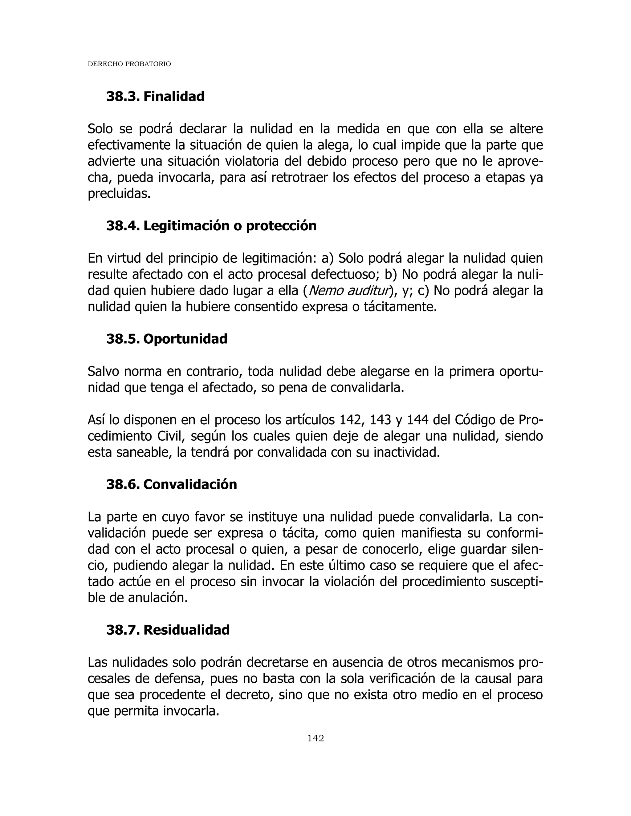 DERECHO PROBATORIO
142
38.3. Finalidad
Solo se podrá declarar la nulidad en la medida en que con ella se altere
efectivamente la situación de quien la alega, lo cual impide que la parte que
advierte una situación violatoria del debido proceso pero que no le aprove-
cha, pueda invocarla, para así retrotraer los efectos del proceso a etapas ya
precluidas.
38.4. Legitimación o protección
En virtud del principio de legitimación: a) Solo podrá alegar la nulidad quien
resulte afectado con el acto procesal defectuoso; b) No podrá alegar la nuli-
dad quien hubiere dado lugar a ella (Nemo auditur), y; c) No podrá alegar la
nulidad quien la hubiere consentido expresa o tácitamente.
38.5. Oportunidad
Salvo norma en contrario, toda nulidad debe alegarse en la primera oportu-
nidad que tenga el afectado, so pena de convalidarla.
Así lo disponen en el proceso los artículos 142, 143 y 144 del Código de Pro-
cedimiento Civil, según los cuales quien deje de alegar una nulidad, siendo
esta saneable, la tendrá por convalidada con su inactividad.
38.6. Convalidación
La parte en cuyo favor se instituye una nulidad puede convalidarla. La con-
validación puede ser expresa o tácita, como quien manifiesta su conformi-
dad con el acto procesal o quien, a pesar de conocerlo, elige guardar silen-
cio, pudiendo alegar la nulidad. En este último caso se requiere que el afec-
tado actúe en el proceso sin invocar la violación del procedimiento suscepti-
ble de anulación.
38.7. Residualidad
Las nulidades solo podrán decretarse en ausencia de otros mecanismos pro-
cesales de defensa, pues no basta con la sola verificación de la causal para
que sea procedente el decreto, sino que no exista otro medio en el proceso
que permita invocarla.
 
