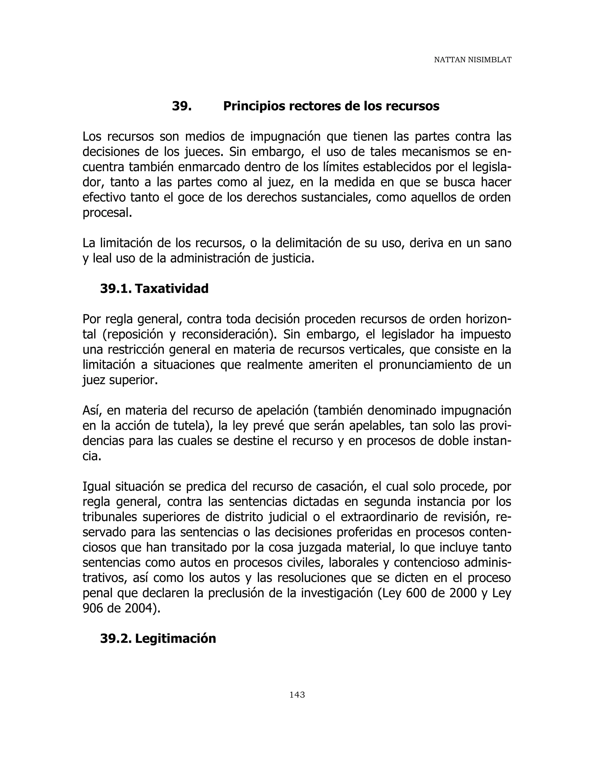 NATTAN NISIMBLAT
143
39. Principios rectores de los recursos
Los recursos son medios de impugnación que tienen las partes contra las
decisiones de los jueces. Sin embargo, el uso de tales mecanismos se en-
cuentra también enmarcado dentro de los límites establecidos por el legisla-
dor, tanto a las partes como al juez, en la medida en que se busca hacer
efectivo tanto el goce de los derechos sustanciales, como aquellos de orden
procesal.
La limitación de los recursos, o la delimitación de su uso, deriva en un sano
y leal uso de la administración de justicia.
39.1. Taxatividad
Por regla general, contra toda decisión proceden recursos de orden horizon-
tal (reposición y reconsideración). Sin embargo, el legislador ha impuesto
una restricción general en materia de recursos verticales, que consiste en la
limitación a situaciones que realmente ameriten el pronunciamiento de un
juez superior.
Así, en materia del recurso de apelación (también denominado impugnación
en la acción de tutela), la ley prevé que serán apelables, tan solo las provi-
dencias para las cuales se destine el recurso y en procesos de doble instan-
cia.
Igual situación se predica del recurso de casación, el cual solo procede, por
regla general, contra las sentencias dictadas en segunda instancia por los
tribunales superiores de distrito judicial o el extraordinario de revisión, re-
servado para las sentencias o las decisiones proferidas en procesos conten-
ciosos que han transitado por la cosa juzgada material, lo que incluye tanto
sentencias como autos en procesos civiles, laborales y contencioso adminis-
trativos, así como los autos y las resoluciones que se dicten en el proceso
penal que declaren la preclusión de la investigación (Ley 600 de 2000 y Ley
906 de 2004).
39.2. Legitimación
 