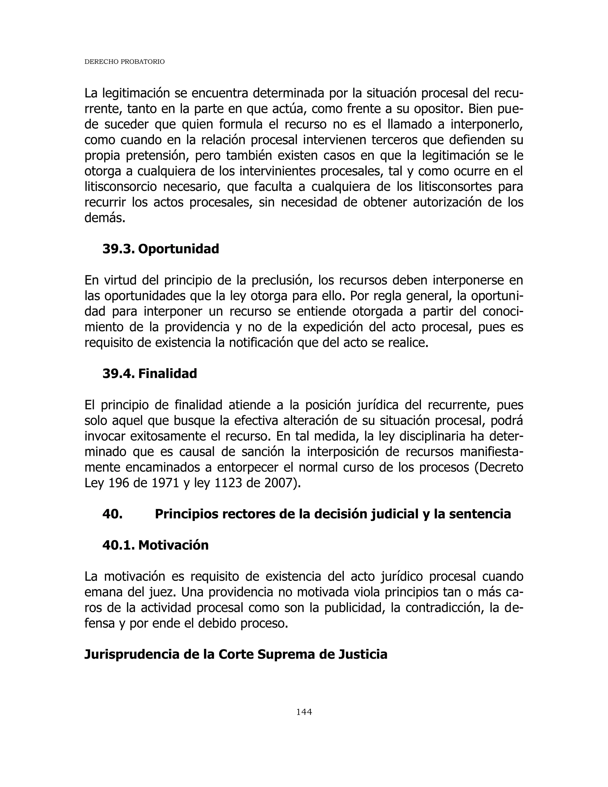 DERECHO PROBATORIO
144
La legitimación se encuentra determinada por la situación procesal del recu-
rrente, tanto en la parte en que actúa, como frente a su opositor. Bien pue-
de suceder que quien formula el recurso no es el llamado a interponerlo,
como cuando en la relación procesal intervienen terceros que defienden su
propia pretensión, pero también existen casos en que la legitimación se le
otorga a cualquiera de los intervinientes procesales, tal y como ocurre en el
litisconsorcio necesario, que faculta a cualquiera de los litisconsortes para
recurrir los actos procesales, sin necesidad de obtener autorización de los
demás.
39.3. Oportunidad
En virtud del principio de la preclusión, los recursos deben interponerse en
las oportunidades que la ley otorga para ello. Por regla general, la oportuni-
dad para interponer un recurso se entiende otorgada a partir del conoci-
miento de la providencia y no de la expedición del acto procesal, pues es
requisito de existencia la notificación que del acto se realice.
39.4. Finalidad
El principio de finalidad atiende a la posición jurídica del recurrente, pues
solo aquel que busque la efectiva alteración de su situación procesal, podrá
invocar exitosamente el recurso. En tal medida, la ley disciplinaria ha deter-
minado que es causal de sanción la interposición de recursos manifiesta-
mente encaminados a entorpecer el normal curso de los procesos (Decreto
Ley 196 de 1971 y ley 1123 de 2007).
40. Principios rectores de la decisión judicial y la sentencia
40.1. Motivación
La motivación es requisito de existencia del acto jurídico procesal cuando
emana del juez. Una providencia no motivada viola principios tan o más ca-
ros de la actividad procesal como son la publicidad, la contradicción, la de-
fensa y por ende el debido proceso.
Jurisprudencia de la Corte Suprema de Justicia
 