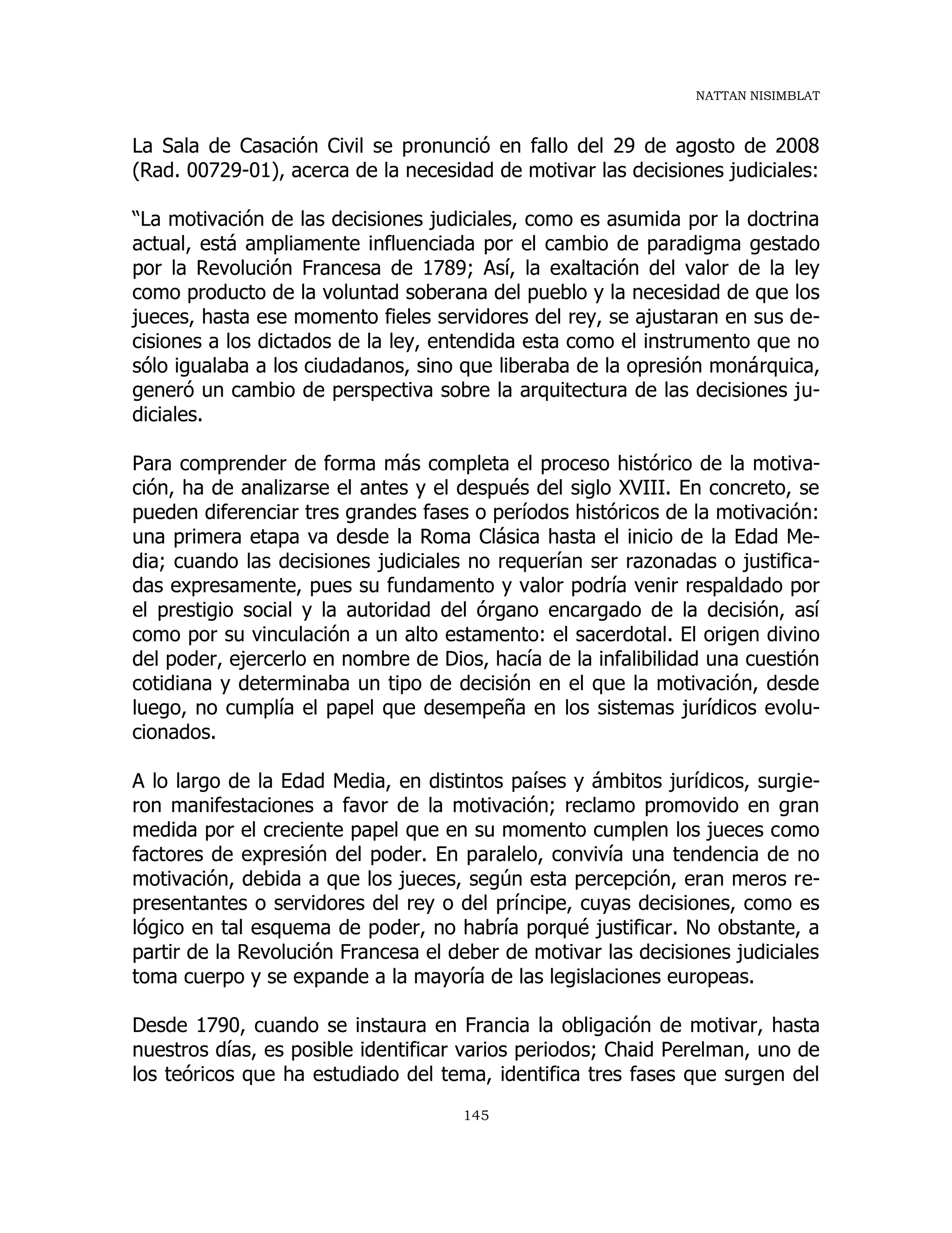 NATTAN NISIMBLAT
145
La Sala de Casación Civil se pronunció en fallo del 29 de agosto de 2008
(Rad. 00729-01), acerca de la necesidad de motivar las decisiones judiciales:
“La motivación de las decisiones judiciales, como es asumida por la doctrina
actual, está ampliamente influenciada por el cambio de paradigma gestado
por la Revolución Francesa de 1789; Así, la exaltación del valor de la ley
como producto de la voluntad soberana del pueblo y la necesidad de que los
jueces, hasta ese momento fieles servidores del rey, se ajustaran en sus de-
cisiones a los dictados de la ley, entendida esta como el instrumento que no
sólo igualaba a los ciudadanos, sino que liberaba de la opresión monárquica,
generó un cambio de perspectiva sobre la arquitectura de las decisiones ju-
diciales.
Para comprender de forma más completa el proceso histórico de la motiva-
ción, ha de analizarse el antes y el después del siglo XVIII. En concreto, se
pueden diferenciar tres grandes fases o períodos históricos de la motivación:
una primera etapa va desde la Roma Clásica hasta el inicio de la Edad Me-
dia; cuando las decisiones judiciales no requerían ser razonadas o justifica-
das expresamente, pues su fundamento y valor podría venir respaldado por
el prestigio social y la autoridad del órgano encargado de la decisión, así
como por su vinculación a un alto estamento: el sacerdotal. El origen divino
del poder, ejercerlo en nombre de Dios, hacía de la infalibilidad una cuestión
cotidiana y determinaba un tipo de decisión en el que la motivación, desde
luego, no cumplía el papel que desempeña en los sistemas jurídicos evolu-
cionados.
A lo largo de la Edad Media, en distintos países y ámbitos jurídicos, surgie-
ron manifestaciones a favor de la motivación; reclamo promovido en gran
medida por el creciente papel que en su momento cumplen los jueces como
factores de expresión del poder. En paralelo, convivía una tendencia de no
motivación, debida a que los jueces, según esta percepción, eran meros re-
presentantes o servidores del rey o del príncipe, cuyas decisiones, como es
lógico en tal esquema de poder, no habría porqué justificar. No obstante, a
partir de la Revolución Francesa el deber de motivar las decisiones judiciales
toma cuerpo y se expande a la mayoría de las legislaciones europeas.
Desde 1790, cuando se instaura en Francia la obligación de motivar, hasta
nuestros días, es posible identificar varios periodos; Chaid Perelman, uno de
los teóricos que ha estudiado del tema, identifica tres fases que surgen del
 