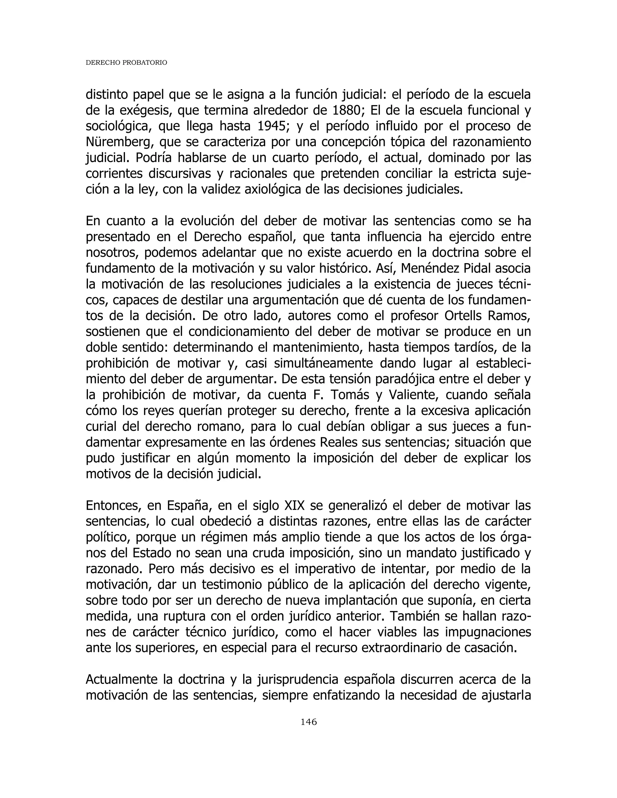 DERECHO PROBATORIO
146
distinto papel que se le asigna a la función judicial: el período de la escuela
de la exégesis, que termina alrededor de 1880; El de la escuela funcional y
sociológica, que llega hasta 1945; y el período influido por el proceso de
Nüremberg, que se caracteriza por una concepción tópica del razonamiento
judicial. Podría hablarse de un cuarto período, el actual, dominado por las
corrientes discursivas y racionales que pretenden conciliar la estricta suje-
ción a la ley, con la validez axiológica de las decisiones judiciales.
En cuanto a la evolución del deber de motivar las sentencias como se ha
presentado en el Derecho español, que tanta influencia ha ejercido entre
nosotros, podemos adelantar que no existe acuerdo en la doctrina sobre el
fundamento de la motivación y su valor histórico. Así, Menéndez Pidal asocia
la motivación de las resoluciones judiciales a la existencia de jueces técni-
cos, capaces de destilar una argumentación que dé cuenta de los fundamen-
tos de la decisión. De otro lado, autores como el profesor Ortells Ramos,
sostienen que el condicionamiento del deber de motivar se produce en un
doble sentido: determinando el mantenimiento, hasta tiempos tardíos, de la
prohibición de motivar y, casi simultáneamente dando lugar al estableci-
miento del deber de argumentar. De esta tensión paradójica entre el deber y
la prohibición de motivar, da cuenta F. Tomás y Valiente, cuando señala
cómo los reyes querían proteger su derecho, frente a la excesiva aplicación
curial del derecho romano, para lo cual debían obligar a sus jueces a fun-
damentar expresamente en las órdenes Reales sus sentencias; situación que
pudo justificar en algún momento la imposición del deber de explicar los
motivos de la decisión judicial.
Entonces, en España, en el siglo XIX se generalizó el deber de motivar las
sentencias, lo cual obedeció a distintas razones, entre ellas las de carácter
político, porque un régimen más amplio tiende a que los actos de los órga-
nos del Estado no sean una cruda imposición, sino un mandato justificado y
razonado. Pero más decisivo es el imperativo de intentar, por medio de la
motivación, dar un testimonio público de la aplicación del derecho vigente,
sobre todo por ser un derecho de nueva implantación que suponía, en cierta
medida, una ruptura con el orden jurídico anterior. También se hallan razo-
nes de carácter técnico jurídico, como el hacer viables las impugnaciones
ante los superiores, en especial para el recurso extraordinario de casación.
Actualmente la doctrina y la jurisprudencia española discurren acerca de la
motivación de las sentencias, siempre enfatizando la necesidad de ajustarla
 