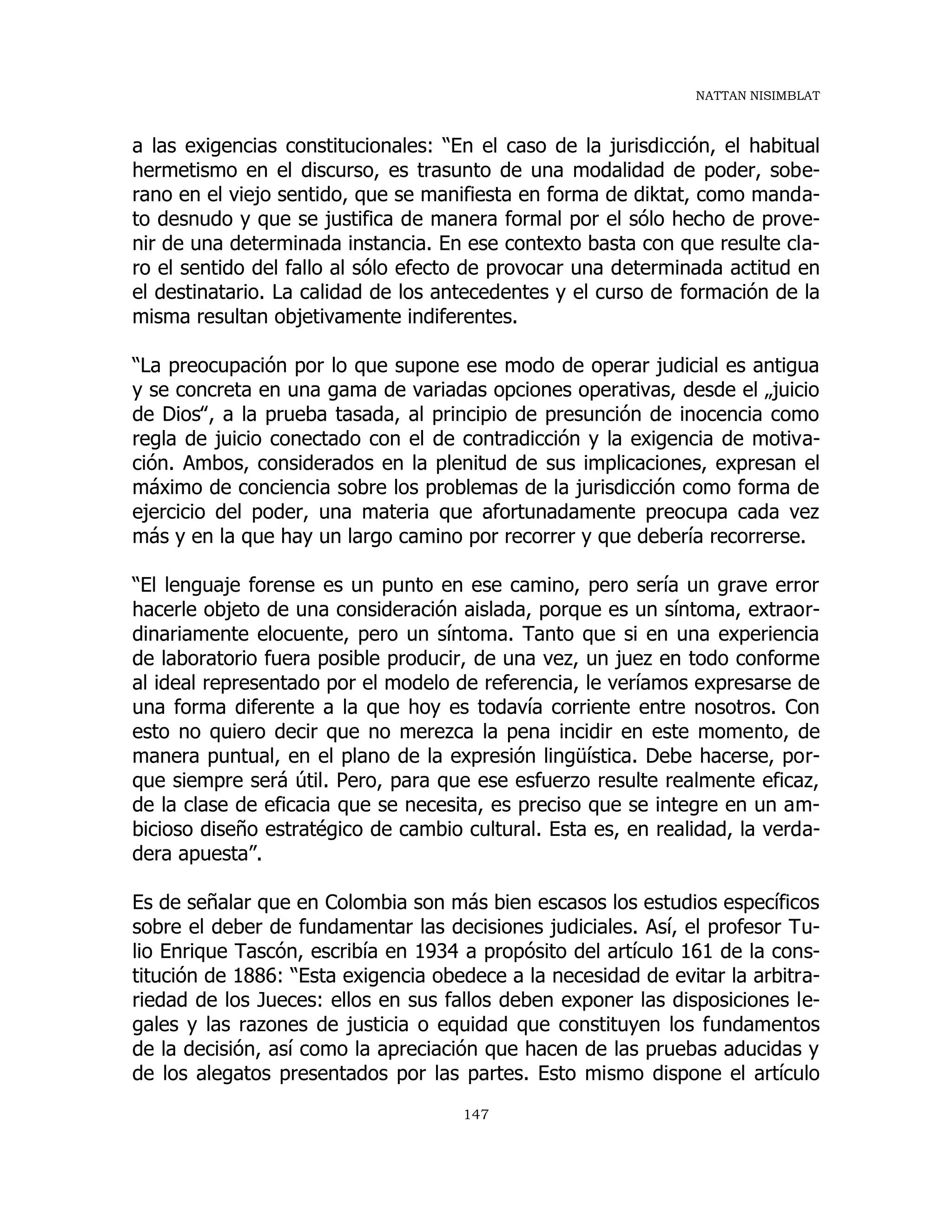 NATTAN NISIMBLAT
147
a las exigencias constitucionales: “En el caso de la jurisdicción, el habitual
hermetismo en el discurso, es trasunto de una modalidad de poder, sobe-
rano en el viejo sentido, que se manifiesta en forma de diktat, como manda-
to desnudo y que se justifica de manera formal por el sólo hecho de prove-
nir de una determinada instancia. En ese contexto basta con que resulte cla-
ro el sentido del fallo al sólo efecto de provocar una determinada actitud en
el destinatario. La calidad de los antecedentes y el curso de formación de la
misma resultan objetivamente indiferentes.
“La preocupación por lo que supone ese modo de operar judicial es antigua
y se concreta en una gama de variadas opciones operativas, desde el „juicio
de Dios‟, a la prueba tasada, al principio de presunción de inocencia como
regla de juicio conectado con el de contradicción y la exigencia de motiva-
ción. Ambos, considerados en la plenitud de sus implicaciones, expresan el
máximo de conciencia sobre los problemas de la jurisdicción como forma de
ejercicio del poder, una materia que afortunadamente preocupa cada vez
más y en la que hay un largo camino por recorrer y que debería recorrerse.
“El lenguaje forense es un punto en ese camino, pero sería un grave error
hacerle objeto de una consideración aislada, porque es un síntoma, extraor-
dinariamente elocuente, pero un síntoma. Tanto que si en una experiencia
de laboratorio fuera posible producir, de una vez, un juez en todo conforme
al ideal representado por el modelo de referencia, le veríamos expresarse de
una forma diferente a la que hoy es todavía corriente entre nosotros. Con
esto no quiero decir que no merezca la pena incidir en este momento, de
manera puntual, en el plano de la expresión lingüística. Debe hacerse, por-
que siempre será útil. Pero, para que ese esfuerzo resulte realmente eficaz,
de la clase de eficacia que se necesita, es preciso que se integre en un am-
bicioso diseño estratégico de cambio cultural. Esta es, en realidad, la verda-
dera apuesta”.
Es de señalar que en Colombia son más bien escasos los estudios específicos
sobre el deber de fundamentar las decisiones judiciales. Así, el profesor Tu-
lio Enrique Tascón, escribía en 1934 a propósito del artículo 161 de la cons-
titución de 1886: “Esta exigencia obedece a la necesidad de evitar la arbitra-
riedad de los Jueces: ellos en sus fallos deben exponer las disposiciones le-
gales y las razones de justicia o equidad que constituyen los fundamentos
de la decisión, así como la apreciación que hacen de las pruebas aducidas y
de los alegatos presentados por las partes. Esto mismo dispone el artículo
 