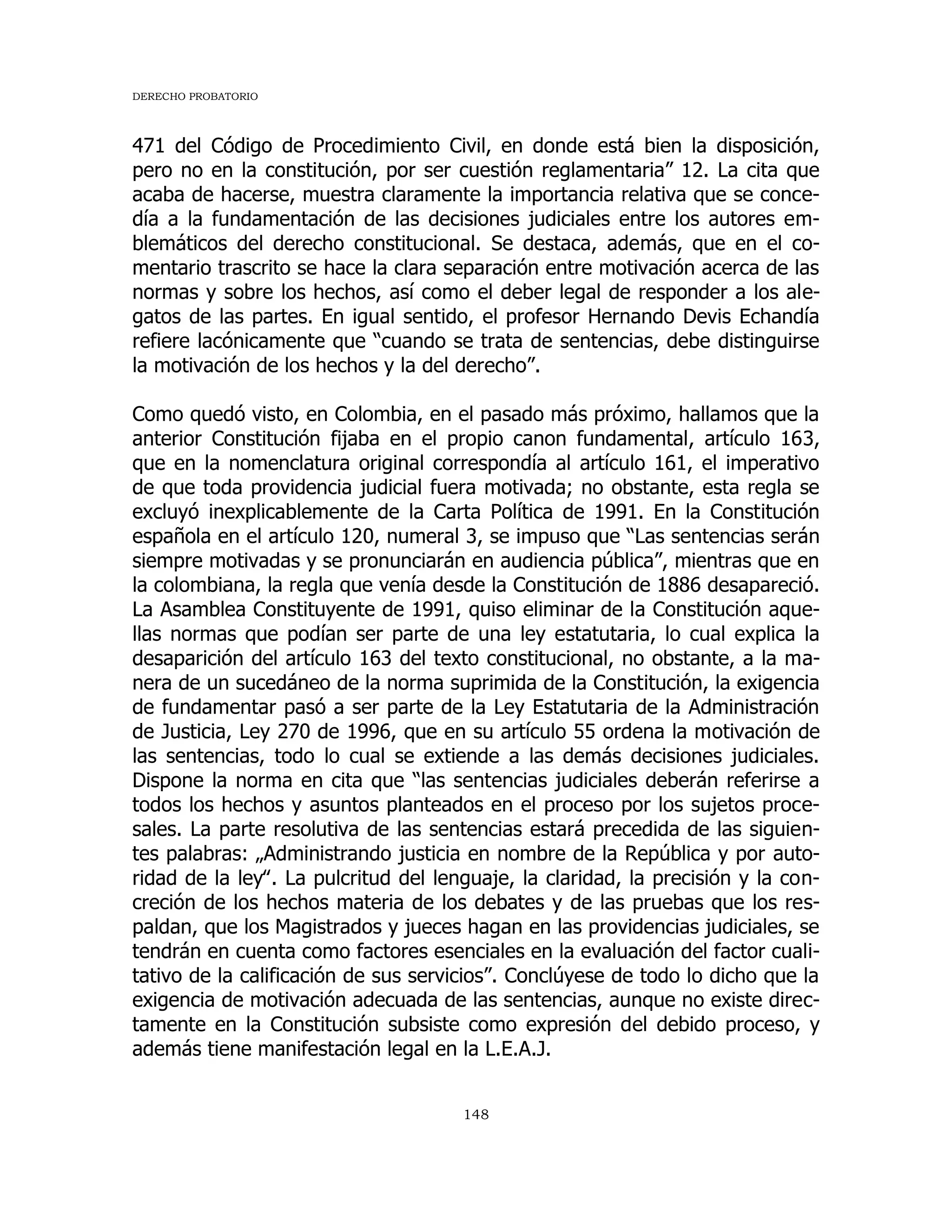 DERECHO PROBATORIO
148
471 del Código de Procedimiento Civil, en donde está bien la disposición,
pero no en la constitución, por ser cuestión reglamentaria” 12. La cita que
acaba de hacerse, muestra claramente la importancia relativa que se conce-
día a la fundamentación de las decisiones judiciales entre los autores em-
blemáticos del derecho constitucional. Se destaca, además, que en el co-
mentario trascrito se hace la clara separación entre motivación acerca de las
normas y sobre los hechos, así como el deber legal de responder a los ale-
gatos de las partes. En igual sentido, el profesor Hernando Devis Echandía
refiere lacónicamente que “cuando se trata de sentencias, debe distinguirse
la motivación de los hechos y la del derecho”.
Como quedó visto, en Colombia, en el pasado más próximo, hallamos que la
anterior Constitución fijaba en el propio canon fundamental, artículo 163,
que en la nomenclatura original correspondía al artículo 161, el imperativo
de que toda providencia judicial fuera motivada; no obstante, esta regla se
excluyó inexplicablemente de la Carta Política de 1991. En la Constitución
española en el artículo 120, numeral 3, se impuso que “Las sentencias serán
siempre motivadas y se pronunciarán en audiencia pública”, mientras que en
la colombiana, la regla que venía desde la Constitución de 1886 desapareció.
La Asamblea Constituyente de 1991, quiso eliminar de la Constitución aque-
llas normas que podían ser parte de una ley estatutaria, lo cual explica la
desaparición del artículo 163 del texto constitucional, no obstante, a la ma-
nera de un sucedáneo de la norma suprimida de la Constitución, la exigencia
de fundamentar pasó a ser parte de la Ley Estatutaria de la Administración
de Justicia, Ley 270 de 1996, que en su artículo 55 ordena la motivación de
las sentencias, todo lo cual se extiende a las demás decisiones judiciales.
Dispone la norma en cita que “las sentencias judiciales deberán referirse a
todos los hechos y asuntos planteados en el proceso por los sujetos proce-
sales. La parte resolutiva de las sentencias estará precedida de las siguien-
tes palabras: „Administrando justicia en nombre de la República y por auto-
ridad de la ley‟. La pulcritud del lenguaje, la claridad, la precisión y la con-
creción de los hechos materia de los debates y de las pruebas que los res-
paldan, que los Magistrados y jueces hagan en las providencias judiciales, se
tendrán en cuenta como factores esenciales en la evaluación del factor cuali-
tativo de la calificación de sus servicios”. Conclúyese de todo lo dicho que la
exigencia de motivación adecuada de las sentencias, aunque no existe direc-
tamente en la Constitución subsiste como expresión del debido proceso, y
además tiene manifestación legal en la L.E.A.J.
 