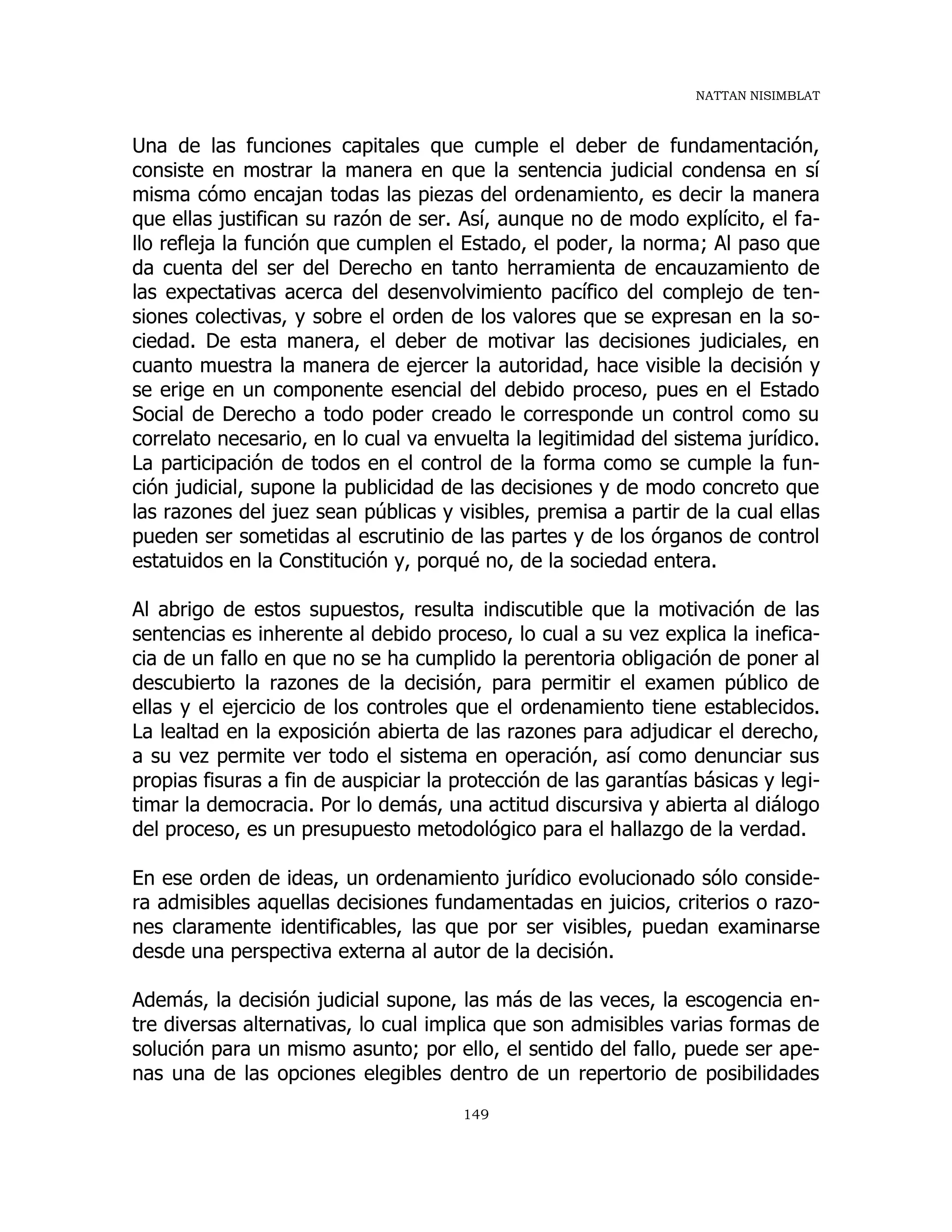 NATTAN NISIMBLAT
149
Una de las funciones capitales que cumple el deber de fundamentación,
consiste en mostrar la manera en que la sentencia judicial condensa en sí
misma cómo encajan todas las piezas del ordenamiento, es decir la manera
que ellas justifican su razón de ser. Así, aunque no de modo explícito, el fa-
llo refleja la función que cumplen el Estado, el poder, la norma; Al paso que
da cuenta del ser del Derecho en tanto herramienta de encauzamiento de
las expectativas acerca del desenvolvimiento pacífico del complejo de ten-
siones colectivas, y sobre el orden de los valores que se expresan en la so-
ciedad. De esta manera, el deber de motivar las decisiones judiciales, en
cuanto muestra la manera de ejercer la autoridad, hace visible la decisión y
se erige en un componente esencial del debido proceso, pues en el Estado
Social de Derecho a todo poder creado le corresponde un control como su
correlato necesario, en lo cual va envuelta la legitimidad del sistema jurídico.
La participación de todos en el control de la forma como se cumple la fun-
ción judicial, supone la publicidad de las decisiones y de modo concreto que
las razones del juez sean públicas y visibles, premisa a partir de la cual ellas
pueden ser sometidas al escrutinio de las partes y de los órganos de control
estatuidos en la Constitución y, porqué no, de la sociedad entera.
Al abrigo de estos supuestos, resulta indiscutible que la motivación de las
sentencias es inherente al debido proceso, lo cual a su vez explica la inefica-
cia de un fallo en que no se ha cumplido la perentoria obligación de poner al
descubierto la razones de la decisión, para permitir el examen público de
ellas y el ejercicio de los controles que el ordenamiento tiene establecidos.
La lealtad en la exposición abierta de las razones para adjudicar el derecho,
a su vez permite ver todo el sistema en operación, así como denunciar sus
propias fisuras a fin de auspiciar la protección de las garantías básicas y legi-
timar la democracia. Por lo demás, una actitud discursiva y abierta al diálogo
del proceso, es un presupuesto metodológico para el hallazgo de la verdad.
En ese orden de ideas, un ordenamiento jurídico evolucionado sólo conside-
ra admisibles aquellas decisiones fundamentadas en juicios, criterios o razo-
nes claramente identificables, las que por ser visibles, puedan examinarse
desde una perspectiva externa al autor de la decisión.
Además, la decisión judicial supone, las más de las veces, la escogencia en-
tre diversas alternativas, lo cual implica que son admisibles varias formas de
solución para un mismo asunto; por ello, el sentido del fallo, puede ser ape-
nas una de las opciones elegibles dentro de un repertorio de posibilidades
 