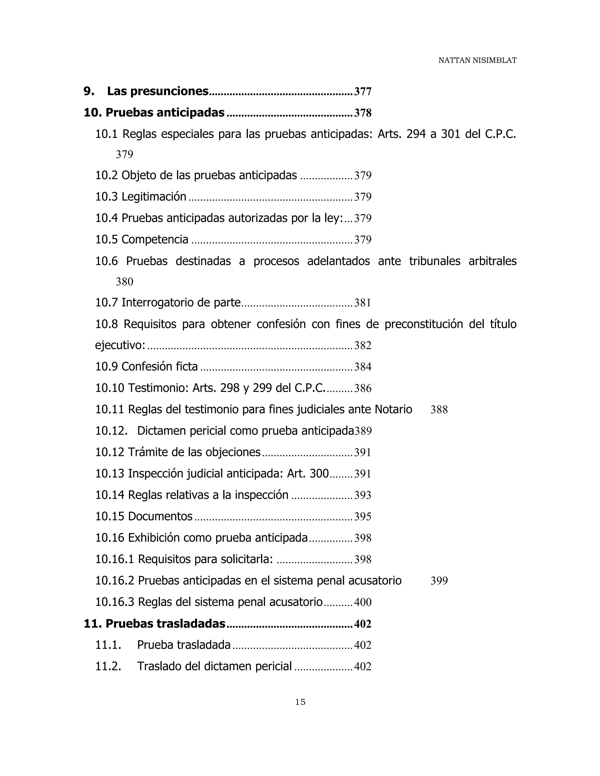 NATTAN NISIMBLAT
15
9. Las presunciones.................................................377
10. Pruebas anticipadas ...........................................378
10.1 Reglas especiales para las pruebas anticipadas: Arts. 294 a 301 del C.P.C.
379
10.2 Objeto de las pruebas anticipadas ..................379
10.3 Legitimación........................................................379
10.4 Pruebas anticipadas autorizadas por la ley:...379
10.5 Competencia .......................................................379
10.6 Pruebas destinadas a procesos adelantados ante tribunales arbitrales
380
10.7 Interrogatorio de parte......................................381
10.8 Requisitos para obtener confesión con fines de preconstitución del título
ejecutivo:......................................................................382
10.9 Confesión ficta ....................................................384
10.10 Testimonio: Arts. 298 y 299 del C.P.C..........386
10.11 Reglas del testimonio para fines judiciales ante Notario 388
10.12. Dictamen pericial como prueba anticipada389
10.12 Trámite de las objeciones...............................391
10.13 Inspección judicial anticipada: Art. 300........391
10.14 Reglas relativas a la inspección .....................393
10.15 Documentos......................................................395
10.16 Exhibición como prueba anticipada...............398
10.16.1 Requisitos para solicitarla: ..........................398
10.16.2 Pruebas anticipadas en el sistema penal acusatorio 399
10.16.3 Reglas del sistema penal acusatorio..........400
11. Pruebas trasladadas...........................................402
11.1. Prueba trasladada.........................................402
11.2. Traslado del dictamen pericial ....................402
 