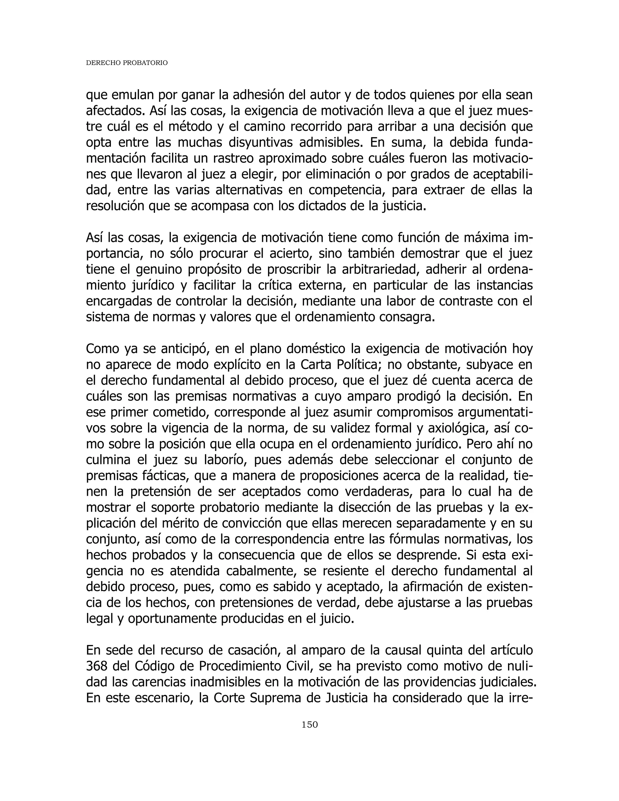 DERECHO PROBATORIO
150
que emulan por ganar la adhesión del autor y de todos quienes por ella sean
afectados. Así las cosas, la exigencia de motivación lleva a que el juez mues-
tre cuál es el método y el camino recorrido para arribar a una decisión que
opta entre las muchas disyuntivas admisibles. En suma, la debida funda-
mentación facilita un rastreo aproximado sobre cuáles fueron las motivacio-
nes que llevaron al juez a elegir, por eliminación o por grados de aceptabili-
dad, entre las varias alternativas en competencia, para extraer de ellas la
resolución que se acompasa con los dictados de la justicia.
Así las cosas, la exigencia de motivación tiene como función de máxima im-
portancia, no sólo procurar el acierto, sino también demostrar que el juez
tiene el genuino propósito de proscribir la arbitrariedad, adherir al ordena-
miento jurídico y facilitar la crítica externa, en particular de las instancias
encargadas de controlar la decisión, mediante una labor de contraste con el
sistema de normas y valores que el ordenamiento consagra.
Como ya se anticipó, en el plano doméstico la exigencia de motivación hoy
no aparece de modo explícito en la Carta Política; no obstante, subyace en
el derecho fundamental al debido proceso, que el juez dé cuenta acerca de
cuáles son las premisas normativas a cuyo amparo prodigó la decisión. En
ese primer cometido, corresponde al juez asumir compromisos argumentati-
vos sobre la vigencia de la norma, de su validez formal y axiológica, así co-
mo sobre la posición que ella ocupa en el ordenamiento jurídico. Pero ahí no
culmina el juez su laborío, pues además debe seleccionar el conjunto de
premisas fácticas, que a manera de proposiciones acerca de la realidad, tie-
nen la pretensión de ser aceptados como verdaderas, para lo cual ha de
mostrar el soporte probatorio mediante la disección de las pruebas y la ex-
plicación del mérito de convicción que ellas merecen separadamente y en su
conjunto, así como de la correspondencia entre las fórmulas normativas, los
hechos probados y la consecuencia que de ellos se desprende. Si esta exi-
gencia no es atendida cabalmente, se resiente el derecho fundamental al
debido proceso, pues, como es sabido y aceptado, la afirmación de existen-
cia de los hechos, con pretensiones de verdad, debe ajustarse a las pruebas
legal y oportunamente producidas en el juicio.
En sede del recurso de casación, al amparo de la causal quinta del artículo
368 del Código de Procedimiento Civil, se ha previsto como motivo de nuli-
dad las carencias inadmisibles en la motivación de las providencias judiciales.
En este escenario, la Corte Suprema de Justicia ha considerado que la irre-
 