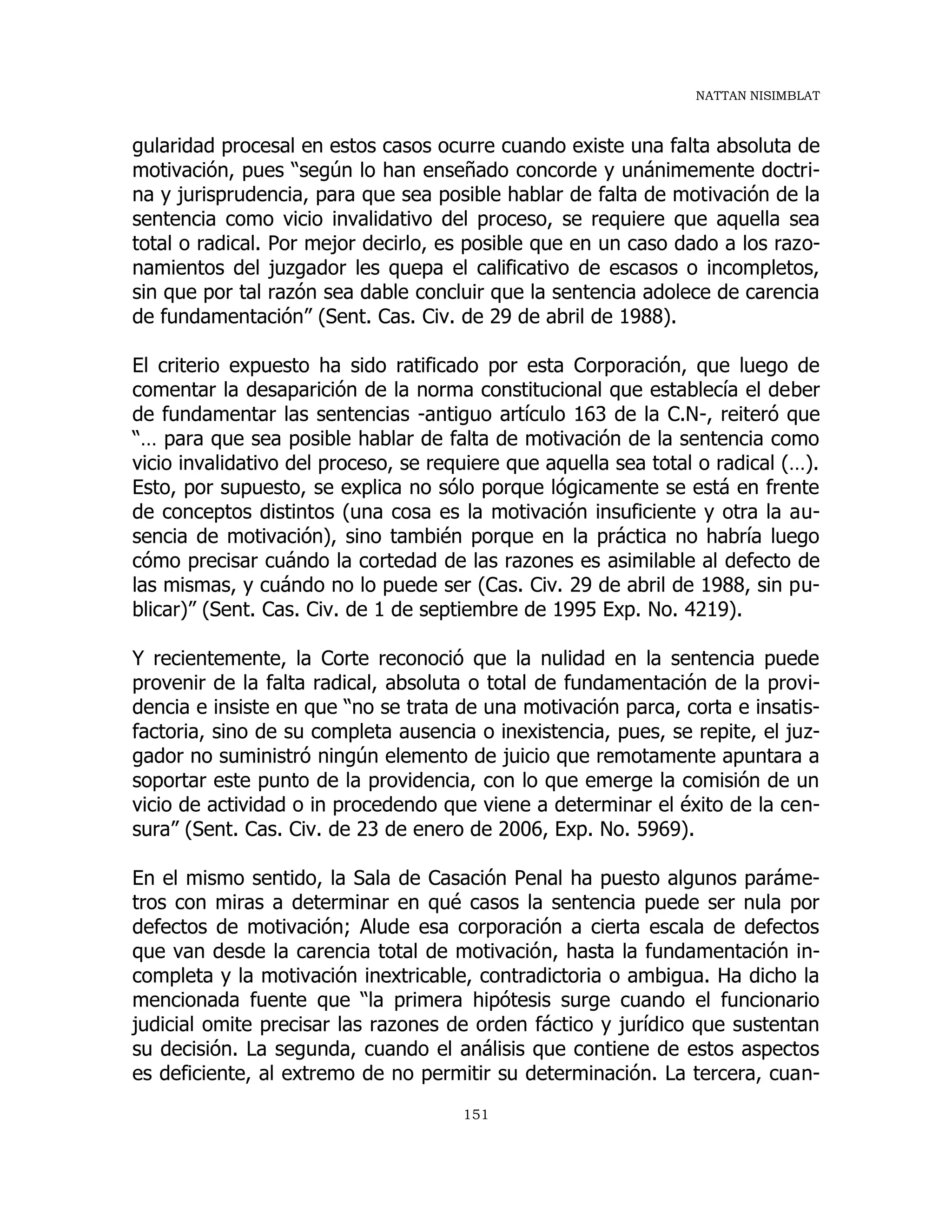 NATTAN NISIMBLAT
151
gularidad procesal en estos casos ocurre cuando existe una falta absoluta de
motivación, pues “según lo han enseñado concorde y unánimemente doctri-
na y jurisprudencia, para que sea posible hablar de falta de motivación de la
sentencia como vicio invalidativo del proceso, se requiere que aquella sea
total o radical. Por mejor decirlo, es posible que en un caso dado a los razo-
namientos del juzgador les quepa el calificativo de escasos o incompletos,
sin que por tal razón sea dable concluir que la sentencia adolece de carencia
de fundamentación” (Sent. Cas. Civ. de 29 de abril de 1988).
El criterio expuesto ha sido ratificado por esta Corporación, que luego de
comentar la desaparición de la norma constitucional que establecía el deber
de fundamentar las sentencias -antiguo artículo 163 de la C.N-, reiteró que
“… para que sea posible hablar de falta de motivación de la sentencia como
vicio invalidativo del proceso, se requiere que aquella sea total o radical (…).
Esto, por supuesto, se explica no sólo porque lógicamente se está en frente
de conceptos distintos (una cosa es la motivación insuficiente y otra la au-
sencia de motivación), sino también porque en la práctica no habría luego
cómo precisar cuándo la cortedad de las razones es asimilable al defecto de
las mismas, y cuándo no lo puede ser (Cas. Civ. 29 de abril de 1988, sin pu-
blicar)” (Sent. Cas. Civ. de 1 de septiembre de 1995 Exp. No. 4219).
Y recientemente, la Corte reconoció que la nulidad en la sentencia puede
provenir de la falta radical, absoluta o total de fundamentación de la provi-
dencia e insiste en que “no se trata de una motivación parca, corta e insatis-
factoria, sino de su completa ausencia o inexistencia, pues, se repite, el juz-
gador no suministró ningún elemento de juicio que remotamente apuntara a
soportar este punto de la providencia, con lo que emerge la comisión de un
vicio de actividad o in procedendo que viene a determinar el éxito de la cen-
sura” (Sent. Cas. Civ. de 23 de enero de 2006, Exp. No. 5969).
En el mismo sentido, la Sala de Casación Penal ha puesto algunos paráme-
tros con miras a determinar en qué casos la sentencia puede ser nula por
defectos de motivación; Alude esa corporación a cierta escala de defectos
que van desde la carencia total de motivación, hasta la fundamentación in-
completa y la motivación inextricable, contradictoria o ambigua. Ha dicho la
mencionada fuente que “la primera hipótesis surge cuando el funcionario
judicial omite precisar las razones de orden fáctico y jurídico que sustentan
su decisión. La segunda, cuando el análisis que contiene de estos aspectos
es deficiente, al extremo de no permitir su determinación. La tercera, cuan-
 