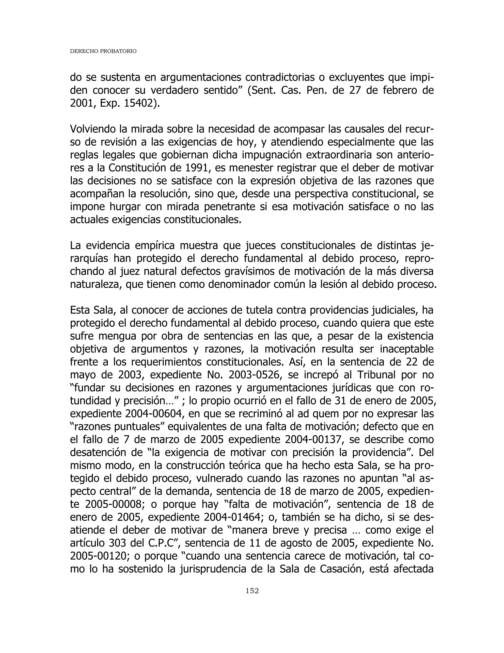 DERECHO PROBATORIO
152
do se sustenta en argumentaciones contradictorias o excluyentes que impi-
den conocer su verdadero sentido” (Sent. Cas. Pen. de 27 de febrero de
2001, Exp. 15402).
Volviendo la mirada sobre la necesidad de acompasar las causales del recur-
so de revisión a las exigencias de hoy, y atendiendo especialmente que las
reglas legales que gobiernan dicha impugnación extraordinaria son anterio-
res a la Constitución de 1991, es menester registrar que el deber de motivar
las decisiones no se satisface con la expresión objetiva de las razones que
acompañan la resolución, sino que, desde una perspectiva constitucional, se
impone hurgar con mirada penetrante si esa motivación satisface o no las
actuales exigencias constitucionales.
La evidencia empírica muestra que jueces constitucionales de distintas je-
rarquías han protegido el derecho fundamental al debido proceso, repro-
chando al juez natural defectos gravísimos de motivación de la más diversa
naturaleza, que tienen como denominador común la lesión al debido proceso.
Esta Sala, al conocer de acciones de tutela contra providencias judiciales, ha
protegido el derecho fundamental al debido proceso, cuando quiera que este
sufre mengua por obra de sentencias en las que, a pesar de la existencia
objetiva de argumentos y razones, la motivación resulta ser inaceptable
frente a los requerimientos constitucionales. Así, en la sentencia de 22 de
mayo de 2003, expediente No. 2003-0526, se increpó al Tribunal por no
“fundar su decisiones en razones y argumentaciones jurídicas que con ro-
tundidad y precisión…” ; lo propio ocurrió en el fallo de 31 de enero de 2005,
expediente 2004-00604, en que se recriminó al ad quem por no expresar las
“razones puntuales” equivalentes de una falta de motivación; defecto que en
el fallo de 7 de marzo de 2005 expediente 2004-00137, se describe como
desatención de “la exigencia de motivar con precisión la providencia”. Del
mismo modo, en la construcción teórica que ha hecho esta Sala, se ha pro-
tegido el debido proceso, vulnerado cuando las razones no apuntan “al as-
pecto central” de la demanda, sentencia de 18 de marzo de 2005, expedien-
te 2005-00008; o porque hay “falta de motivación”, sentencia de 18 de
enero de 2005, expediente 2004-01464; o, también se ha dicho, si se des-
atiende el deber de motivar de “manera breve y precisa … como exige el
artículo 303 del C.P.C”, sentencia de 11 de agosto de 2005, expediente No.
2005-00120; o porque “cuando una sentencia carece de motivación, tal co-
mo lo ha sostenido la jurisprudencia de la Sala de Casación, está afectada
 