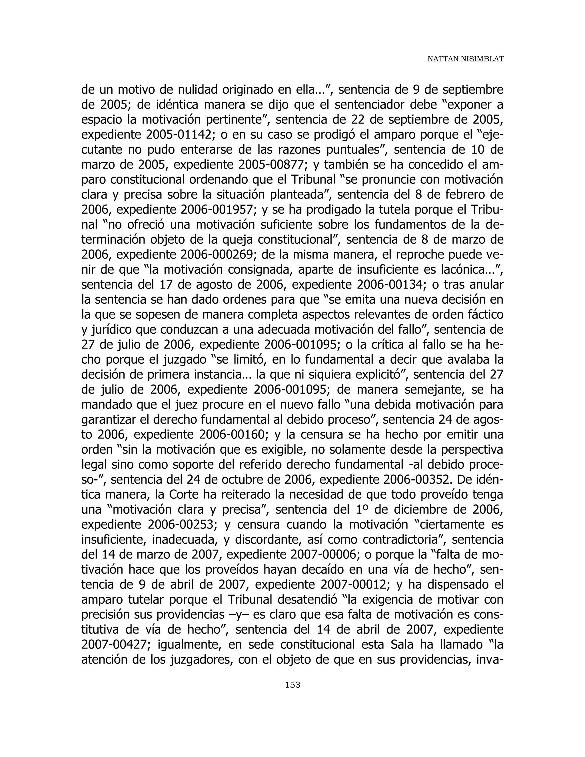 NATTAN NISIMBLAT
153
de un motivo de nulidad originado en ella…”, sentencia de 9 de septiembre
de 2005; de idéntica manera se dijo que el sentenciador debe “exponer a
espacio la motivación pertinente”, sentencia de 22 de septiembre de 2005,
expediente 2005-01142; o en su caso se prodigó el amparo porque el “eje-
cutante no pudo enterarse de las razones puntuales”, sentencia de 10 de
marzo de 2005, expediente 2005-00877; y también se ha concedido el am-
paro constitucional ordenando que el Tribunal “se pronuncie con motivación
clara y precisa sobre la situación planteada”, sentencia del 8 de febrero de
2006, expediente 2006-001957; y se ha prodigado la tutela porque el Tribu-
nal “no ofreció una motivación suficiente sobre los fundamentos de la de-
terminación objeto de la queja constitucional”, sentencia de 8 de marzo de
2006, expediente 2006-000269; de la misma manera, el reproche puede ve-
nir de que “la motivación consignada, aparte de insuficiente es lacónica…”,
sentencia del 17 de agosto de 2006, expediente 2006-00134; o tras anular
la sentencia se han dado ordenes para que “se emita una nueva decisión en
la que se sopesen de manera completa aspectos relevantes de orden fáctico
y jurídico que conduzcan a una adecuada motivación del fallo”, sentencia de
27 de julio de 2006, expediente 2006-001095; o la crítica al fallo se ha he-
cho porque el juzgado “se limitó, en lo fundamental a decir que avalaba la
decisión de primera instancia… la que ni siquiera explicitó”, sentencia del 27
de julio de 2006, expediente 2006-001095; de manera semejante, se ha
mandado que el juez procure en el nuevo fallo “una debida motivación para
garantizar el derecho fundamental al debido proceso”, sentencia 24 de agos-
to 2006, expediente 2006-00160; y la censura se ha hecho por emitir una
orden “sin la motivación que es exigible, no solamente desde la perspectiva
legal sino como soporte del referido derecho fundamental -al debido proce-
so-”, sentencia del 24 de octubre de 2006, expediente 2006-00352. De idén-
tica manera, la Corte ha reiterado la necesidad de que todo proveído tenga
una “motivación clara y precisa”, sentencia del 1º de diciembre de 2006,
expediente 2006-00253; y censura cuando la motivación “ciertamente es
insuficiente, inadecuada, y discordante, así como contradictoria”, sentencia
del 14 de marzo de 2007, expediente 2007-00006; o porque la “falta de mo-
tivación hace que los proveídos hayan decaído en una vía de hecho”, sen-
tencia de 9 de abril de 2007, expediente 2007-00012; y ha dispensado el
amparo tutelar porque el Tribunal desatendió “la exigencia de motivar con
precisión sus providencias –y– es claro que esa falta de motivación es cons-
titutiva de vía de hecho”, sentencia del 14 de abril de 2007, expediente
2007-00427; igualmente, en sede constitucional esta Sala ha llamado “la
atención de los juzgadores, con el objeto de que en sus providencias, inva-
 