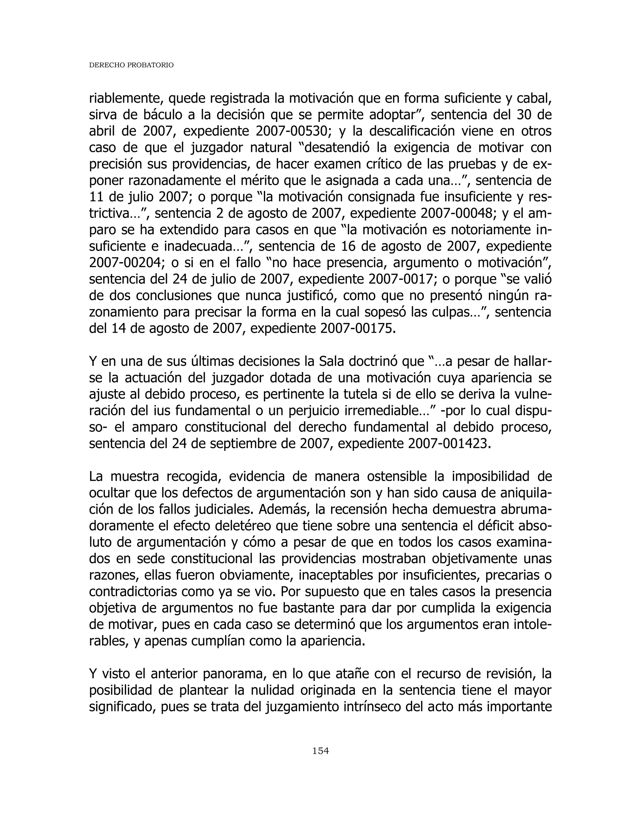 DERECHO PROBATORIO
154
riablemente, quede registrada la motivación que en forma suficiente y cabal,
sirva de báculo a la decisión que se permite adoptar”, sentencia del 30 de
abril de 2007, expediente 2007-00530; y la descalificación viene en otros
caso de que el juzgador natural “desatendió la exigencia de motivar con
precisión sus providencias, de hacer examen crítico de las pruebas y de ex-
poner razonadamente el mérito que le asignada a cada una…”, sentencia de
11 de julio 2007; o porque “la motivación consignada fue insuficiente y res-
trictiva…”, sentencia 2 de agosto de 2007, expediente 2007-00048; y el am-
paro se ha extendido para casos en que “la motivación es notoriamente in-
suficiente e inadecuada…”, sentencia de 16 de agosto de 2007, expediente
2007-00204; o si en el fallo “no hace presencia, argumento o motivación”,
sentencia del 24 de julio de 2007, expediente 2007-0017; o porque “se valió
de dos conclusiones que nunca justificó, como que no presentó ningún ra-
zonamiento para precisar la forma en la cual sopesó las culpas…”, sentencia
del 14 de agosto de 2007, expediente 2007-00175.
Y en una de sus últimas decisiones la Sala doctrinó que “…a pesar de hallar-
se la actuación del juzgador dotada de una motivación cuya apariencia se
ajuste al debido proceso, es pertinente la tutela si de ello se deriva la vulne-
ración del ius fundamental o un perjuicio irremediable…” -por lo cual dispu-
so- el amparo constitucional del derecho fundamental al debido proceso,
sentencia del 24 de septiembre de 2007, expediente 2007-001423.
La muestra recogida, evidencia de manera ostensible la imposibilidad de
ocultar que los defectos de argumentación son y han sido causa de aniquila-
ción de los fallos judiciales. Además, la recensión hecha demuestra abruma-
doramente el efecto deletéreo que tiene sobre una sentencia el déficit abso-
luto de argumentación y cómo a pesar de que en todos los casos examina-
dos en sede constitucional las providencias mostraban objetivamente unas
razones, ellas fueron obviamente, inaceptables por insuficientes, precarias o
contradictorias como ya se vio. Por supuesto que en tales casos la presencia
objetiva de argumentos no fue bastante para dar por cumplida la exigencia
de motivar, pues en cada caso se determinó que los argumentos eran intole-
rables, y apenas cumplían como la apariencia.
Y visto el anterior panorama, en lo que atañe con el recurso de revisión, la
posibilidad de plantear la nulidad originada en la sentencia tiene el mayor
significado, pues se trata del juzgamiento intrínseco del acto más importante
 