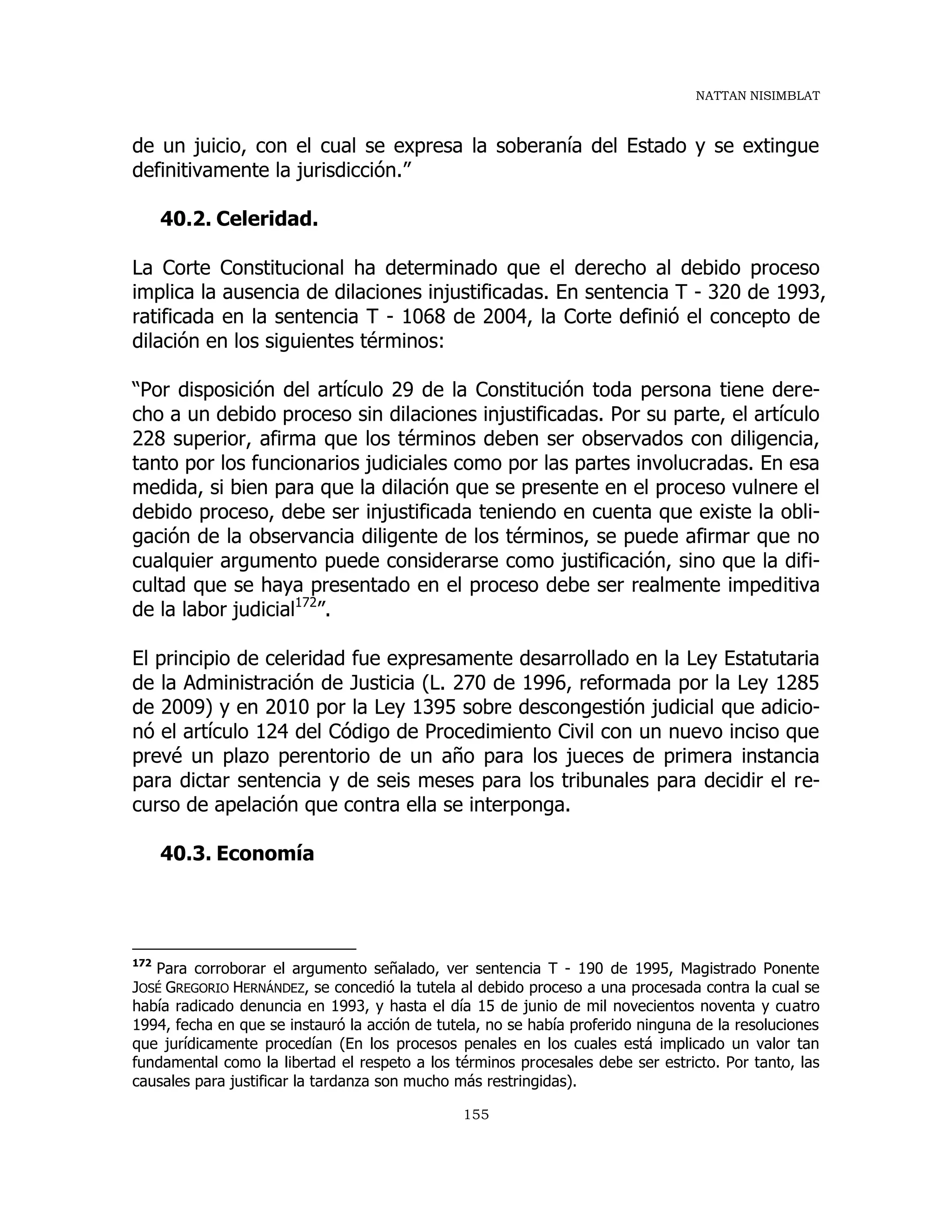 NATTAN NISIMBLAT
155
de un juicio, con el cual se expresa la soberanía del Estado y se extingue
definitivamente la jurisdicción.”
40.2. Celeridad.
La Corte Constitucional ha determinado que el derecho al debido proceso
implica la ausencia de dilaciones injustificadas. En sentencia T - 320 de 1993,
ratificada en la sentencia T - 1068 de 2004, la Corte definió el concepto de
dilación en los siguientes términos:
“Por disposición del artículo 29 de la Constitución toda persona tiene dere-
cho a un debido proceso sin dilaciones injustificadas. Por su parte, el artículo
228 superior, afirma que los términos deben ser observados con diligencia,
tanto por los funcionarios judiciales como por las partes involucradas. En esa
medida, si bien para que la dilación que se presente en el proceso vulnere el
debido proceso, debe ser injustificada teniendo en cuenta que existe la obli-
gación de la observancia diligente de los términos, se puede afirmar que no
cualquier argumento puede considerarse como justificación, sino que la difi-
cultad que se haya presentado en el proceso debe ser realmente impeditiva
de la labor judicial172
”.
El principio de celeridad fue expresamente desarrollado en la Ley Estatutaria
de la Administración de Justicia (L. 270 de 1996, reformada por la Ley 1285
de 2009) y en 2010 por la Ley 1395 sobre descongestión judicial que adicio-
nó el artículo 124 del Código de Procedimiento Civil con un nuevo inciso que
prevé un plazo perentorio de un año para los jueces de primera instancia
para dictar sentencia y de seis meses para los tribunales para decidir el re-
curso de apelación que contra ella se interponga.
40.3. Economía
172
Para corroborar el argumento señalado, ver sentencia T - 190 de 1995, Magistrado Ponente
JOSÉ GREGORIO HERNÁNDEZ, se concedió la tutela al debido proceso a una procesada contra la cual se
había radicado denuncia en 1993, y hasta el día 15 de junio de mil novecientos noventa y cuatro
1994, fecha en que se instauró la acción de tutela, no se había proferido ninguna de la resoluciones
que jurídicamente procedían (En los procesos penales en los cuales está implicado un valor tan
fundamental como la libertad el respeto a los términos procesales debe ser estricto. Por tanto, las
causales para justificar la tardanza son mucho más restringidas).
 