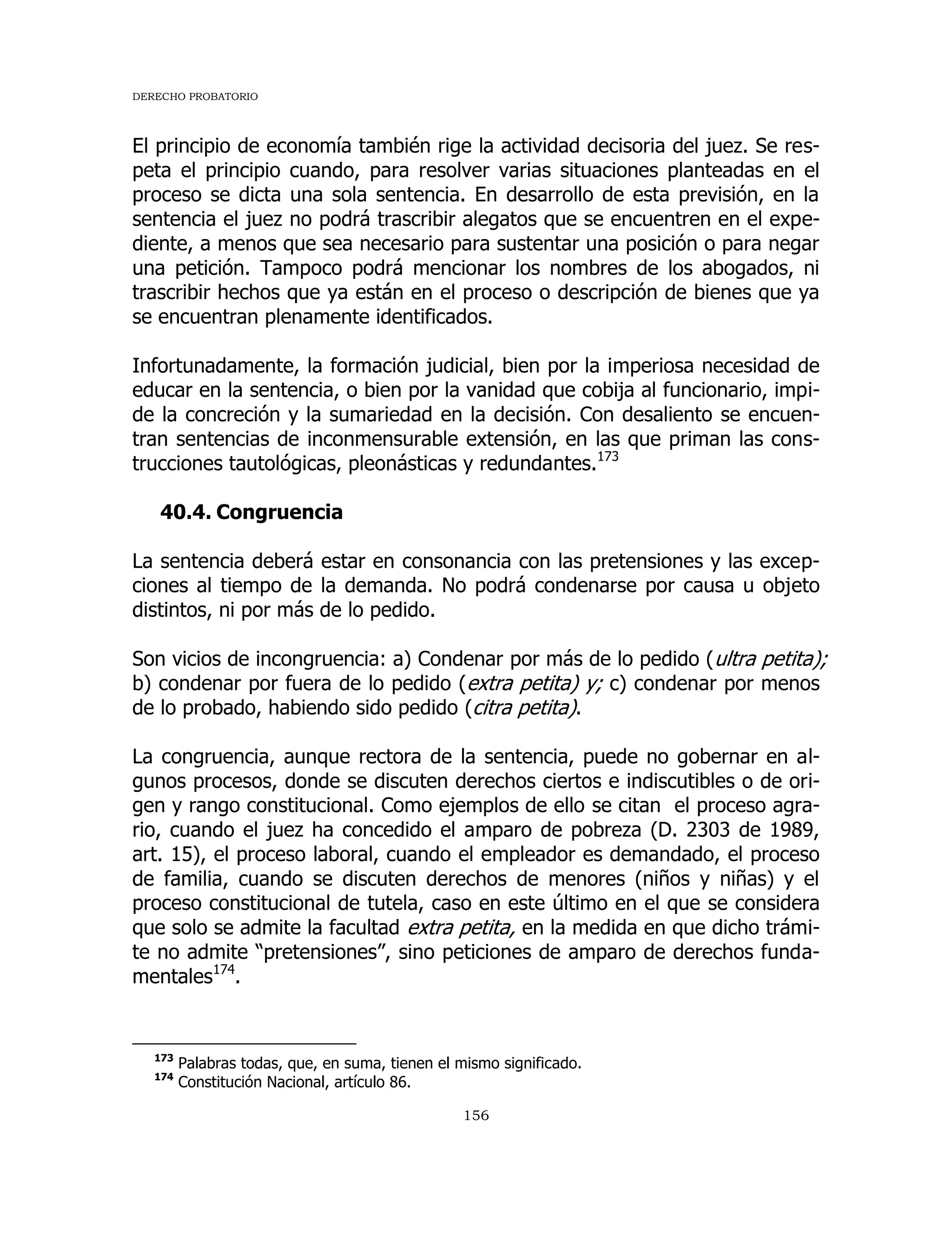 DERECHO PROBATORIO
156
El principio de economía también rige la actividad decisoria del juez. Se res-
peta el principio cuando, para resolver varias situaciones planteadas en el
proceso se dicta una sola sentencia. En desarrollo de esta previsión, en la
sentencia el juez no podrá trascribir alegatos que se encuentren en el expe-
diente, a menos que sea necesario para sustentar una posición o para negar
una petición. Tampoco podrá mencionar los nombres de los abogados, ni
trascribir hechos que ya están en el proceso o descripción de bienes que ya
se encuentran plenamente identificados.
Infortunadamente, la formación judicial, bien por la imperiosa necesidad de
educar en la sentencia, o bien por la vanidad que cobija al funcionario, impi-
de la concreción y la sumariedad en la decisión. Con desaliento se encuen-
tran sentencias de inconmensurable extensión, en las que priman las cons-
trucciones tautológicas, pleonásticas y redundantes.173
40.4. Congruencia
La sentencia deberá estar en consonancia con las pretensiones y las excep-
ciones al tiempo de la demanda. No podrá condenarse por causa u objeto
distintos, ni por más de lo pedido.
Son vicios de incongruencia: a) Condenar por más de lo pedido (ultra petita);
b) condenar por fuera de lo pedido (extra petita) y; c) condenar por menos
de lo probado, habiendo sido pedido (citra petita).
La congruencia, aunque rectora de la sentencia, puede no gobernar en al-
gunos procesos, donde se discuten derechos ciertos e indiscutibles o de ori-
gen y rango constitucional. Como ejemplos de ello se citan el proceso agra-
rio, cuando el juez ha concedido el amparo de pobreza (D. 2303 de 1989,
art. 15), el proceso laboral, cuando el empleador es demandado, el proceso
de familia, cuando se discuten derechos de menores (niños y niñas) y el
proceso constitucional de tutela, caso en este último en el que se considera
que solo se admite la facultad extra petita, en la medida en que dicho trámi-
te no admite “pretensiones”, sino peticiones de amparo de derechos funda-
mentales174
.
173
Palabras todas, que, en suma, tienen el mismo significado.
174
Constitución Nacional, artículo 86.
 