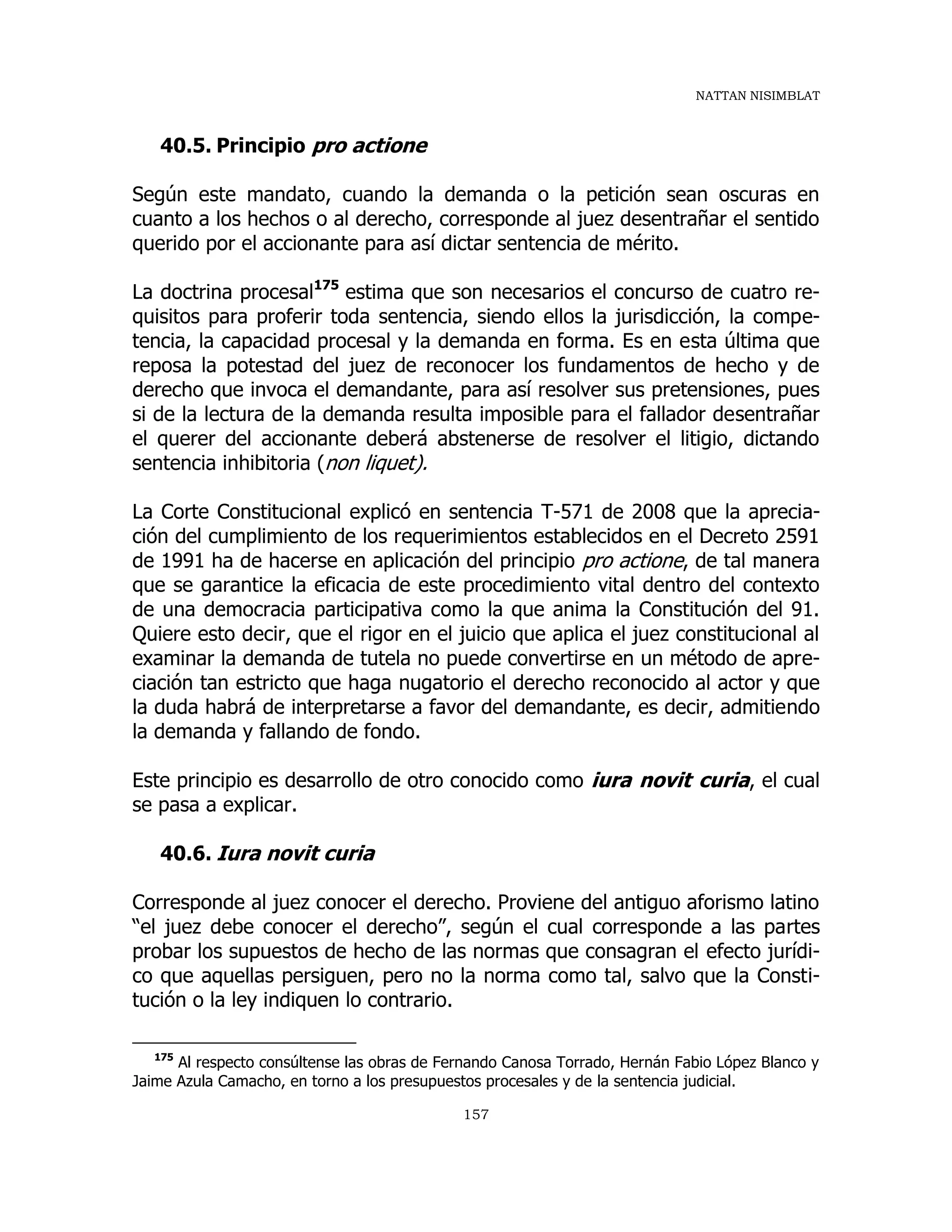 NATTAN NISIMBLAT
157
40.5. Principio pro actione
Según este mandato, cuando la demanda o la petición sean oscuras en
cuanto a los hechos o al derecho, corresponde al juez desentrañar el sentido
querido por el accionante para así dictar sentencia de mérito.
La doctrina procesal175
estima que son necesarios el concurso de cuatro re-
quisitos para proferir toda sentencia, siendo ellos la jurisdicción, la compe-
tencia, la capacidad procesal y la demanda en forma. Es en esta última que
reposa la potestad del juez de reconocer los fundamentos de hecho y de
derecho que invoca el demandante, para así resolver sus pretensiones, pues
si de la lectura de la demanda resulta imposible para el fallador desentrañar
el querer del accionante deberá abstenerse de resolver el litigio, dictando
sentencia inhibitoria (non liquet).
La Corte Constitucional explicó en sentencia T-571 de 2008 que la aprecia-
ción del cumplimiento de los requerimientos establecidos en el Decreto 2591
de 1991 ha de hacerse en aplicación del principio pro actione, de tal manera
que se garantice la eficacia de este procedimiento vital dentro del contexto
de una democracia participativa como la que anima la Constitución del 91.
Quiere esto decir, que el rigor en el juicio que aplica el juez constitucional al
examinar la demanda de tutela no puede convertirse en un método de apre-
ciación tan estricto que haga nugatorio el derecho reconocido al actor y que
la duda habrá de interpretarse a favor del demandante, es decir, admitiendo
la demanda y fallando de fondo.
Este principio es desarrollo de otro conocido como iura novit curia, el cual
se pasa a explicar.
40.6. Iura novit curia
Corresponde al juez conocer el derecho. Proviene del antiguo aforismo latino
“el juez debe conocer el derecho”, según el cual corresponde a las partes
probar los supuestos de hecho de las normas que consagran el efecto jurídi-
co que aquellas persiguen, pero no la norma como tal, salvo que la Consti-
tución o la ley indiquen lo contrario.
175
Al respecto consúltense las obras de Fernando Canosa Torrado, Hernán Fabio López Blanco y
Jaime Azula Camacho, en torno a los presupuestos procesales y de la sentencia judicial.
 