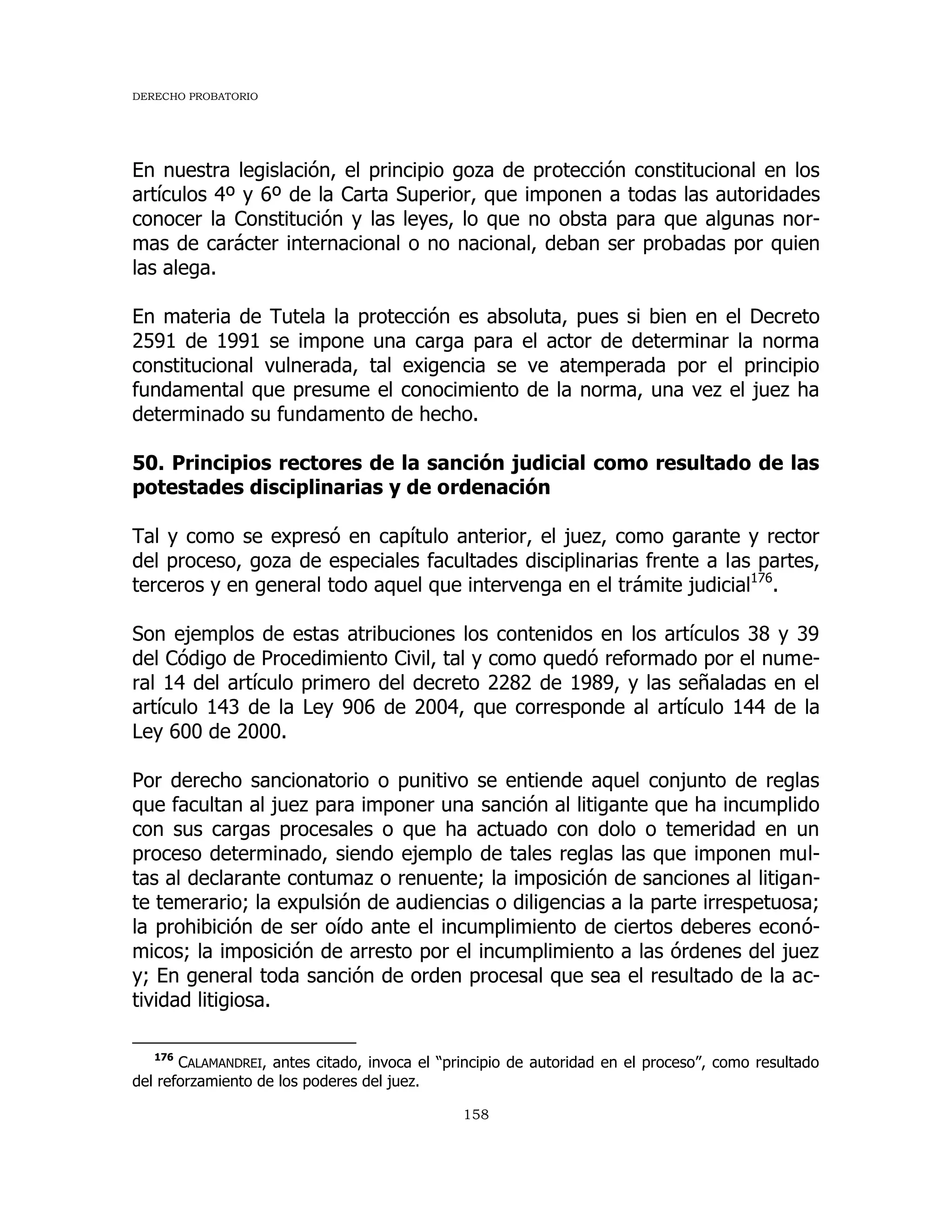 DERECHO PROBATORIO
158
En nuestra legislación, el principio goza de protección constitucional en los
artículos 4º y 6º de la Carta Superior, que imponen a todas las autoridades
conocer la Constitución y las leyes, lo que no obsta para que algunas nor-
mas de carácter internacional o no nacional, deban ser probadas por quien
las alega.
En materia de Tutela la protección es absoluta, pues si bien en el Decreto
2591 de 1991 se impone una carga para el actor de determinar la norma
constitucional vulnerada, tal exigencia se ve atemperada por el principio
fundamental que presume el conocimiento de la norma, una vez el juez ha
determinado su fundamento de hecho.
50. Principios rectores de la sanción judicial como resultado de las
potestades disciplinarias y de ordenación
Tal y como se expresó en capítulo anterior, el juez, como garante y rector
del proceso, goza de especiales facultades disciplinarias frente a las partes,
terceros y en general todo aquel que intervenga en el trámite judicial176
.
Son ejemplos de estas atribuciones los contenidos en los artículos 38 y 39
del Código de Procedimiento Civil, tal y como quedó reformado por el nume-
ral 14 del artículo primero del decreto 2282 de 1989, y las señaladas en el
artículo 143 de la Ley 906 de 2004, que corresponde al artículo 144 de la
Ley 600 de 2000.
Por derecho sancionatorio o punitivo se entiende aquel conjunto de reglas
que facultan al juez para imponer una sanción al litigante que ha incumplido
con sus cargas procesales o que ha actuado con dolo o temeridad en un
proceso determinado, siendo ejemplo de tales reglas las que imponen mul-
tas al declarante contumaz o renuente; la imposición de sanciones al litigan-
te temerario; la expulsión de audiencias o diligencias a la parte irrespetuosa;
la prohibición de ser oído ante el incumplimiento de ciertos deberes econó-
micos; la imposición de arresto por el incumplimiento a las órdenes del juez
y; En general toda sanción de orden procesal que sea el resultado de la ac-
tividad litigiosa.
176
CALAMANDREI, antes citado, invoca el “principio de autoridad en el proceso”, como resultado
del reforzamiento de los poderes del juez.
 