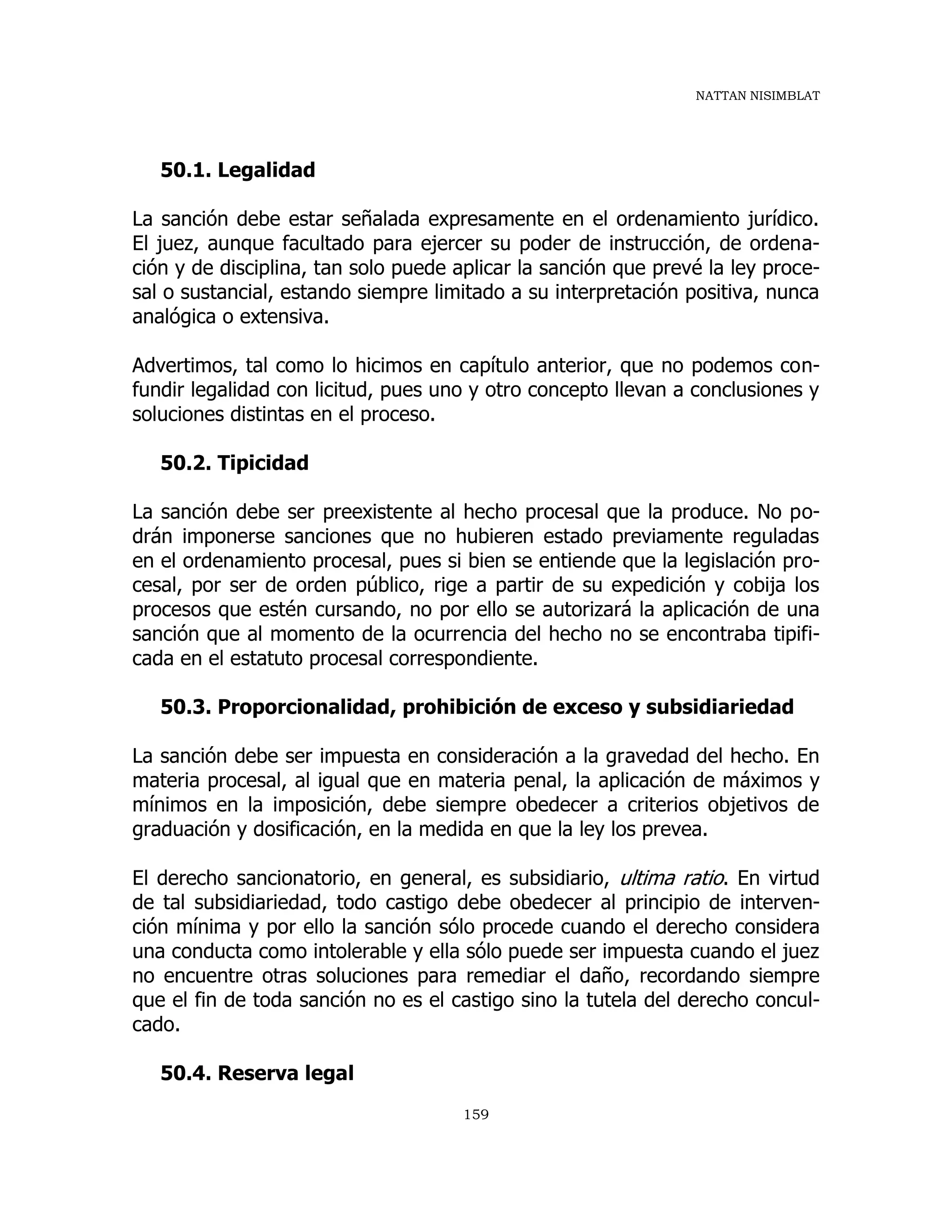 NATTAN NISIMBLAT
159
50.1. Legalidad
La sanción debe estar señalada expresamente en el ordenamiento jurídico.
El juez, aunque facultado para ejercer su poder de instrucción, de ordena-
ción y de disciplina, tan solo puede aplicar la sanción que prevé la ley proce-
sal o sustancial, estando siempre limitado a su interpretación positiva, nunca
analógica o extensiva.
Advertimos, tal como lo hicimos en capítulo anterior, que no podemos con-
fundir legalidad con licitud, pues uno y otro concepto llevan a conclusiones y
soluciones distintas en el proceso.
50.2. Tipicidad
La sanción debe ser preexistente al hecho procesal que la produce. No po-
drán imponerse sanciones que no hubieren estado previamente reguladas
en el ordenamiento procesal, pues si bien se entiende que la legislación pro-
cesal, por ser de orden público, rige a partir de su expedición y cobija los
procesos que estén cursando, no por ello se autorizará la aplicación de una
sanción que al momento de la ocurrencia del hecho no se encontraba tipifi-
cada en el estatuto procesal correspondiente.
50.3. Proporcionalidad, prohibición de exceso y subsidiariedad
La sanción debe ser impuesta en consideración a la gravedad del hecho. En
materia procesal, al igual que en materia penal, la aplicación de máximos y
mínimos en la imposición, debe siempre obedecer a criterios objetivos de
graduación y dosificación, en la medida en que la ley los prevea.
El derecho sancionatorio, en general, es subsidiario, ultima ratio. En virtud
de tal subsidiariedad, todo castigo debe obedecer al principio de interven-
ción mínima y por ello la sanción sólo procede cuando el derecho considera
una conducta como intolerable y ella sólo puede ser impuesta cuando el juez
no encuentre otras soluciones para remediar el daño, recordando siempre
que el fin de toda sanción no es el castigo sino la tutela del derecho concul-
cado.
50.4. Reserva legal
 