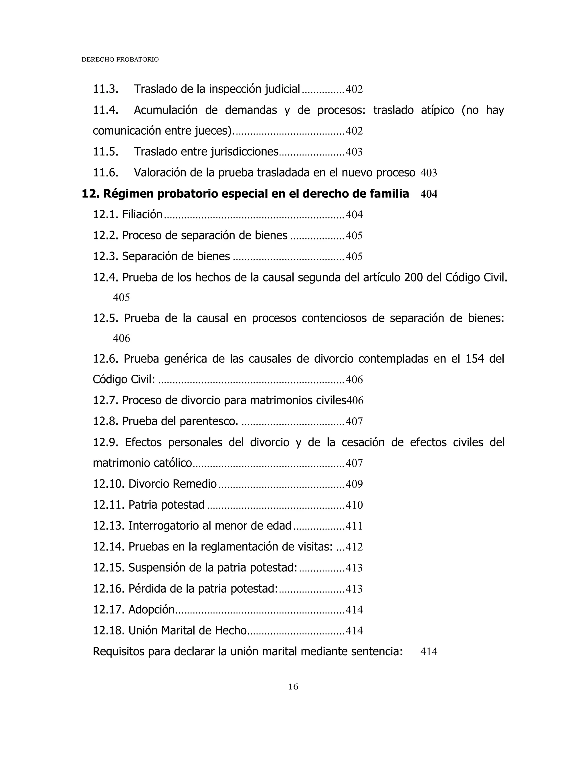 DERECHO PROBATORIO
16
11.3. Traslado de la inspección judicial...............402
11.4. Acumulación de demandas y de procesos: traslado atípico (no hay
comunicación entre jueces).......................................402
11.5. Traslado entre jurisdicciones.......................403
11.6. Valoración de la prueba trasladada en el nuevo proceso 403
12. Régimen probatorio especial en el derecho de familia 404
12.1. Filiación...............................................................404
12.2. Proceso de separación de bienes ...................405
12.3. Separación de bienes .......................................405
12.4. Prueba de los hechos de la causal segunda del artículo 200 del Código Civil.
405
12.5. Prueba de la causal en procesos contenciosos de separación de bienes:
406
12.6. Prueba genérica de las causales de divorcio contempladas en el 154 del
Código Civil: .................................................................406
12.7. Proceso de divorcio para matrimonios civiles406
12.8. Prueba del parentesco. ....................................407
12.9. Efectos personales del divorcio y de la cesación de efectos civiles del
matrimonio católico.....................................................407
12.10. Divorcio Remedio............................................409
12.11. Patria potestad ................................................410
12.13. Interrogatorio al menor de edad..................411
12.14. Pruebas en la reglamentación de visitas: ...412
12.15. Suspensión de la patria potestad:................413
12.16. Pérdida de la patria potestad:.......................413
12.17. Adopción...........................................................414
12.18. Unión Marital de Hecho..................................414
Requisitos para declarar la unión marital mediante sentencia: 414
 