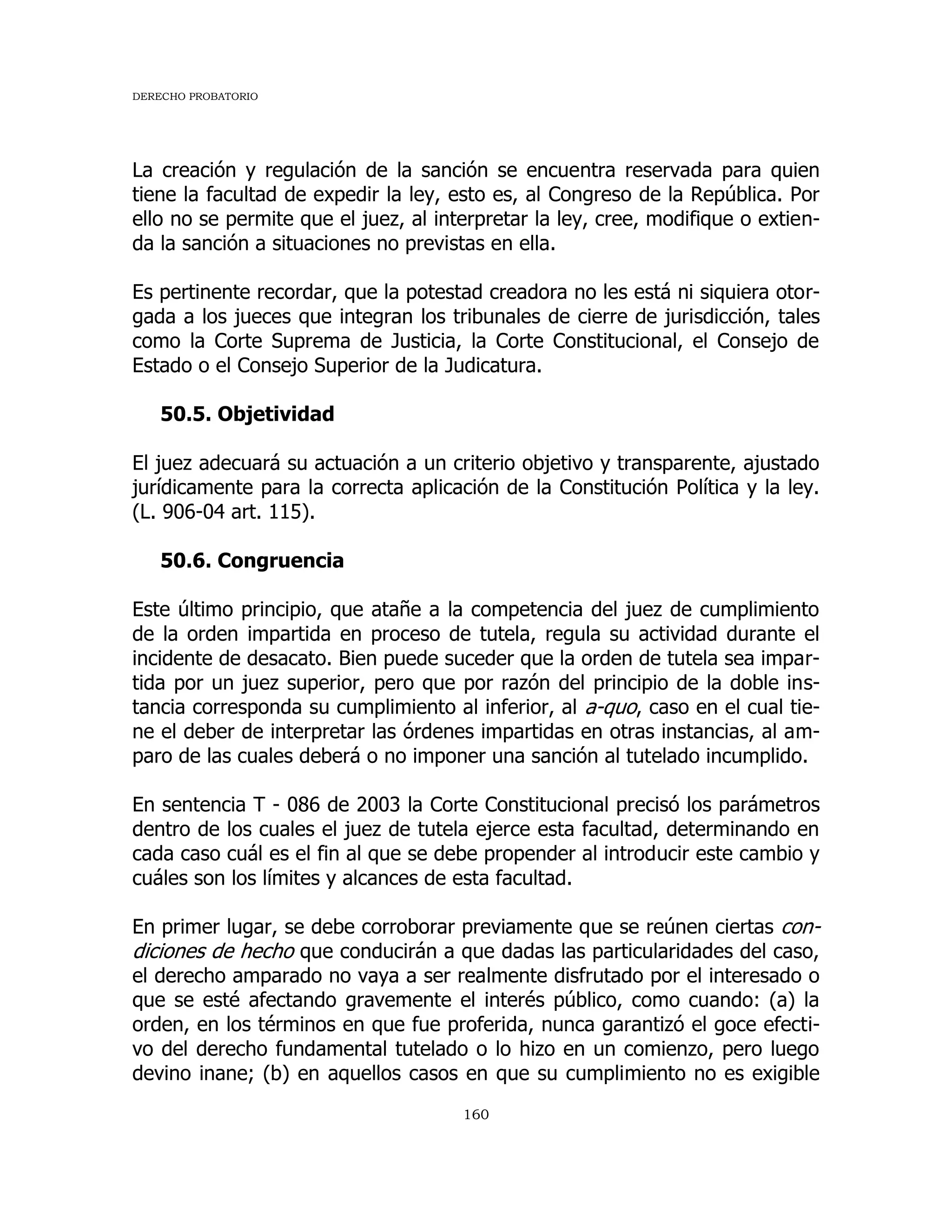 DERECHO PROBATORIO
160
La creación y regulación de la sanción se encuentra reservada para quien
tiene la facultad de expedir la ley, esto es, al Congreso de la República. Por
ello no se permite que el juez, al interpretar la ley, cree, modifique o extien-
da la sanción a situaciones no previstas en ella.
Es pertinente recordar, que la potestad creadora no les está ni siquiera otor-
gada a los jueces que integran los tribunales de cierre de jurisdicción, tales
como la Corte Suprema de Justicia, la Corte Constitucional, el Consejo de
Estado o el Consejo Superior de la Judicatura.
50.5. Objetividad
El juez adecuará su actuación a un criterio objetivo y transparente, ajustado
jurídicamente para la correcta aplicación de la Constitución Política y la ley.
(L. 906-04 art. 115).
50.6. Congruencia
Este último principio, que atañe a la competencia del juez de cumplimiento
de la orden impartida en proceso de tutela, regula su actividad durante el
incidente de desacato. Bien puede suceder que la orden de tutela sea impar-
tida por un juez superior, pero que por razón del principio de la doble ins-
tancia corresponda su cumplimiento al inferior, al a-quo, caso en el cual tie-
ne el deber de interpretar las órdenes impartidas en otras instancias, al am-
paro de las cuales deberá o no imponer una sanción al tutelado incumplido.
En sentencia T - 086 de 2003 la Corte Constitucional precisó los parámetros
dentro de los cuales el juez de tutela ejerce esta facultad, determinando en
cada caso cuál es el fin al que se debe propender al introducir este cambio y
cuáles son los límites y alcances de esta facultad.
En primer lugar, se debe corroborar previamente que se reúnen ciertas con-
diciones de hecho que conducirán a que dadas las particularidades del caso,
el derecho amparado no vaya a ser realmente disfrutado por el interesado o
que se esté afectando gravemente el interés público, como cuando: (a) la
orden, en los términos en que fue proferida, nunca garantizó el goce efecti-
vo del derecho fundamental tutelado o lo hizo en un comienzo, pero luego
devino inane; (b) en aquellos casos en que su cumplimiento no es exigible
 