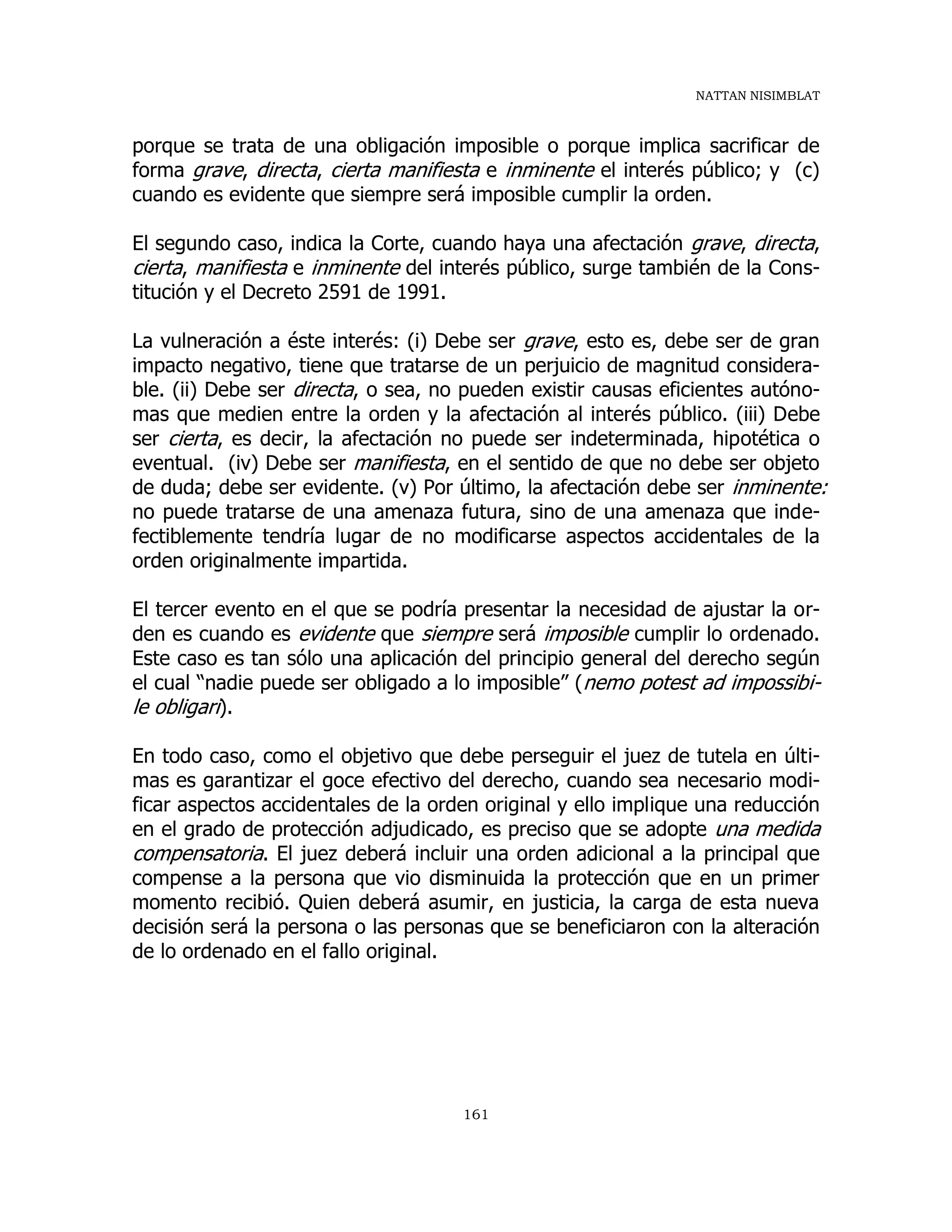 NATTAN NISIMBLAT
161
porque se trata de una obligación imposible o porque implica sacrificar de
forma grave, directa, cierta manifiesta e inminente el interés público; y (c)
cuando es evidente que siempre será imposible cumplir la orden.
El segundo caso, indica la Corte, cuando haya una afectación grave, directa,
cierta, manifiesta e inminente del interés público, surge también de la Cons-
titución y el Decreto 2591 de 1991.
La vulneración a éste interés: (i) Debe ser grave, esto es, debe ser de gran
impacto negativo, tiene que tratarse de un perjuicio de magnitud considera-
ble. (ii) Debe ser directa, o sea, no pueden existir causas eficientes autóno-
mas que medien entre la orden y la afectación al interés público. (iii) Debe
ser cierta, es decir, la afectación no puede ser indeterminada, hipotética o
eventual. (iv) Debe ser manifiesta, en el sentido de que no debe ser objeto
de duda; debe ser evidente. (v) Por último, la afectación debe ser inminente:
no puede tratarse de una amenaza futura, sino de una amenaza que inde-
fectiblemente tendría lugar de no modificarse aspectos accidentales de la
orden originalmente impartida.
El tercer evento en el que se podría presentar la necesidad de ajustar la or-
den es cuando es evidente que siempre será imposible cumplir lo ordenado.
Este caso es tan sólo una aplicación del principio general del derecho según
el cual “nadie puede ser obligado a lo imposible” (nemo potest ad impossibi-
le obligari).
En todo caso, como el objetivo que debe perseguir el juez de tutela en últi-
mas es garantizar el goce efectivo del derecho, cuando sea necesario modi-
ficar aspectos accidentales de la orden original y ello implique una reducción
en el grado de protección adjudicado, es preciso que se adopte una medida
compensatoria. El juez deberá incluir una orden adicional a la principal que
compense a la persona que vio disminuida la protección que en un primer
momento recibió. Quien deberá asumir, en justicia, la carga de esta nueva
decisión será la persona o las personas que se beneficiaron con la alteración
de lo ordenado en el fallo original.
 